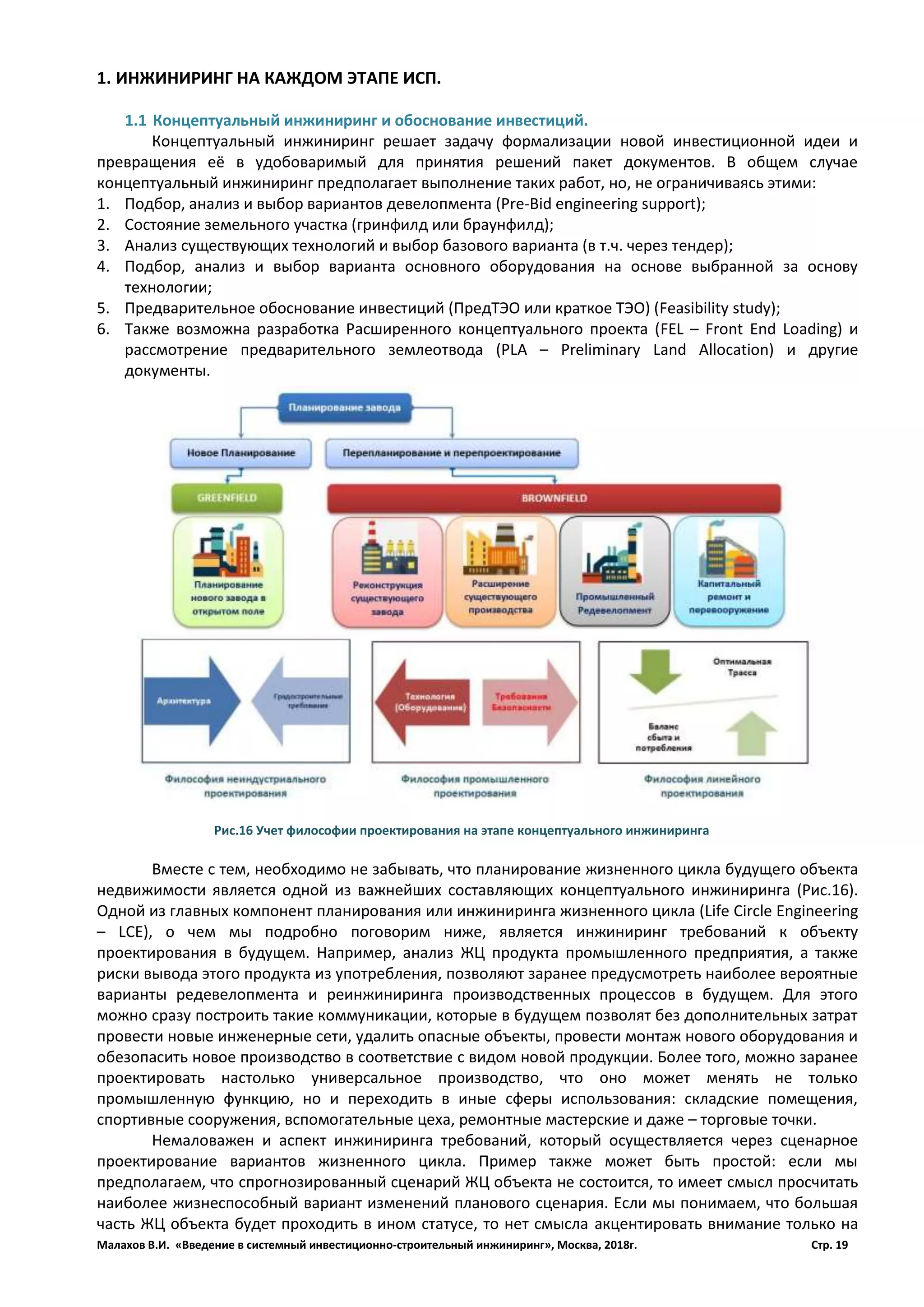Малахов В.И. «Введение в системный инвестиционно-строительный инжиниринг», Москва, 2018г. Стр. 19
1. ИНЖИНИРИНГ НА КАЖДОМ ЭТАПЕ ИСП.
1.1 Концептуальный инжиниринг и обоснование инвестиций.
Концептуальный инжиниринг решает задачу формализации новой инвестиционной идеи и
превращения её в удобоваримый для принятия решений пакет документов. В общем случае
концептуальный инжиниринг предполагает выполнение таких работ, но, не ограничиваясь этими:
1. Подбор, анализ и выбор вариантов девелопмента (Pre-Bid engineering support);
2. Состояние земельного участка (гринфилд или браунфилд);
3. Анализ существующих технологий и выбор базового варианта (в т.ч. через тендер);
4. Подбор, анализ и выбор варианта основного оборудования на основе выбранной за основу
технологии;
5. Предварительное обоснование инвестиций (ПредТЭО или краткое ТЭО) (Feasibility study);
6. Также возможна разработка Расширенного концептуального проекта (FEL – Front End Loading) и
рассмотрение предварительного землеотвода (PLA – Preliminary Land Allocation) и другие
документы.
Вместе с тем, необходимо не забывать, что планирование жизненного цикла будущего объекта
недвижимости является одной из важнейших составляющих концептуального инжиниринга (Рис.16).
Одной из главных компонент планирования или инжиниринга жизненного цикла (Life Circle Engineering
– LCE), о чем мы подробно поговорим ниже, является инжиниринг требований к объекту
проектирования в будущем. Например, анализ ЖЦ продукта промышленного предприятия, а также
риски вывода этого продукта из употребления, позволяют заранее предусмотреть наиболее вероятные
варианты редевелопмента и реинжиниринга производственных процессов в будущем. Для этого
можно сразу построить такие коммуникации, которые в будущем позволят без дополнительных затрат
провести новые инженерные сети, удалить опасные объекты, провести монтаж нового оборудования и
обезопасить новое производство в соответствие с видом новой продукции. Более того, можно заранее
проектировать настолько универсальное производство, что оно может менять не только
промышленную функцию, но и переходить в иные сферы использования: складские помещения,
спортивные сооружения, вспомогательные цеха, ремонтные мастерские и даже – торговые точки.
Немаловажен и аспект инжиниринга требований, который осуществляется через сценарное
проектирование вариантов жизненного цикла. Пример также может быть простой: если мы
предполагаем, что спрогнозированный сценарий ЖЦ объекта не состоится, то имеет смысл просчитать
наиболее жизнеспособный вариант изменений планового сценария. Если мы понимаем, что большая
часть ЖЦ объекта будет проходить в ином статусе, то нет смысла акцентировать внимание только на
Рис.16 Учет философии проектирования на этапе концептуального инжиниринга
 