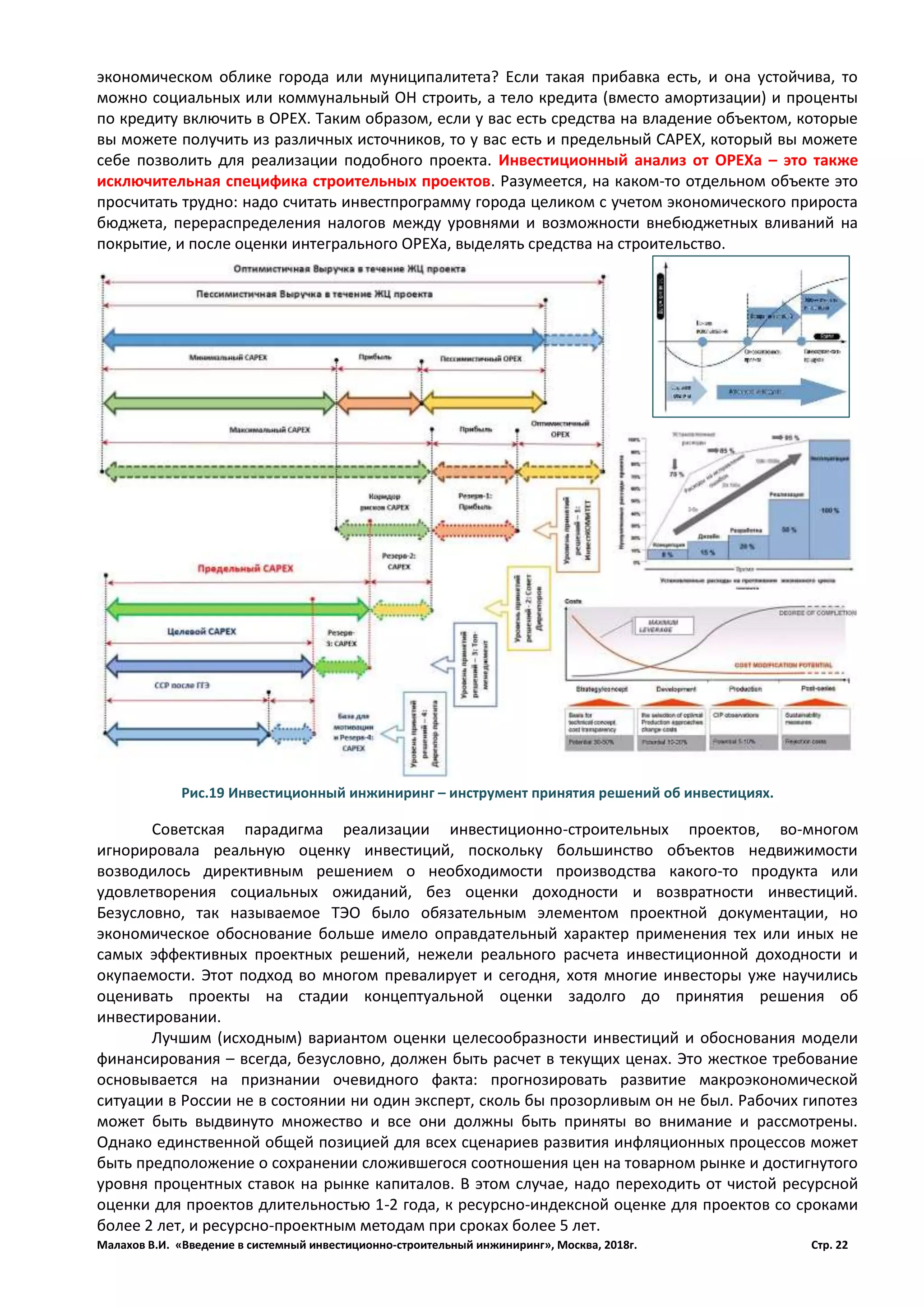 Малахов В.И. «Введение в системный инвестиционно-строительный инжиниринг», Москва, 2018г. Стр. 22
экономическом облике города или муниципалитета? Если такая прибавка есть, и она устойчива, то
можно социальных или коммунальный ОН строить, а тело кредита (вместо амортизации) и проценты
по кредиту включить в ОРЕХ. Таким образом, если у вас есть средства на владение объектом, которые
вы можете получить из различных источников, то у вас есть и предельный САРЕХ, который вы можете
себе позволить для реализации подобного проекта. Инвестиционный анализ от ОРЕХа – это также
исключительная специфика строительных проектов. Разумеется, на каком-то отдельном объекте это
просчитать трудно: надо считать инвестпрограмму города целиком с учетом экономического прироста
бюджета, перераспределения налогов между уровнями и возможности внебюджетных вливаний на
покрытие, и после оценки интегрального ОРЕХа, выделять средства на строительство.
Советская парадигма реализации инвестиционно-строительных проектов, во-многом
игнорировала реальную оценку инвестиций, поскольку большинство объектов недвижимости
возводилось директивным решением о необходимости производства какого-то продукта или
удовлетворения социальных ожиданий, без оценки доходности и возвратности инвестиций.
Безусловно, так называемое ТЭО было обязательным элементом проектной документации, но
экономическое обоснование больше имело оправдательный характер применения тех или иных не
самых эффективных проектных решений, нежели реального расчета инвестиционной доходности и
окупаемости. Этот подход во многом превалирует и сегодня, хотя многие инвесторы уже научились
оценивать проекты на стадии концептуальной оценки задолго до принятия решения об
инвестировании.
Лучшим (исходным) вариантом оценки целесообразности инвестиций и обоснования модели
финансирования – всегда, безусловно, должен быть расчет в текущих ценах. Это жесткое требование
основывается на признании очевидного факта: прогнозировать развитие макроэкономической
ситуации в России не в состоянии ни один эксперт, сколь бы прозорливым он не был. Рабочих гипотез
может быть выдвинуто множество и все они должны быть приняты во внимание и рассмотрены.
Однако единственной общей позицией для всех сценариев развития инфляционных процессов может
быть предположение о сохранении сложившегося соотношения цен на товарном рынке и достигнутого
уровня процентных ставок на рынке капиталов. В этом случае, надо переходить от чистой ресурсной
оценки для проектов длительностью 1-2 года, к ресурсно-индексной оценке для проектов со сроками
более 2 лет, и ресурсно-проектным методам при сроках более 5 лет.
Рис.19 Инвестиционный инжиниринг – инструмент принятия решений об инвестициях.
 