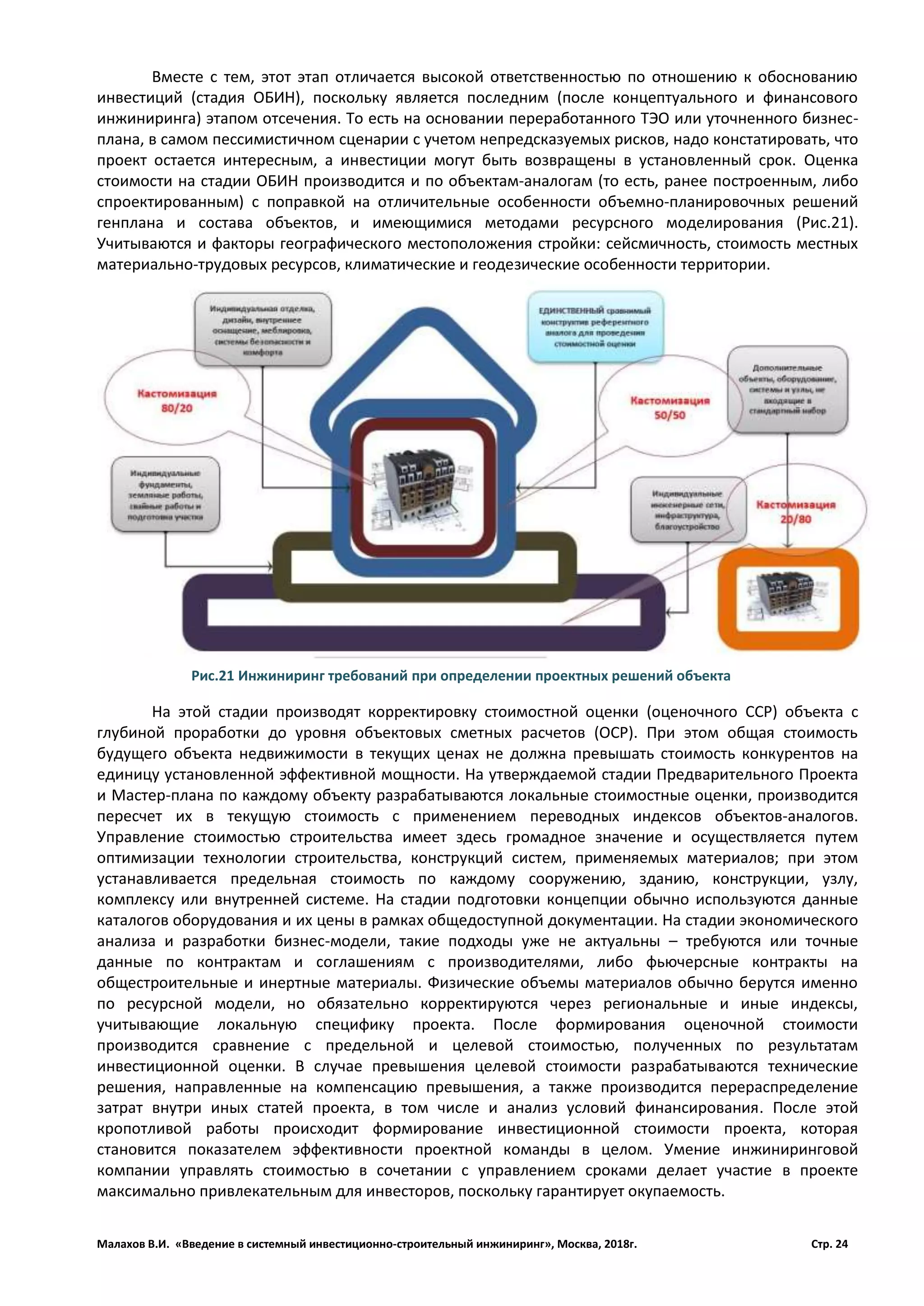 Малахов В.И. «Введение в системный инвестиционно-строительный инжиниринг», Москва, 2018г. Стр. 24
Вместе с тем, этот этап отличается высокой ответственностью по отношению к обоснованию
инвестиций (стадия ОБИН), поскольку является последним (после концептуального и финансового
инжиниринга) этапом отсечения. То есть на основании переработанного ТЭО или уточненного бизнес-
плана, в самом пессимистичном сценарии с учетом непредсказуемых рисков, надо констатировать, что
проект остается интересным, а инвестиции могут быть возвращены в установленный срок. Оценка
стоимости на стадии ОБИН производится и по объектам­аналогам (то есть, ранее построенным, либо
спроектированным) с поправкой на отличительные особенности объемно­планировочных решений
генплана и состава объектов, и имеющимися методами ресурсного моделирования (Рис.21).
Учитываются и факторы географического местоположения стройки: сейсмичность, стоимость местных
материально­трудовых ресурсов, климатические и геодезические особенности территории.
На этой стадии производят корректировку стоимостной оценки (оценочного ССР) объекта с
глубиной проработки до уровня объектовых сметных расчетов (ОСР). При этом общая стоимость
будущего объекта недвижимости в текущих ценах не должна превышать стоимость конкурентов на
единицу установленной эффективной мощности. На утверждаемой стадии Предварительного Проекта
и Мастер-плана по каждому объекту разрабатываются локальные стоимостные оценки, производится
пересчет их в текущую стоимость с применением переводных индексов объектов­аналогов.
Управление стоимостью строительства имеет здесь громадное значение и осуществляется путем
оптимизации технологии строительства, конструкций систем, применяемых материалов; при этом
устанавливается предельная стоимость по каждому сооружению, зданию, конструкции, узлу,
комплексу или внутренней системе. На стадии подготовки концепции обычно используются данные
каталогов оборудования и их цены в рамках общедоступной документации. На стадии экономического
анализа и разработки бизнес-модели, такие подходы уже не актуальны – требуются или точные
данные по контрактам и соглашениям с производителями, либо фьючерсные контракты на
общестроительные и инертные материалы. Физические объемы материалов обычно берутся именно
по ресурсной модели, но обязательно корректируются через региональные и иные индексы,
учитывающие локальную специфику проекта. После формирования оценочной стоимости
производится сравнение с предельной и целевой стоимостью, полученных по результатам
инвестиционной оценки. В случае превышения целевой стоимости разрабатываются технические
решения, направленные на компенсацию превышения, а также производится перераспределение
затрат внутри иных статей проекта, в том числе и анализ условий финансирования. После этой
кропотливой работы происходит формирование инвестиционной стоимости проекта, которая
становится показателем эффективности проектной команды в целом. Умение инжиниринговой
компании управлять стоимостью в сочетании с управлением сроками делает участие в проекте
максимально привлекательным для инвесторов, поскольку гарантирует окупаемость.
Рис.21 Инжиниринг требований при определении проектных решений объекта
 