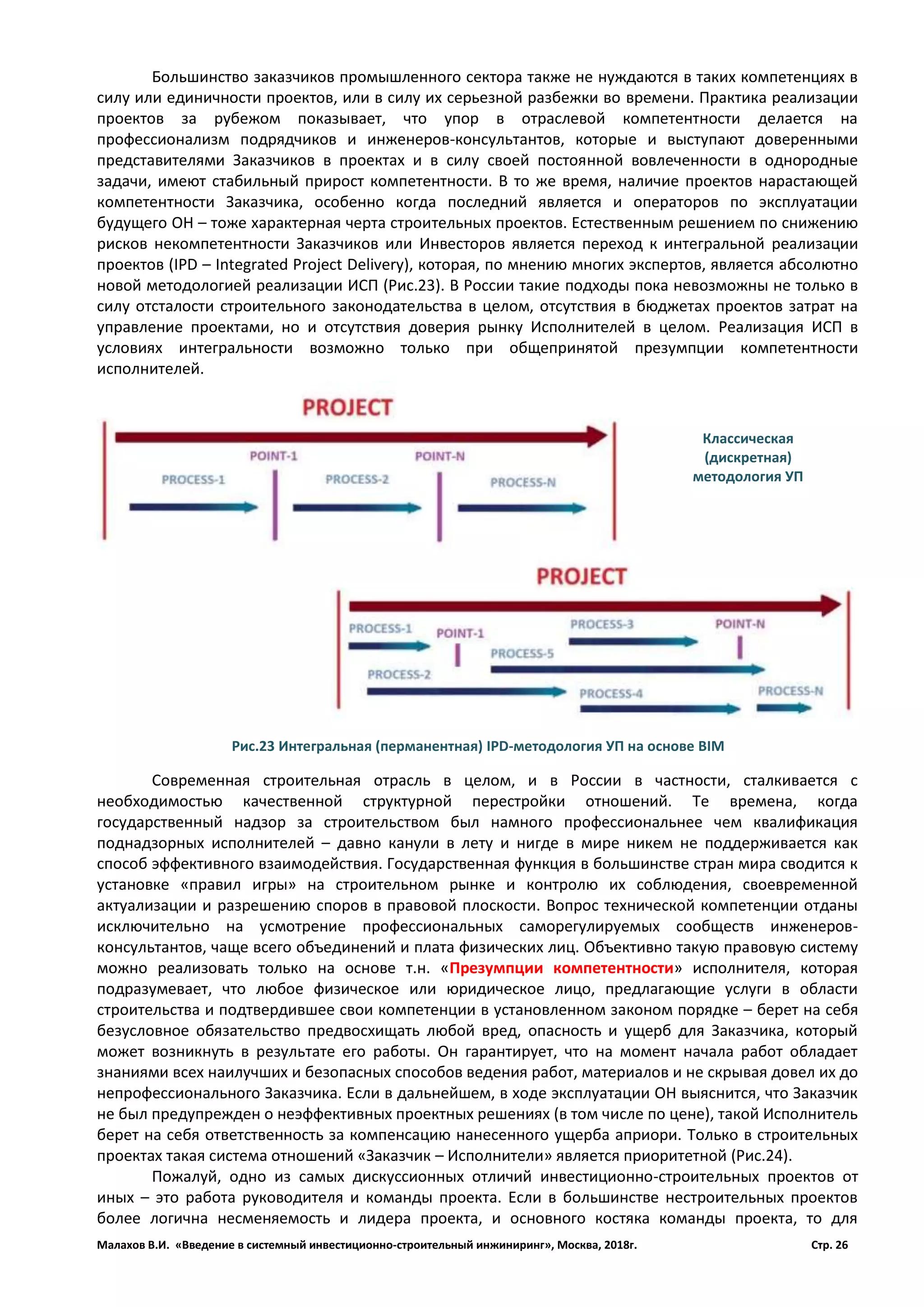 Малахов В.И. «Введение в системный инвестиционно-строительный инжиниринг», Москва, 2018г. Стр. 26
Большинство заказчиков промышленного сектора также не нуждаются в таких компетенциях в
силу или единичности проектов, или в силу их серьезной разбежки во времени. Практика реализации
проектов за рубежом показывает, что упор в отраслевой компетентности делается на
профессионализм подрядчиков и инженеров-консультантов, которые и выступают доверенными
представителями Заказчиков в проектах и в силу своей постоянной вовлеченности в однородные
задачи, имеют стабильный прирост компетентности. В то же время, наличие проектов нарастающей
компетентности Заказчика, особенно когда последний является и операторов по эксплуатации
будущего ОН – тоже характерная черта строительных проектов. Естественным решением по снижению
рисков некомпетентности Заказчиков или Инвесторов является переход к интегральной реализации
проектов (IPD – Integrated Project Delivery), которая, по мнению многих экспертов, является абсолютно
новой методологией реализации ИСП (Рис.23). В России такие подходы пока невозможны не только в
силу отсталости строительного законодательства в целом, отсутствия в бюджетах проектов затрат на
управление проектами, но и отсутствия доверия рынку Исполнителей в целом. Реализация ИСП в
условиях интегральности возможно только при общепринятой презумпции компетентности
исполнителей.
Современная строительная отрасль в целом, и в России в частности, сталкивается с
необходимостью качественной структурной перестройки отношений. Те времена, когда
государственный надзор за строительством был намного профессиональнее чем квалификация
поднадзорных исполнителей – давно канули в лету и нигде в мире никем не поддерживается как
способ эффективного взаимодействия. Государственная функция в большинстве стран мира сводится к
установке «правил игры» на строительном рынке и контролю их соблюдения, своевременной
актуализации и разрешению споров в правовой плоскости. Вопрос технической компетенции отданы
исключительно на усмотрение профессиональных саморегулируемых сообществ инженеров-
консультантов, чаще всего объединений и плата физических лиц. Объективно такую правовую систему
можно реализовать только на основе т.н. «Презумпции компетентности» исполнителя, которая
подразумевает, что любое физическое или юридическое лицо, предлагающие услуги в области
строительства и подтвердившее свои компетенции в установленном законом порядке – берет на себя
безусловное обязательство предвосхищать любой вред, опасность и ущерб для Заказчика, который
может возникнуть в результате его работы. Он гарантирует, что на момент начала работ обладает
знаниями всех наилучших и безопасных способов ведения работ, материалов и не скрывая довел их до
непрофессионального Заказчика. Если в дальнейшем, в ходе эксплуатации ОН выяснится, что Заказчик
не был предупрежден о неэффективных проектных решениях (в том числе по цене), такой Исполнитель
берет на себя ответственность за компенсацию нанесенного ущерба априори. Только в строительных
проектах такая система отношений «Заказчик – Исполнители» является приоритетной (Рис.24).
Пожалуй, одно из самых дискуссионных отличий инвестиционно-строительных проектов от
иных – это работа руководителя и команды проекта. Если в большинстве нестроительных проектов
более логична несменяемость и лидера проекта, и основного костяка команды проекта, то для
Рис.23 Интегральная (перманентная) IPD-методология УП на основе BIM
Классическая
(дискретная)
методология УП
 