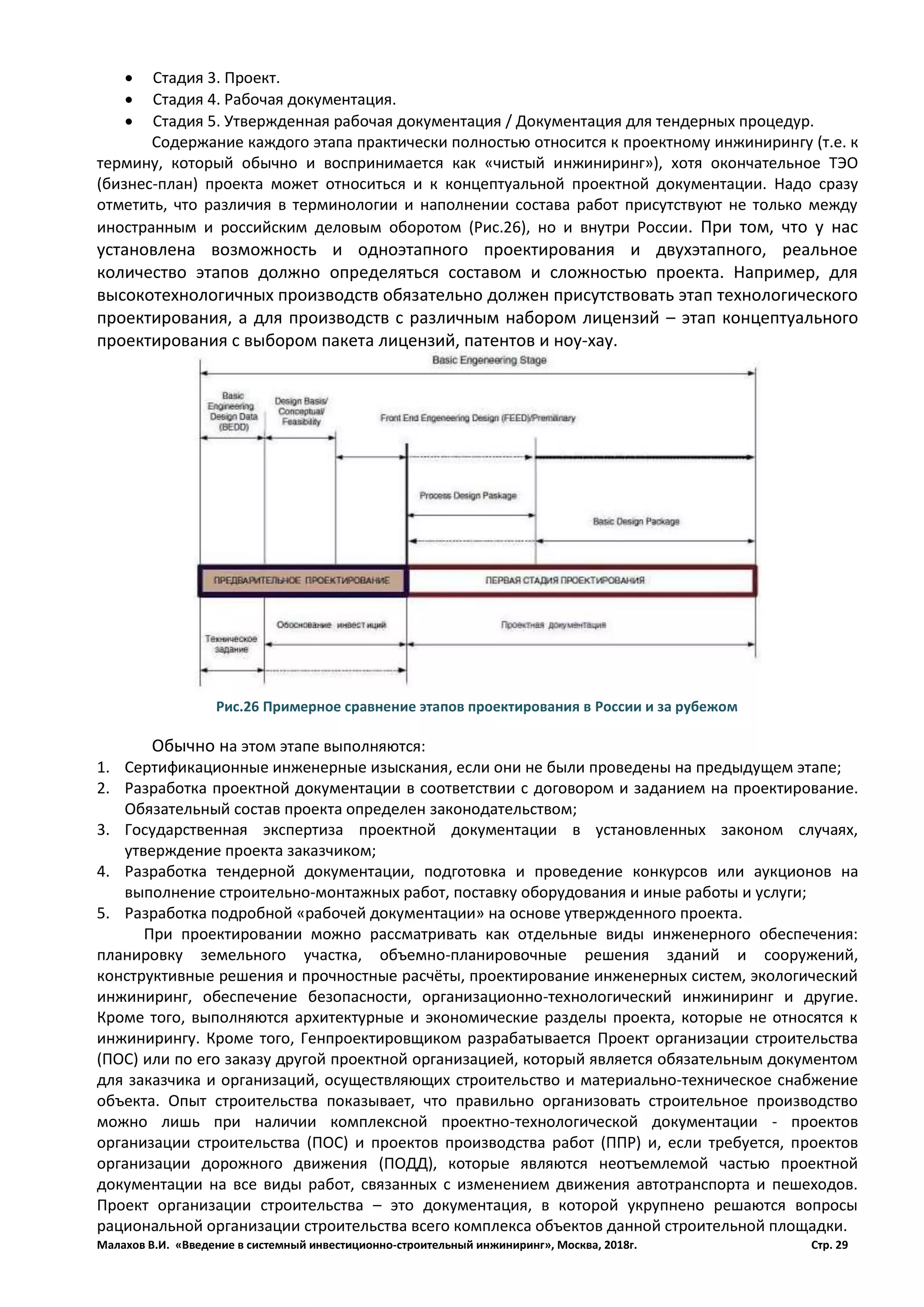 Малахов В.И. «Введение в системный инвестиционно-строительный инжиниринг», Москва, 2018г. Стр. 29
 Стадия 3. Проект.
 Стадия 4. Рабочая документация.
 Стадия 5. Утвержденная рабочая документация / Документация для тендерных процедур.
Содержание каждого этапа практически полностью относится к проектному инжинирингу (т.е. к
термину, который обычно и воспринимается как «чистый инжиниринг»), хотя окончательное ТЭО
(бизнес-план) проекта может относиться и к концептуальной проектной документации. Надо сразу
отметить, что различия в терминологии и наполнении состава работ присутствуют не только между
иностранным и российским деловым оборотом (Рис.26), но и внутри России. При том, что у нас
установлена возможность и одноэтапного проектирования и двухэтапного, реальное
количество этапов должно определяться составом и сложностью проекта. Например, для
высокотехнологичных производств обязательно должен присутствовать этап технологического
проектирования, а для производств с различным набором лицензий – этап концептуального
проектирования с выбором пакета лицензий, патентов и ноу-хау.
Обычно на этом этапе выполняются:
1. Сертификационные инженерные изыскания, если они не были проведены на предыдущем этапе;
2. Разработка проектной документации в соответствии с договором и заданием на проектирование.
Обязательный состав проекта определен законодательством;
3. Государственная экспертиза проектной документации в установленных законом случаях,
утверждение проекта заказчиком;
4. Разработка тендерной документации, подготовка и проведение конкурсов или аукционов на
выполнение строительно-монтажных работ, поставку оборудования и иные работы и услуги;
5. Разработка подробной «рабочей документации» на основе утвержденного проекта.
При проектировании можно рассматривать как отдельные виды инженерного обеспечения:
планировку земельного участка, объемно-планировочные решения зданий и сооружений,
конструктивные решения и прочностные расчёты, проектирование инженерных систем, экологический
инжиниринг, обеспечение безопасности, организационно-технологический инжиниринг и другие.
Кроме того, выполняются архитектурные и экономические разделы проекта, которые не относятся к
инжинирингу. Кроме того, Генпроектировщиком разрабатывается Проект организации строительства
(ПОС) или по его заказу другой проектной организацией, который является обязательным документом
для заказчика и организаций, осуществляющих строительство и материально-техническое снабжение
объекта. Опыт строительства показывает, что правильно организовать строительное производство
можно лишь при наличии комплексной проектно-технологической документации - проектов
организации строительства (ПОС) и проектов производства работ (ППР) и, если требуется, проектов
организации дорожного движения (ПОДД), которые являются неотъемлемой частью проектной
документации на все виды работ, связанных с изменением движения автотранспорта и пешеходов.
Проект организации строительства – это документация, в которой укрупнено решаются вопросы
рациональной организации строительства всего комплекса объектов данной строительной площадки.
Рис.26 Примерное сравнение этапов проектирования в России и за рубежом
 