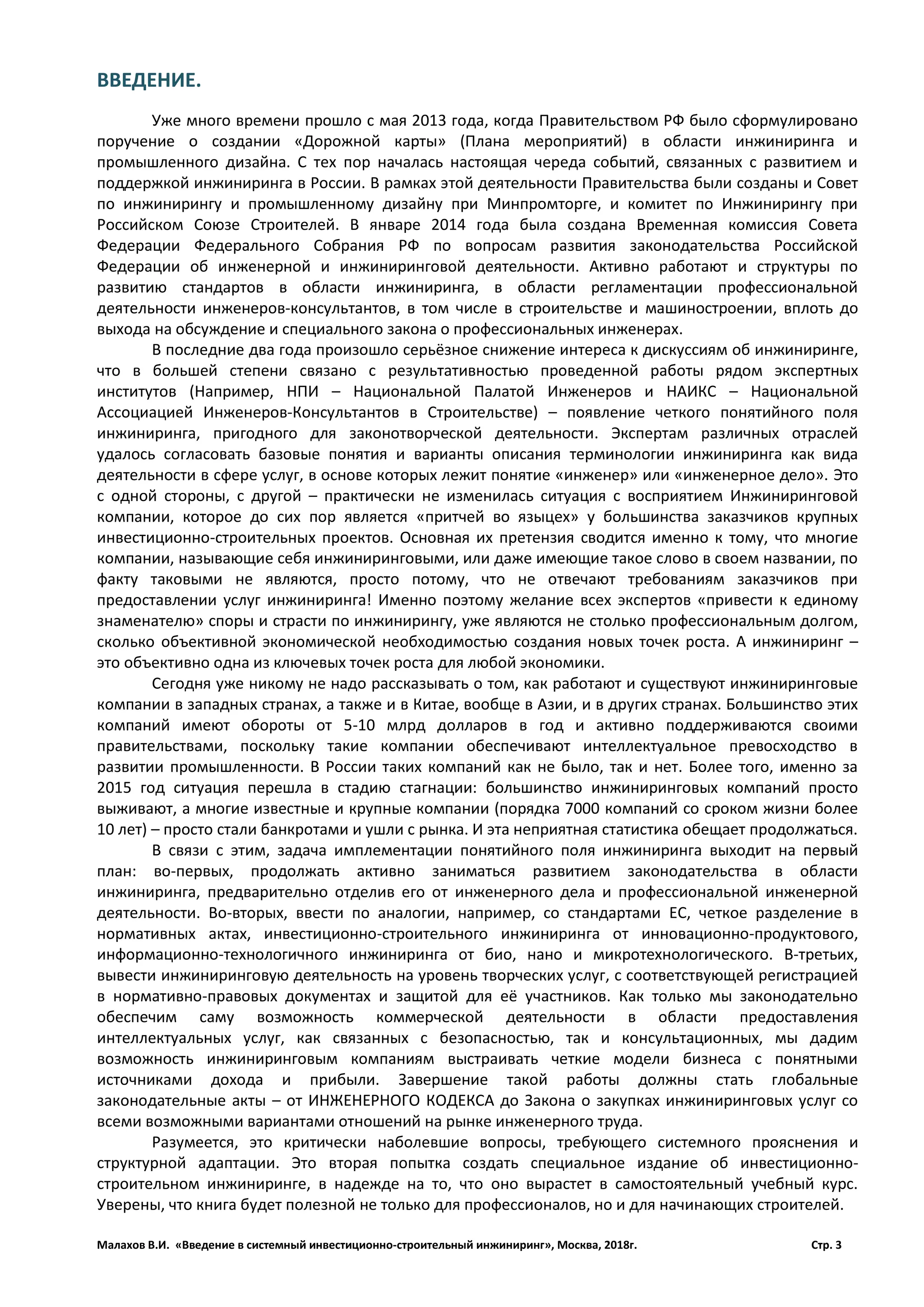 Малахов В.И. «Введение в системный инвестиционно-строительный инжиниринг», Москва, 2018г. Стр. 3
ВВЕДЕНИЕ.
Уже много времени прошло с мая 2013 года, когда Правительством РФ было сформулировано
поручение о создании «Дорожной карты» (Плана мероприятий) в области инжиниринга и
промышленного дизайна. С тех пор началась настоящая череда событий, связанных с развитием и
поддержкой инжиниринга в России. В рамках этой деятельности Правительства были созданы и Совет
по инжинирингу и промышленному дизайну при Минпромторге, и комитет по Инжинирингу при
Российском Союзе Строителей. В январе 2014 года была создана Временная комиссия Совета
Федерации Федерального Собрания РФ по вопросам развития законодательства Российской
Федерации об инженерной и инжиниринговой деятельности. Активно работают и структуры по
развитию стандартов в области инжиниринга, в области регламентации профессиональной
деятельности инженеров-консультантов, в том числе в строительстве и машиностроении, вплоть до
выхода на обсуждение и специального закона о профессиональных инженерах.
В последние два года произошло серьёзное снижение интереса к дискуссиям об инжиниринге,
что в большей степени связано с результативностью проведенной работы рядом экспертных
институтов (Например, НПИ – Национальной Палатой Инженеров и НАИКС – Национальной
Ассоциацией Инженеров-Консультантов в Строительстве) – появление четкого понятийного поля
инжиниринга, пригодного для законотворческой деятельности. Экспертам различных отраслей
удалось согласовать базовые понятия и варианты описания терминологии инжиниринга как вида
деятельности в сфере услуг, в основе которых лежит понятие «инженер» или «инженерное дело». Это
с одной стороны, с другой – практически не изменилась ситуация с восприятием Инжиниринговой
компании, которое до сих пор является «притчей во языцех» у большинства заказчиков крупных
инвестиционно-строительных проектов. Основная их претензия сводится именно к тому, что многие
компании, называющие себя инжиниринговыми, или даже имеющие такое слово в своем названии, по
факту таковыми не являются, просто потому, что не отвечают требованиям заказчиков при
предоставлении услуг инжиниринга! Именно поэтому желание всех экспертов «привести к единому
знаменателю» споры и страсти по инжинирингу, уже являются не столько профессиональным долгом,
сколько объективной экономической необходимостью создания новых точек роста. А инжиниринг –
это объективно одна из ключевых точек роста для любой экономики.
Сегодня уже никому не надо рассказывать о том, как работают и существуют инжиниринговые
компании в западных странах, а также и в Китае, вообще в Азии, и в других странах. Большинство этих
компаний имеют обороты от 5-10 млрд долларов в год и активно поддерживаются своими
правительствами, поскольку такие компании обеспечивают интеллектуальное превосходство в
развитии промышленности. В России таких компаний как не было, так и нет. Более того, именно за
2015 год ситуация перешла в стадию стагнации: большинство инжиниринговых компаний просто
выживают, а многие известные и крупные компании (порядка 7000 компаний со сроком жизни более
10 лет) – просто стали банкротами и ушли с рынка. И эта неприятная статистика обещает продолжаться.
В связи с этим, задача имплементации понятийного поля инжиниринга выходит на первый
план: во-первых, продолжать активно заниматься развитием законодательства в области
инжиниринга, предварительно отделив его от инженерного дела и профессиональной инженерной
деятельности. Во-вторых, ввести по аналогии, например, со стандартами ЕС, четкое разделение в
нормативных актах, инвестиционно-строительного инжиниринга от инновационно-продуктового,
информационно-технологичного инжиниринга от био, нано и микротехнологического. В-третьих,
вывести инжиниринговую деятельность на уровень творческих услуг, с соответствующей регистрацией
в нормативно-правовых документах и защитой для её участников. Как только мы законодательно
обеспечим саму возможность коммерческой деятельности в области предоставления
интеллектуальных услуг, как связанных с безопасностью, так и консультационных, мы дадим
возможность инжиниринговым компаниям выстраивать четкие модели бизнеса с понятными
источниками дохода и прибыли. Завершение такой работы должны стать глобальные
законодательные акты – от ИНЖЕНЕРНОГО КОДЕКСА до Закона о закупках инжиниринговых услуг со
всеми возможными вариантами отношений на рынке инженерного труда.
Разумеется, это критически наболевшие вопросы, требующего системного прояснения и
структурной адаптации. Это вторая попытка создать специальное издание об инвестиционно-
строительном инжиниринге, в надежде на то, что оно вырастет в самостоятельный учебный курс.
Уверены, что книга будет полезной не только для профессионалов, но и для начинающих строителей.
 