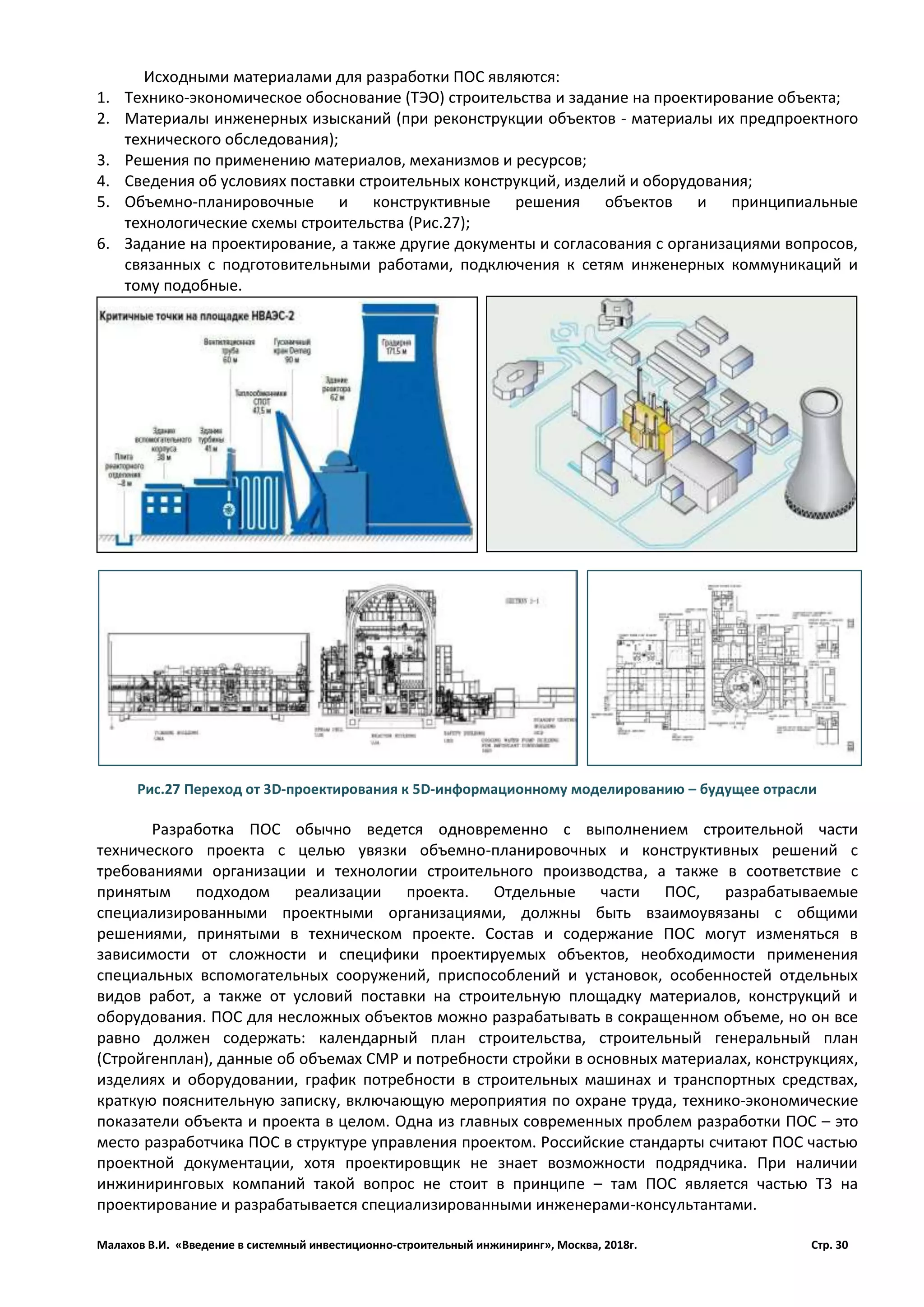 Малахов В.И. «Введение в системный инвестиционно-строительный инжиниринг», Москва, 2018г. Стр. 30
Исходными материалами для разработки ПОС являются:
1. Технико-экономическое обоснование (ТЭО) строительства и задание на проектирование объекта;
2. Материалы инженерных изысканий (при реконструкции объектов - материалы их предпроектного
технического обследования);
3. Решения по применению материалов, механизмов и ресурсов;
4. Сведения об условиях поставки строительных конструкций, изделий и оборудования;
5. Объемно-планировочные и конструктивные решения объектов и принципиальные
технологические схемы строительства (Рис.27);
6. Задание на проектирование, а также другие документы и согласования с организациями вопросов,
связанных с подготовительными работами, подключения к сетям инженерных коммуникаций и
тому подобные.
Разработка ПОС обычно ведется одновременно с выполнением строительной части
технического проекта с целью увязки объемно-планировочных и конструктивных решений с
требованиями организации и технологии строительного производства, а также в соответствие с
принятым подходом реализации проекта. Отдельные части ПОС, разрабатываемые
специализированными проектными организациями, должны быть взаимоувязаны с общими
решениями, принятыми в техническом проекте. Состав и содержание ПОС могут изменяться в
зависимости от сложности и специфики проектируемых объектов, необходимости применения
специальных вспомогательных сооружений, приспособлений и установок, особенностей отдельных
видов работ, а также от условий поставки на строительную площадку материалов, конструкций и
оборудования. ПОС для несложных объектов можно разрабатывать в сокращенном объеме, но он все
равно должен содержать: календарный план строительства, строительный генеральный план
(Стройгенплан), данные об объемах СМР и потребности стройки в основных материалах, конструкциях,
изделиях и оборудовании, график потребности в строительных машинах и транспортных средствах,
краткую пояснительную записку, включающую мероприятия по охране труда, технико-экономические
показатели объекта и проекта в целом. Одна из главных современных проблем разработки ПОС – это
место разработчика ПОС в структуре управления проектом. Российские стандарты считают ПОС частью
проектной документации, хотя проектировщик не знает возможности подрядчика. При наличии
инжиниринговых компаний такой вопрос не стоит в принципе – там ПОС является частью ТЗ на
проектирование и разрабатывается специализированными инженерами-консультантами.
Рис.27 Переход от 3D-проектирования к 5D-информационному моделированию – будущее отрасли
 