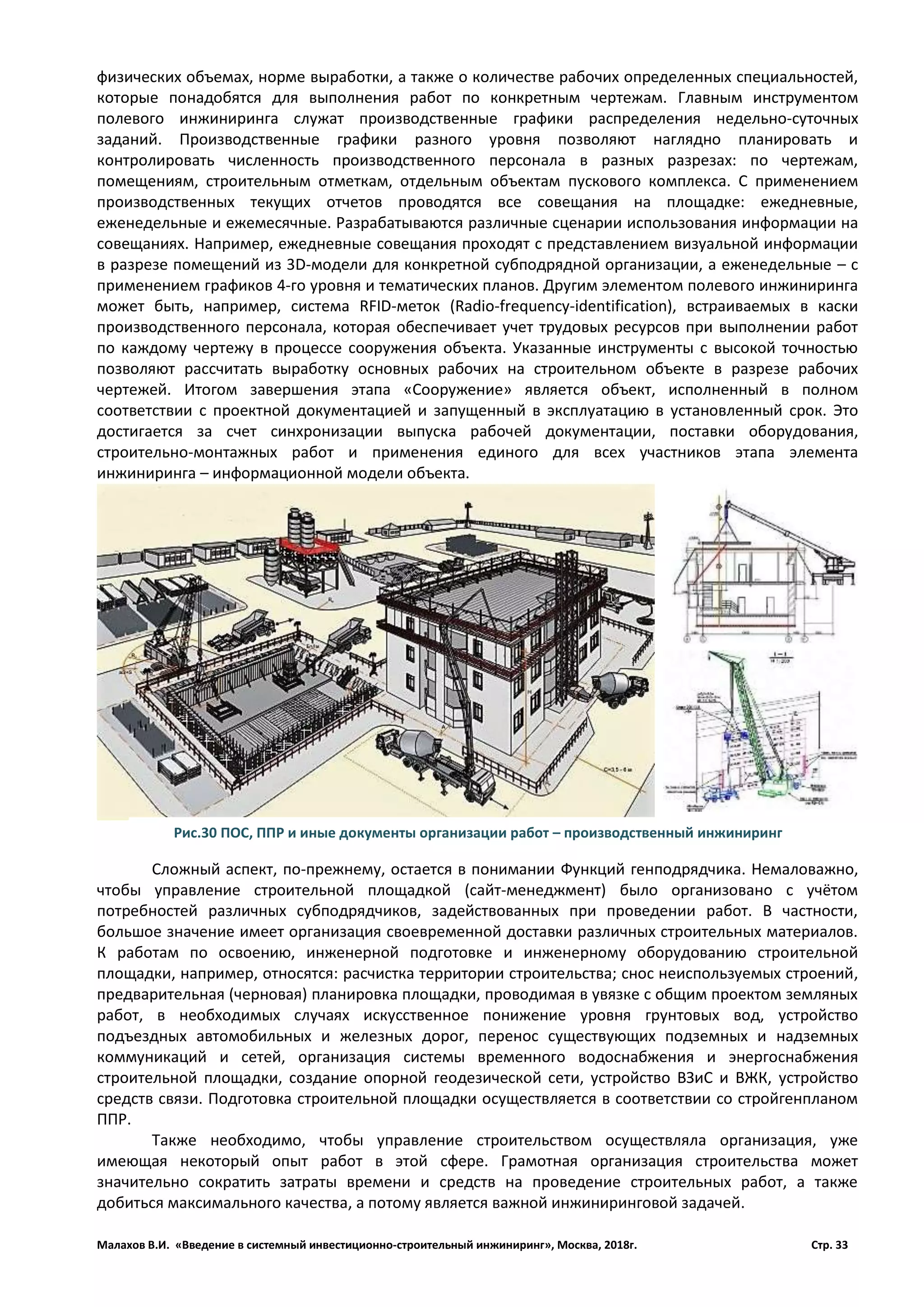 Малахов В.И. «Введение в системный инвестиционно-строительный инжиниринг», Москва, 2018г. Стр. 33
физических объемах, норме выработки, а также о количестве рабочих определенных специальностей,
которые понадобятся для выполнения работ по конкретным чертежам. Главным инструментом
полевого инжиниринга служат производственные графики распределения недельно­суточных
заданий. Производственные графики разного уровня позволяют наглядно планировать и
контролировать численность производственного персонала в разных разрезах: по чертежам,
помещениям, строительным отметкам, отдельным объектам пускового комплекса. С применением
производственных текущих отчетов проводятся все совещания на площадке: ежедневные,
еженедельные и ежемесячные. Разрабатываются различные сценарии использования информации на
совещаниях. Например, ежедневные совещания проходят с представлением визуальной информации
в разрезе помещений из 3D­модели для конкретной субподрядной организации, а еженедельные – с
применением графиков 4­го уровня и тематических планов. Другим элементом полевого инжиниринга
может быть, например, система RFID­меток (Radio­frequency­identification), встраиваемых в каски
производственного персонала, которая обеспечивает учет трудовых ресурсов при выполнении работ
по каждому чертежу в процессе сооружения объекта. Указанные инструменты с высокой точностью
позволяют рассчитать выработку основных рабочих на строительном объекте в разрезе рабочих
чертежей. Итогом завершения этапа «Сооружение» является объект, исполненный в полном
соответствии с проектной документацией и запущенный в эксплуатацию в установленный срок. Это
достигается за счет синхронизации выпуска рабочей документации, поставки оборудования,
строительно-монтажных работ и применения единого для всех участников этапа элемента
инжиниринга – информационной модели объекта.
Сложный аспект, по-прежнему, остается в понимании Функций генподрядчика. Немаловажно,
чтобы управление строительной площадкой (сайт-менеджмент) было организовано с учётом
потребностей различных субподрядчиков, задействованных при проведении работ. В частности,
большое значение имеет организация своевременной доставки различных строительных материалов.
К работам по освоению, инженерной подготовке и инженерному оборудованию строительной
площадки, например, относятся: расчистка территории строительства; снос неиспользуемых строений,
предварительная (черновая) планировка площадки, проводимая в увязке с общим проектом земляных
работ, в необходимых случаях искусственное понижение уровня грунтовых вод, устройство
подъездных автомобильных и железных дорог, перенос существующих подземных и надземных
коммуникаций и сетей, организация системы временного водоснабжения и энергоснабжения
строительной площадки, создание опорной геодезической сети, устройство ВЗиС и ВЖК, устройство
средств связи. Подготовка строительной площадки осуществляется в соответствии со стройгенпланом
ППР.
Также необходимо, чтобы управление строительством осуществляла организация, уже
имеющая некоторый опыт работ в этой сфере. Грамотная организация строительства может
значительно сократить затраты времени и средств на проведение строительных работ, а также
добиться максимального качества, а потому является важной инжиниринговой задачей.
Рис.30 ПОС, ППР и иные документы организации работ – производственный инжиниринг
 