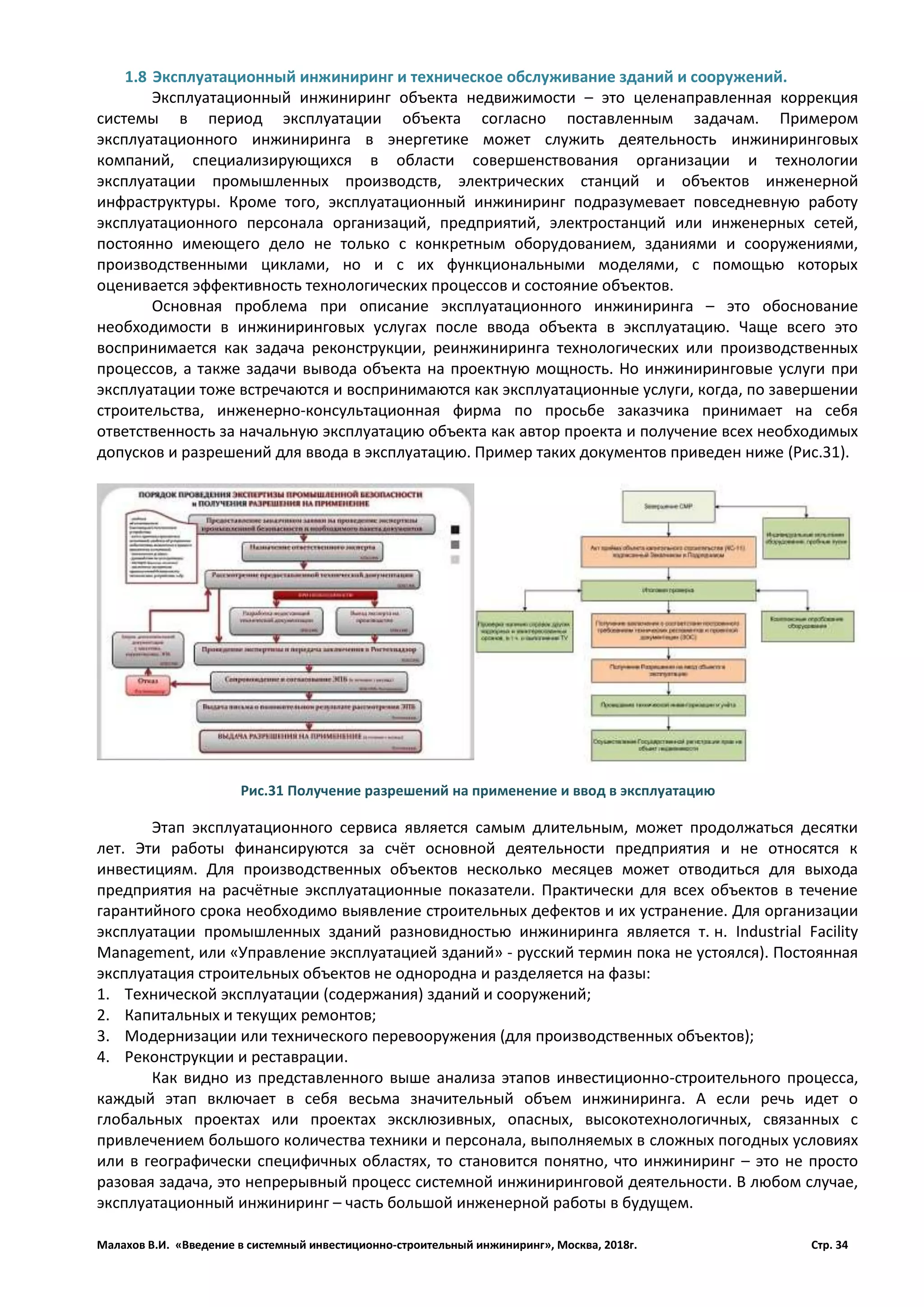 Малахов В.И. «Введение в системный инвестиционно-строительный инжиниринг», Москва, 2018г. Стр. 34
1.8 Эксплуатационный инжиниринг и техническое обслуживание зданий и сооружений.
Эксплуатационный инжиниринг объекта недвижимости – это целенаправленная коррекция
системы в период эксплуатации объекта согласно поставленным задачам. Примером
эксплуатационного инжиниринга в энергетике может служить деятельность инжиниринговых
компаний, специализирующихся в области совершенствования организации и технологии
эксплуатации промышленных производств, электрических станций и объектов инженерной
инфраструктуры. Кроме того, эксплуатационный инжиниринг подразумевает повседневную работу
эксплуатационного персонала организаций, предприятий, электростанций или инженерных сетей,
постоянно имеющего дело не только с конкретным оборудованием, зданиями и сооружениями,
производственными циклами, но и с их функциональными моделями, с помощью которых
оценивается эффективность технологических процессов и состояние объектов.
Основная проблема при описание эксплуатационного инжиниринга – это обоснование
необходимости в инжиниринговых услугах после ввода объекта в эксплуатацию. Чаще всего это
воспринимается как задача реконструкции, реинжиниринга технологических или производственных
процессов, а также задачи вывода объекта на проектную мощность. Но инжиниринговые услуги при
эксплуатации тоже встречаются и воспринимаются как эксплуатационные услуги, когда, по завершении
строительства, инженерно-консультационная фирма по просьбе заказчика принимает на себя
ответственность за начальную эксплуатацию объекта как автор проекта и получение всех необходимых
допусков и разрешений для ввода в эксплуатацию. Пример таких документов приведен ниже (Рис.31).
Этап эксплуатационного сервиса является самым длительным, может продолжаться десятки
лет. Эти работы финансируются за счёт основной деятельности предприятия и не относятся к
инвестициям. Для производственных объектов несколько месяцев может отводиться для выхода
предприятия на расчётные эксплуатационные показатели. Практически для всех объектов в течение
гарантийного срока необходимо выявление строительных дефектов и их устранение. Для организации
эксплуатации промышленных зданий разновидностью инжиниринга является т. н. Industrial Facility
Management, или «Управление эксплуатацией зданий» - русский термин пока не устоялся). Постоянная
эксплуатация строительных объектов не однородна и разделяется на фазы:
1. Технической эксплуатации (содержания) зданий и сооружений;
2. Капитальных и текущих ремонтов;
3. Модернизации или технического перевооружения (для производственных объектов);
4. Реконструкции и реставрации.
Как видно из представленного выше анализа этапов инвестиционно-строительного процесса,
каждый этап включает в себя весьма значительный объем инжиниринга. А если речь идет о
глобальных проектах или проектах эксклюзивных, опасных, высокотехнологичных, связанных с
привлечением большого количества техники и персонала, выполняемых в сложных погодных условиях
или в географически специфичных областях, то становится понятно, что инжиниринг – это не просто
разовая задача, это непрерывный процесс системной инжиниринговой деятельности. В любом случае,
эксплуатационный инжиниринг – часть большой инженерной работы в будущем.
Рис.31 Получение разрешений на применение и ввод в эксплуатацию
 