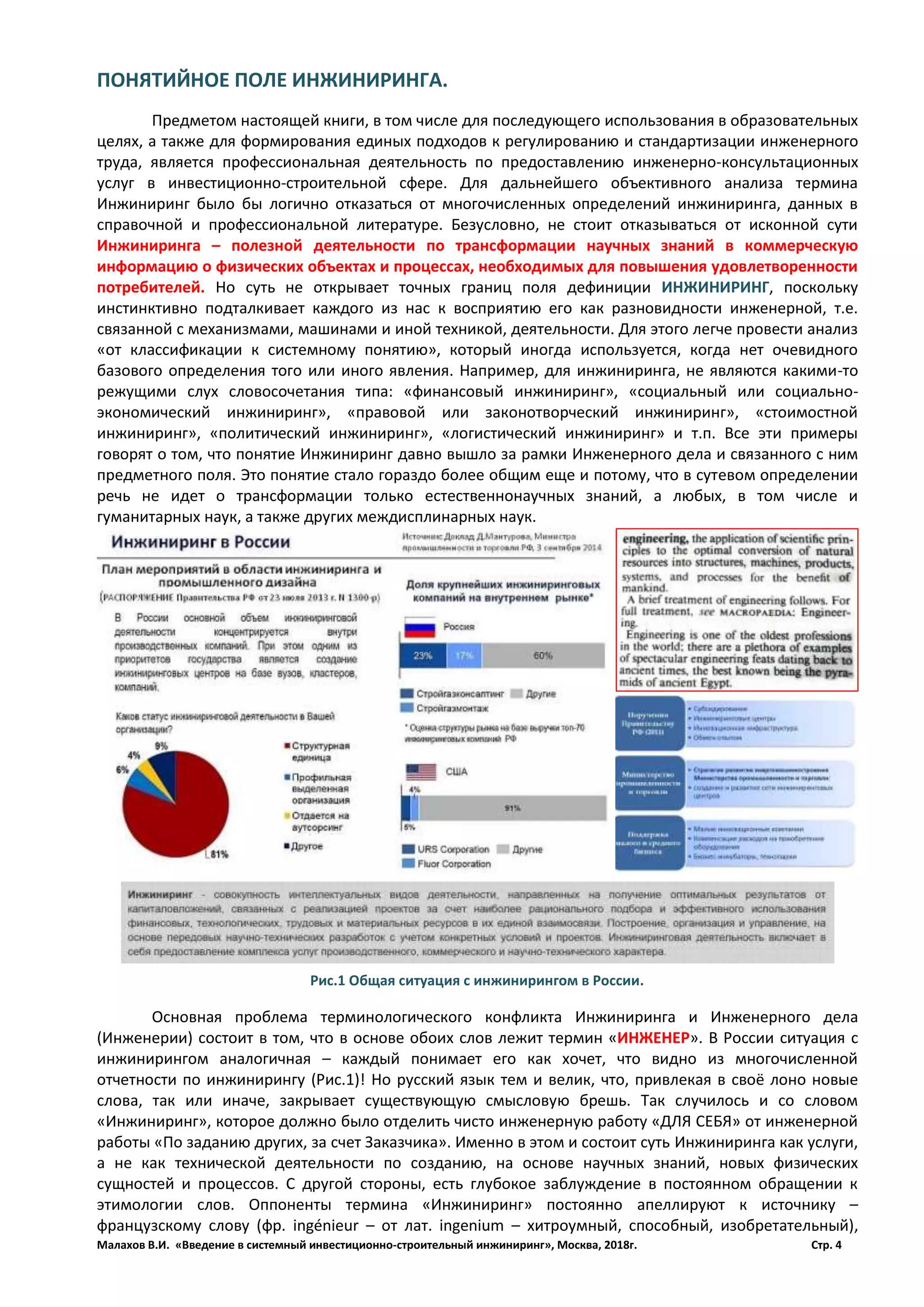 Малахов В.И. «Введение в системный инвестиционно-строительный инжиниринг», Москва, 2018г. Стр. 4
ПОНЯТИЙНОЕ ПОЛЕ ИНЖИНИРИНГА.
Предметом настоящей книги, в том числе для последующего использования в образовательных
целях, а также для формирования единых подходов к регулированию и стандартизации инженерного
труда, является профессиональная деятельность по предоставлению инженерно-консультационных
услуг в инвестиционно-строительной сфере. Для дальнейшего объективного анализа термина
Инжиниринг было бы логично отказаться от многочисленных определений инжиниринга, данных в
справочной и профессиональной литературе. Безусловно, не стоит отказываться от исконной сути
Инжиниринга – полезной деятельности по трансформации научных знаний в коммерческую
информацию о физических объектах и процессах, необходимых для повышения удовлетворенности
потребителей. Но суть не открывает точных границ поля дефиниции ИНЖИНИРИНГ, поскольку
инстинктивно подталкивает каждого из нас к восприятию его как разновидности инженерной, т.е.
связанной с механизмами, машинами и иной техникой, деятельности. Для этого легче провести анализ
«от классификации к системному понятию», который иногда используется, когда нет очевидного
базового определения того или иного явления. Например, для инжиниринга, не являются какими-то
режущими слух словосочетания типа: «финансовый инжиниринг», «социальный или социально-
экономический инжиниринг», «правовой или законотворческий инжиниринг», «стоимостной
инжиниринг», «политический инжиниринг», «логистический инжиниринг» и т.п. Все эти примеры
говорят о том, что понятие Инжиниринг давно вышло за рамки Инженерного дела и связанного с ним
предметного поля. Это понятие стало гораздо более общим еще и потому, что в сутевом определении
речь не идет о трансформации только естественнонаучных знаний, а любых, в том числе и
гуманитарных наук, а также других междисплинарных наук.
Основная проблема терминологического конфликта Инжиниринга и Инженерного дела
(Инженерии) состоит в том, что в основе обоих слов лежит термин «ИНЖЕНЕР». В России ситуация с
инжинирингом аналогичная – каждый понимает его как хочет, что видно из многочисленной
отчетности по инжинирингу (Рис.1)! Но русский язык тем и велик, что, привлекая в своё лоно новые
слова, так или иначе, закрывает существующую смысловую брешь. Так случилось и со словом
«Инжиниринг», которое должно было отделить чисто инженерную работу «ДЛЯ СЕБЯ» от инженерной
работы «По заданию других, за счет Заказчика». Именно в этом и состоит суть Инжиниринга как услуги,
а не как технической деятельности по созданию, на основе научных знаний, новых физических
сущностей и процессов. С другой стороны, есть глубокое заблуждение в постоянном обращении к
этимологии слов. Оппоненты термина «Инжиниринг» постоянно апеллируют к источнику –
французскому слову (фр. ingénieur – от лат. ingenium – хитроумный, способный, изобретательный),
Рис.1 Общая ситуация с инжинирингом в России.
 