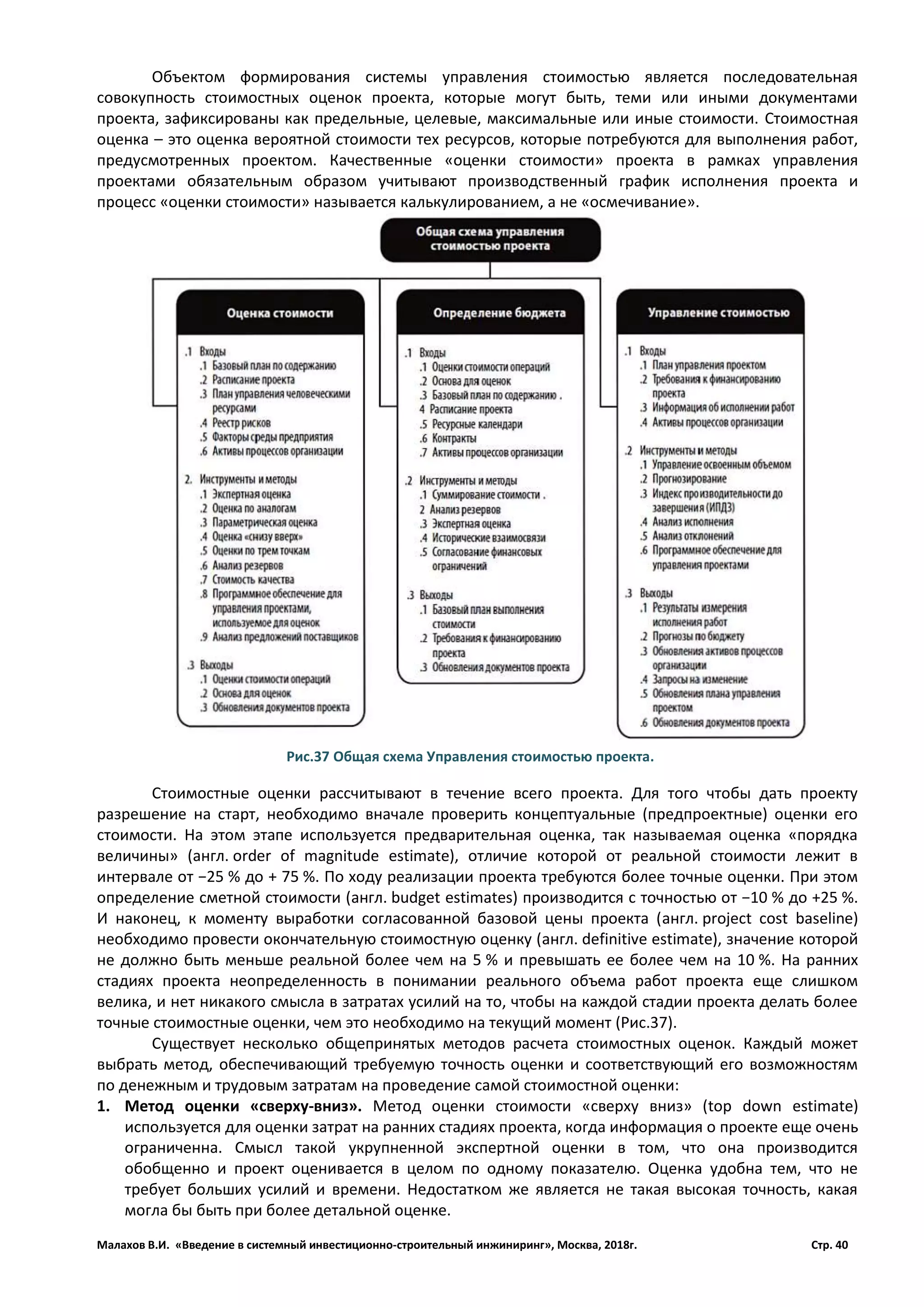 Малахов В.И. «Введение в системный инвестиционно-строительный инжиниринг», Москва, 2018г. Стр. 40
Объектом формирования системы управления стоимостью является последовательная
совокупность стоимостных оценок проекта, которые могут быть, теми или иными документами
проекта, зафиксированы как предельные, целевые, максимальные или иные стоимости. Стоимостная
оценка – это оценка вероятной стоимости тех ресурсов, которые потребуются для выполнения работ,
предусмотренных проектом. Качественные «оценки стоимости» проекта в рамках управления
проектами обязательным образом учитывают производственный график исполнения проекта и
процесс «оценки стоимости» называется калькулированием, а не «осмечивание».
Стоимостные оценки рассчитывают в течение всего проекта. Для того чтобы дать проекту
разрешение на старт, необходимо вначале проверить концептуальные (предпроектные) оценки его
стоимости. На этом этапе используется предварительная оценка, так называемая оценка «порядка
величины» (англ. order of magnitude estimate), отличие которой от реальной стоимости лежит в
интервале от −25 % до + 75 %. По ходу реализации проекта требуются более точные оценки. При этом
определение сметной стоимости (англ. budget estimates) производится с точностью от −10 % до +25 %.
И наконец, к моменту выработки согласованной базовой цены проекта (англ. project cost baseline)
необходимо провести окончательную стоимостную оценку (англ. definitive estimate), значение которой
не должно быть меньше реальной более чем на 5 % и превышать ее более чем на 10 %. На ранних
стадиях проекта неопределенность в понимании реального объема работ проекта еще слишком
велика, и нет никакого смысла в затратах усилий на то, чтобы на каждой стадии проекта делать более
точные стоимостные оценки, чем это необходимо на текущий момент (Рис.37).
Существует несколько общепринятых методов расчета стоимостных оценок. Каждый может
выбрать метод, обеспечивающий требуемую точность оценки и соответствующий его возможностям
по денежным и трудовым затратам на проведение самой стоимостной оценки:
1. Метод оценки «сверху-вниз». Метод оценки стоимости «сверху вниз» (top down estimate)
используется для оценки затрат на ранних стадиях проекта, когда информация о проекте еще очень
ограниченна. Смысл такой укрупненной экспертной оценки в том, что она производится
обобщенно и проект оценивается в целом по одному показателю. Оценка удобна тем, что не
требует больших усилий и времени. Недостатком же является не такая высокая точность, какая
могла бы быть при более детальной оценке.
Рис.37 Общая схема Управления стоимостью проекта.
 