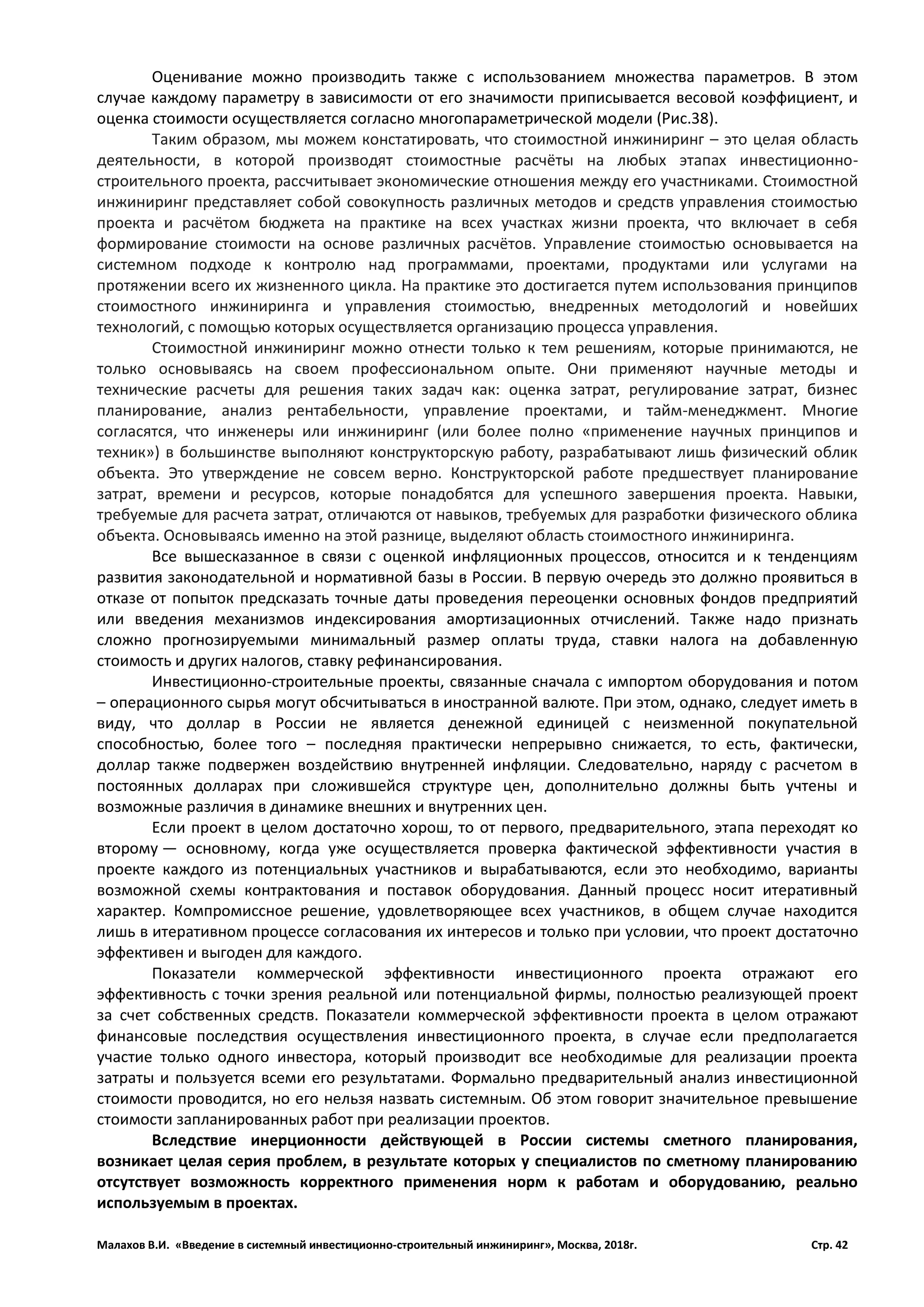 Малахов В.И. «Введение в системный инвестиционно-строительный инжиниринг», Москва, 2018г. Стр. 42
Оценивание можно производить также с использованием множества параметров. В этом
случае каждому параметру в зависимости от его значимости приписывается весовой коэффициент, и
оценка стоимости осуществляется согласно многопараметрической модели (Рис.38).
Таким образом, мы можем констатировать, что стоимостной инжиниринг – это целая область
деятельности, в которой производят стоимостные расчёты на любых этапах инвестиционно-
строительного проекта, рассчитывает экономические отношения между его участниками. Стоимостной
инжиниринг представляет собой совокупность различных методов и средств управления стоимостью
проекта и расчётом бюджета на практике на всех участках жизни проекта, что включает в себя
формирование стоимости на основе различных расчётов. Управление стоимостью основывается на
системном подходе к контролю над программами, проектами, продуктами или услугами на
протяжении всего их жизненного цикла. На практике это достигается путем использования принципов
стоимостного инжиниринга и управления стоимостью, внедренных методологий и новейших
технологий, с помощью которых осуществляется организацию процесса управления.
Стоимостной инжиниринг можно отнести только к тем решениям, которые принимаются, не
только основываясь на своем профессиональном опыте. Они применяют научные методы и
технические расчеты для решения таких задач как: оценка затрат, регулирование затрат, бизнес
планирование, анализ рентабельности, управление проектами, и тайм-менеджмент. Многие
согласятся, что инженеры или инжиниринг (или более полно «применение научных принципов и
техник») в большинстве выполняют конструкторскую работу, разрабатывают лишь физический облик
объекта. Это утверждение не совсем верно. Конструкторской работе предшествует планирование
затрат, времени и ресурсов, которые понадобятся для успешного завершения проекта. Навыки,
требуемые для расчета затрат, отличаются от навыков, требуемых для разработки физического облика
объекта. Основываясь именно на этой разнице, выделяют область стоимостного инжиниринга.
Все вышесказанное в связи с оценкой инфляционных процессов, относится и к тенденциям
развития законодательной и нормативной базы в России. В первую очередь это должно проявиться в
отказе от попыток предсказать точные даты проведения переоценки основных фондов предприятий
или введения механизмов индексирования амортизационных отчислений. Также надо признать
сложно прогнозируемыми минимальный размер оплаты труда, ставки налога на добавленную
стоимость и других налогов, ставку рефинансирования.
Инвестиционно-строительные проекты, связанные сначала с импортом оборудования и потом
– операционного сырья могут обсчитываться в иностранной валюте. При этом, однако, следует иметь в
виду, что доллар в России не является денежной единицей с неизменной покупательной
способностью, более того – последняя практически непрерывно снижается, то есть, фактически,
доллар также подвержен воздействию внутренней инфляции. Следовательно, наряду с расчетом в
постоянных долларах при сложившейся структуре цен, дополнительно должны быть учтены и
возможные различия в динамике внешних и внутренних цен.
Если проект в целом достаточно хорош, то от первого, предварительного, этапа переходят ко
второму — основному, когда уже осуществляется проверка фактической эффективности участия в
проекте каждого из потенциальных участников и вырабатываются, если это необходимо, варианты
возможной схемы контрактования и поставок оборудования. Данный процесс носит итеративный
характер. Компромиссное решение, удовлетворяющее всех участников, в общем случае находится
лишь в итеративном процессе согласования их интересов и только при условии, что проект достаточно
эффективен и выгоден для каждого.
Показатели коммерческой эффективности инвестиционного проекта отражают его
эффективность с точки зрения реальной или потенциальной фирмы, полностью реализующей проект
за счет собственных средств. Показатели коммерческой эффективности проекта в целом отражают
финансовые последствия осуществления инвестиционного проекта, в случае если предполагается
участие только одного инвестора, который производит все необходимые для реализации проекта
затраты и пользуется всеми его результатами. Формально предварительный анализ инвестиционной
стоимости проводится, но его нельзя назвать системным. Об этом говорит значительное превышение
стоимости запланированных работ при реализации проектов.
Вследствие инерционности действующей в России системы сметного планирования,
возникает целая серия проблем, в результате которых у специалистов по сметному планированию
отсутствует возможность корректного применения норм к работам и оборудованию, реально
используемым в проектах.
 