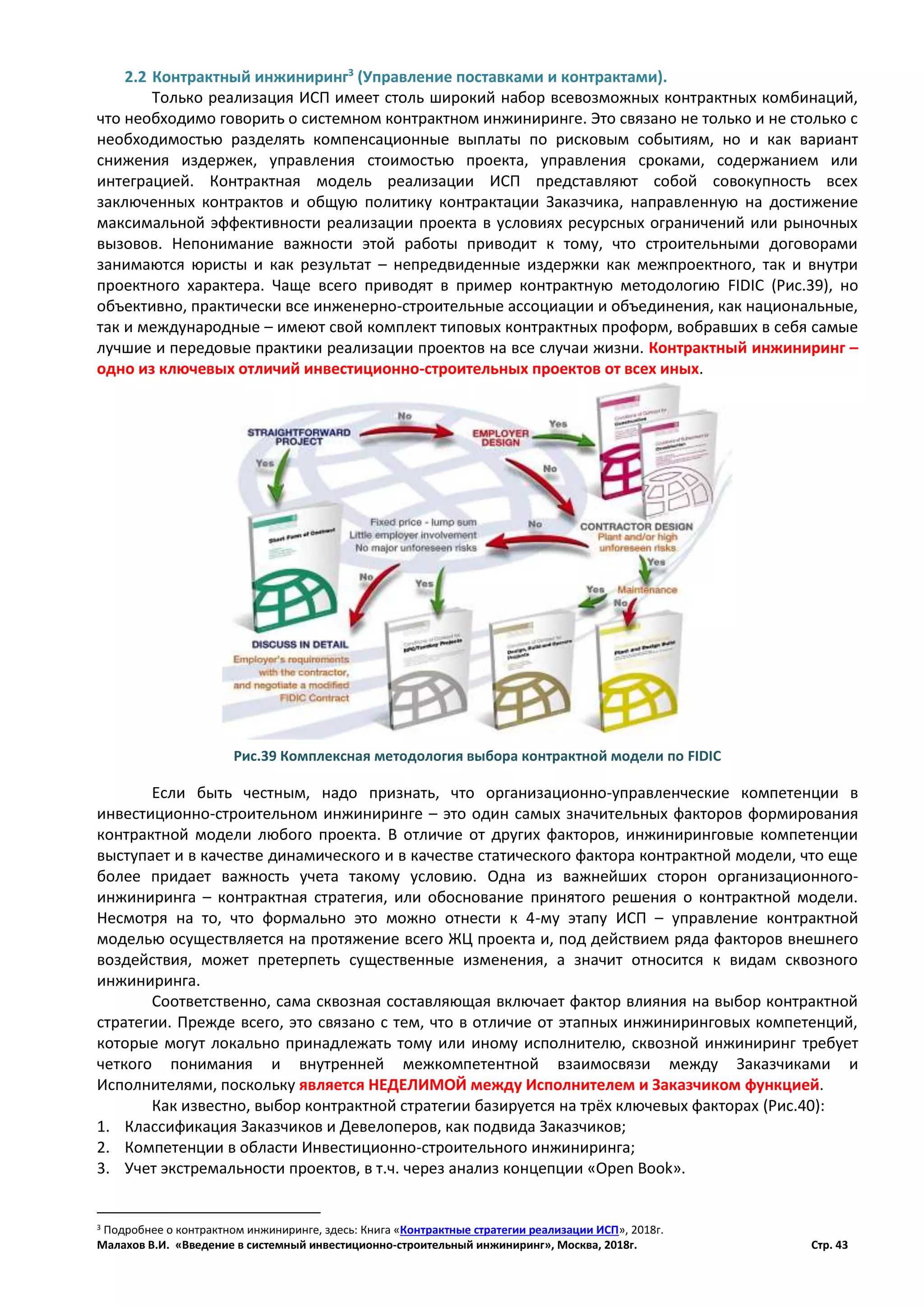 Малахов В.И. «Введение в системный инвестиционно-строительный инжиниринг», Москва, 2018г. Стр. 43
2.2 Контрактный инжиниринг3
(Управление поставками и контрактами).
Только реализация ИСП имеет столь широкий набор всевозможных контрактных комбинаций,
что необходимо говорить о системном контрактном инжиниринге. Это связано не только и не столько с
необходимостью разделять компенсационные выплаты по рисковым событиям, но и как вариант
снижения издержек, управления стоимостью проекта, управления сроками, содержанием или
интеграцией. Контрактная модель реализации ИСП представляют собой совокупность всех
заключенных контрактов и общую политику контрактации Заказчика, направленную на достижение
максимальной эффективности реализации проекта в условиях ресурсных ограничений или рыночных
вызовов. Непонимание важности этой работы приводит к тому, что строительными договорами
занимаются юристы и как результат – непредвиденные издержки как межпроектного, так и внутри
проектного характера. Чаще всего приводят в пример контрактную методологию FIDIC (Рис.39), но
объективно, практически все инженерно-строительные ассоциации и объединения, как национальные,
так и международные – имеют свой комплект типовых контрактных проформ, вобравших в себя самые
лучшие и передовые практики реализации проектов на все случаи жизни. Контрактный инжиниринг –
одно из ключевых отличий инвестиционно-строительных проектов от всех иных.
Если быть честным, надо признать, что организационно-управленческие компетенции в
инвестиционно-строительном инжиниринге – это один самых значительных факторов формирования
контрактной модели любого проекта. В отличие от других факторов, инжиниринговые компетенции
выступает и в качестве динамического и в качестве статического фактора контрактной модели, что еще
более придает важность учета такому условию. Одна из важнейших сторон организационного-
инжиниринга – контрактная стратегия, или обоснование принятого решения о контрактной модели.
Несмотря на то, что формально это можно отнести к 4-му этапу ИСП – управление контрактной
моделью осуществляется на протяжение всего ЖЦ проекта и, под действием ряда факторов внешнего
воздействия, может претерпеть существенные изменения, а значит относится к видам сквозного
инжиниринга.
Соответственно, сама сквозная составляющая включает фактор влияния на выбор контрактной
стратегии. Прежде всего, это связано с тем, что в отличие от этапных инжиниринговых компетенций,
которые могут локально принадлежать тому или иному исполнителю, сквозной инжиниринг требует
четкого понимания и внутренней межкомпетентной взаимосвязи между Заказчиками и
Исполнителями, поскольку является НЕДЕЛИМОЙ между Исполнителем и Заказчиком функцией.
Как известно, выбор контрактной стратегии базируется на трёх ключевых факторах (Рис.40):
1. Классификация Заказчиков и Девелоперов, как подвида Заказчиков;
2. Компетенции в области Инвестиционно-строительного инжиниринга;
3. Учет экстремальности проектов, в т.ч. через анализ концепции «Open Book».
3 Подробнее о контрактном инжиниринге, здесь: Книга «Контрактные стратегии реализации ИСП», 2018г.
Рис.39 Комплексная методология выбора контрактной модели по FIDIC
 