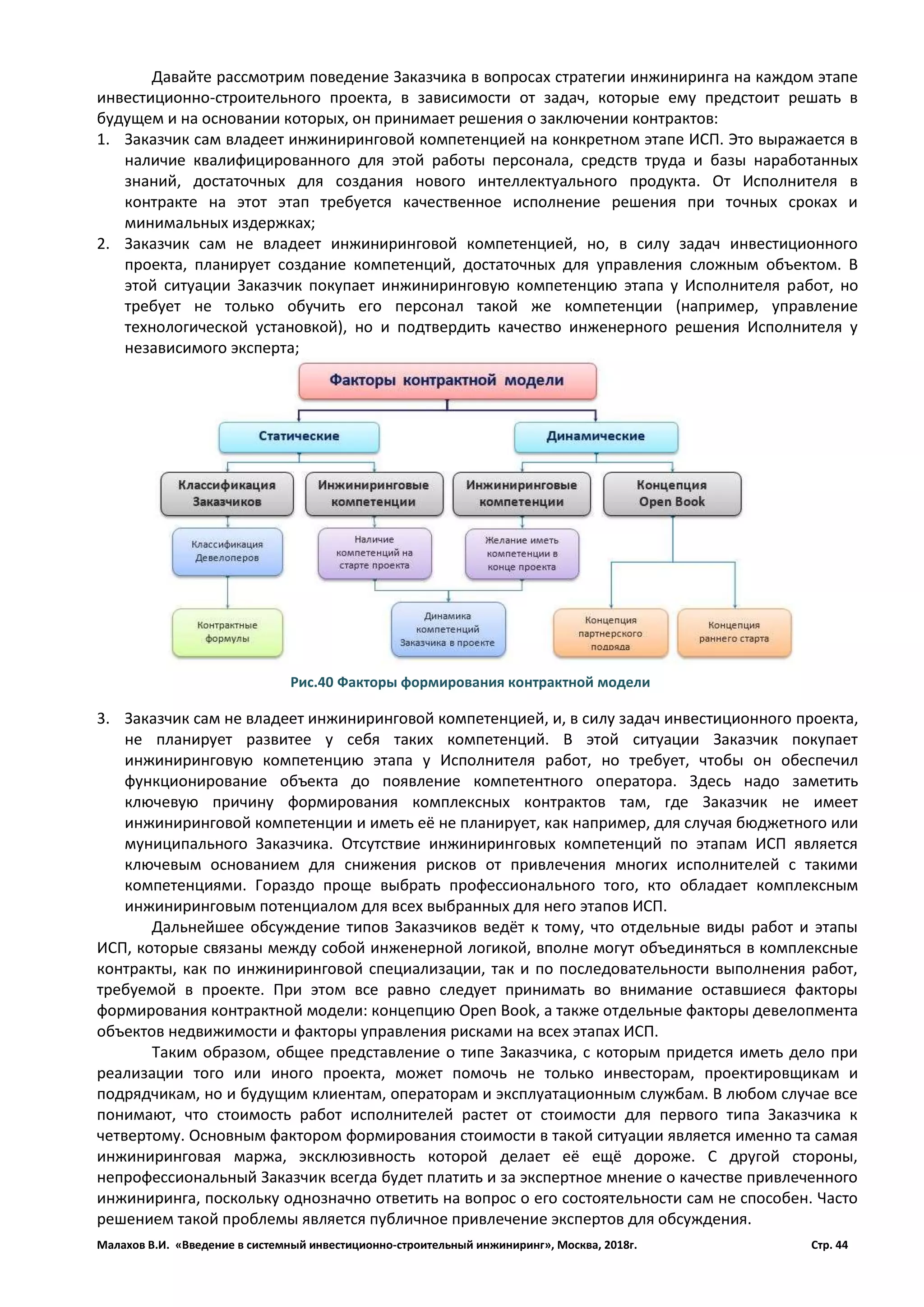 Малахов В.И. «Введение в системный инвестиционно-строительный инжиниринг», Москва, 2018г. Стр. 44
Давайте рассмотрим поведение Заказчика в вопросах стратегии инжиниринга на каждом этапе
инвестиционно-строительного проекта, в зависимости от задач, которые ему предстоит решать в
будущем и на основании которых, он принимает решения о заключении контрактов:
1. Заказчик сам владеет инжиниринговой компетенцией на конкретном этапе ИСП. Это выражается в
наличие квалифицированного для этой работы персонала, средств труда и базы наработанных
знаний, достаточных для создания нового интеллектуального продукта. От Исполнителя в
контракте на этот этап требуется качественное исполнение решения при точных сроках и
минимальных издержках;
2. Заказчик сам не владеет инжиниринговой компетенцией, но, в силу задач инвестиционного
проекта, планирует создание компетенций, достаточных для управления сложным объектом. В
этой ситуации Заказчик покупает инжиниринговую компетенцию этапа у Исполнителя работ, но
требует не только обучить его персонал такой же компетенции (например, управление
технологической установкой), но и подтвердить качество инженерного решения Исполнителя у
независимого эксперта;
3. Заказчик сам не владеет инжиниринговой компетенцией, и, в силу задач инвестиционного проекта,
не планирует развитее у себя таких компетенций. В этой ситуации Заказчик покупает
инжиниринговую компетенцию этапа у Исполнителя работ, но требует, чтобы он обеспечил
функционирование объекта до появление компетентного оператора. Здесь надо заметить
ключевую причину формирования комплексных контрактов там, где Заказчик не имеет
инжиниринговой компетенции и иметь её не планирует, как например, для случая бюджетного или
муниципального Заказчика. Отсутствие инжиниринговых компетенций по этапам ИСП является
ключевым основанием для снижения рисков от привлечения многих исполнителей с такими
компетенциями. Гораздо проще выбрать профессионального того, кто обладает комплексным
инжиниринговым потенциалом для всех выбранных для него этапов ИСП.
Дальнейшее обсуждение типов Заказчиков ведёт к тому, что отдельные виды работ и этапы
ИСП, которые связаны между собой инженерной логикой, вполне могут объединяться в комплексные
контракты, как по инжиниринговой специализации, так и по последовательности выполнения работ,
требуемой в проекте. При этом все равно следует принимать во внимание оставшиеся факторы
формирования контрактной модели: концепцию Open Book, а также отдельные факторы девелопмента
объектов недвижимости и факторы управления рисками на всех этапах ИСП.
Таким образом, общее представление о типе Заказчика, с которым придется иметь дело при
реализации того или иного проекта, может помочь не только инвесторам, проектировщикам и
подрядчикам, но и будущим клиентам, операторам и эксплуатационным службам. В любом случае все
понимают, что стоимость работ исполнителей растет от стоимости для первого типа Заказчика к
четвертому. Основным фактором формирования стоимости в такой ситуации является именно та самая
инжиниринговая маржа, эксклюзивность которой делает её ещё дороже. С другой стороны,
непрофессиональный Заказчик всегда будет платить и за экспертное мнение о качестве привлеченного
инжиниринга, поскольку однозначно ответить на вопрос о его состоятельности сам не способен. Часто
решением такой проблемы является публичное привлечение экспертов для обсуждения.
Рис.40 Факторы формирования контрактной модели
 