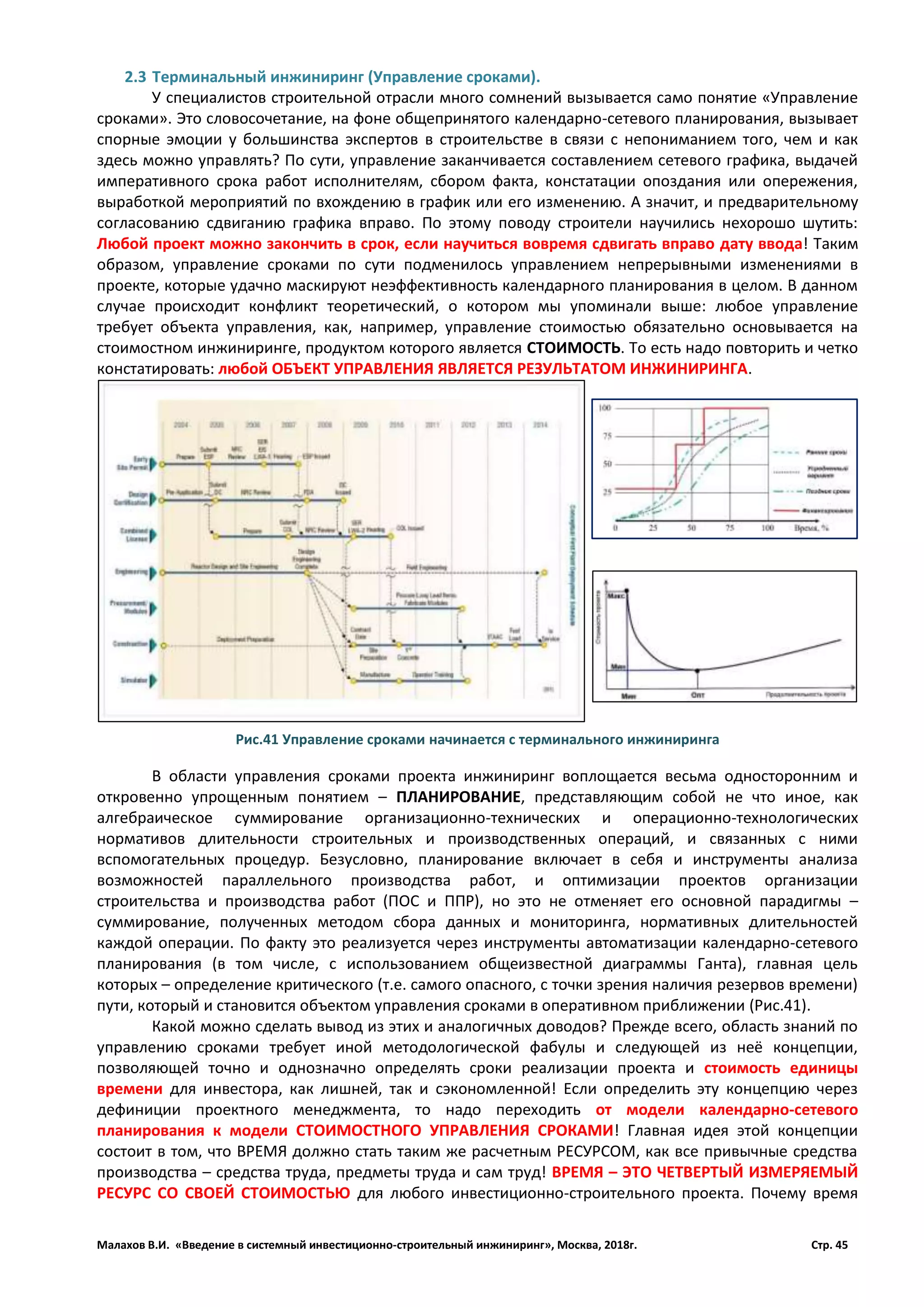 Малахов В.И. «Введение в системный инвестиционно-строительный инжиниринг», Москва, 2018г. Стр. 45
2.3 Терминальный инжиниринг (Управление сроками).
У специалистов строительной отрасли много сомнений вызывается само понятие «Управление
сроками». Это словосочетание, на фоне общепринятого календарно-сетевого планирования, вызывает
спорные эмоции у большинства экспертов в строительстве в связи с непониманием того, чем и как
здесь можно управлять? По сути, управление заканчивается составлением сетевого графика, выдачей
императивного срока работ исполнителям, сбором факта, констатации опоздания или опережения,
выработкой мероприятий по вхождению в график или его изменению. А значит, и предварительному
согласованию сдвиганию графика вправо. По этому поводу строители научились нехорошо шутить:
Любой проект можно закончить в срок, если научиться вовремя сдвигать вправо дату ввода! Таким
образом, управление сроками по сути подменилось управлением непрерывными изменениями в
проекте, которые удачно маскируют неэффективность календарного планирования в целом. В данном
случае происходит конфликт теоретический, о котором мы упоминали выше: любое управление
требует объекта управления, как, например, управление стоимостью обязательно основывается на
стоимостном инжиниринге, продуктом которого является СТОИМОСТЬ. То есть надо повторить и четко
констатировать: любой ОБЪЕКТ УПРАВЛЕНИЯ ЯВЛЯЕТСЯ РЕЗУЛЬТАТОМ ИНЖИНИРИНГА.
В области управления сроками проекта инжиниринг воплощается весьма односторонним и
откровенно упрощенным понятием – ПЛАНИРОВАНИЕ, представляющим собой не что иное, как
алгебраическое суммирование организационно-технических и операционно-технологических
нормативов длительности строительных и производственных операций, и связанных с ними
вспомогательных процедур. Безусловно, планирование включает в себя и инструменты анализа
возможностей параллельного производства работ, и оптимизации проектов организации
строительства и производства работ (ПОС и ППР), но это не отменяет его основной парадигмы –
суммирование, полученных методом сбора данных и мониторинга, нормативных длительностей
каждой операции. По факту это реализуется через инструменты автоматизации календарно-сетевого
планирования (в том числе, с использованием общеизвестной диаграммы Ганта), главная цель
которых – определение критического (т.е. самого опасного, с точки зрения наличия резервов времени)
пути, который и становится объектом управления сроками в оперативном приближении (Рис.41).
Какой можно сделать вывод из этих и аналогичных доводов? Прежде всего, область знаний по
управлению сроками требует иной методологической фабулы и следующей из неё концепции,
позволяющей точно и однозначно определять сроки реализации проекта и стоимость единицы
времени для инвестора, как лишней, так и сэкономленной! Если определить эту концепцию через
дефиниции проектного менеджмента, то надо переходить от модели календарно-сетевого
планирования к модели СТОИМОСТНОГО УПРАВЛЕНИЯ СРОКАМИ! Главная идея этой концепции
состоит в том, что ВРЕМЯ должно стать таким же расчетным РЕСУРСОМ, как все привычные средства
производства – средства труда, предметы труда и сам труд! ВРЕМЯ – ЭТО ЧЕТВЕРТЫЙ ИЗМЕРЯЕМЫЙ
РЕСУРС СО СВОЕЙ СТОИМОСТЬЮ для любого инвестиционно-строительного проекта. Почему время
Рис.41 Управление сроками начинается с терминального инжиниринга
 