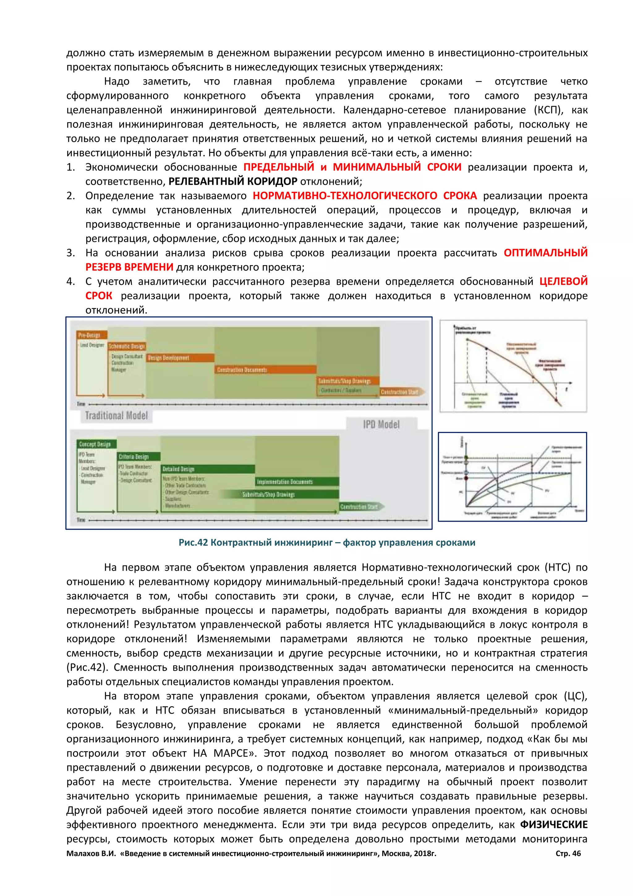 Малахов В.И. «Введение в системный инвестиционно-строительный инжиниринг», Москва, 2018г. Стр. 46
должно стать измеряемым в денежном выражении ресурсом именно в инвестиционно-строительных
проектах попытаюсь объяснить в нижеследующих тезисных утверждениях:
Надо заметить, что главная проблема управление сроками – отсутствие четко
сформулированного конкретного объекта управления сроками, того самого результата
целенаправленной инжиниринговой деятельности. Календарно-сетевое планирование (КСП), как
полезная инжиниринговая деятельность, не является актом управленческой работы, поскольку не
только не предполагает принятия ответственных решений, но и четкой системы влияния решений на
инвестиционный результат. Но объекты для управления всё-таки есть, а именно:
1. Экономически обоснованные ПРЕДЕЛЬНЫЙ и МИНИМАЛЬНЫЙ СРОКИ реализации проекта и,
соответственно, РЕЛЕВАНТНЫЙ КОРИДОР отклонений;
2. Определение так называемого НОРМАТИВНО-ТЕХНОЛОГИЧЕСКОГО СРОКА реализации проекта
как суммы установленных длительностей операций, процессов и процедур, включая и
производственные и организационно-управленческие задачи, такие как получение разрешений,
регистрация, оформление, сбор исходных данных и так далее;
3. На основании анализа рисков срыва сроков реализации проекта рассчитать ОПТИМАЛЬНЫЙ
РЕЗЕРВ ВРЕМЕНИ для конкретного проекта;
4. С учетом аналитически рассчитанного резерва времени определяется обоснованный ЦЕЛЕВОЙ
СРОК реализации проекта, который также должен находиться в установленном коридоре
отклонений.
На первом этапе объектом управления является Нормативно-технологический срок (НТС) по
отношению к релевантному коридору минимальный-предельный сроки! Задача конструктора сроков
заключается в том, чтобы сопоставить эти сроки, в случае, если НТС не входит в коридор –
пересмотреть выбранные процессы и параметры, подобрать варианты для вхождения в коридор
отклонений! Результатом управленческой работы является НТС укладывающийся в локус контроля в
коридоре отклонений! Изменяемыми параметрами являются не только проектные решения,
сменность, выбор средств механизации и другие ресурсные источники, но и контрактная стратегия
(Рис.42). Сменность выполнения производственных задач автоматически переносится на сменность
работы отдельных специалистов команды управления проектом.
На втором этапе управления сроками, объектом управления является целевой срок (ЦС),
который, как и НТС обязан вписываться в установленный «минимальный-предельный» коридор
сроков. Безусловно, управление сроками не является единственной большой проблемой
организационного инжиниринга, а требует системных концепций, как например, подход «Как бы мы
построили этот объект НА МАРСЕ». Этот подход позволяет во многом отказаться от привычных
преставлений о движении ресурсов, о подготовке и доставке персонала, материалов и производства
работ на месте строительства. Умение перенести эту парадигму на обычный проект позволит
значительно ускорить принимаемые решения, а также научиться создавать правильные резервы.
Другой рабочей идеей этого пособие является понятие стоимости управления проектом, как основы
эффективного проектного менеджмента. Если эти три вида ресурсов определить, как ФИЗИЧЕСКИЕ
ресурсы, стоимость которых может быть определена довольно простыми методами мониторинга
Рис.42 Контрактный инжиниринг – фактор управления сроками
 