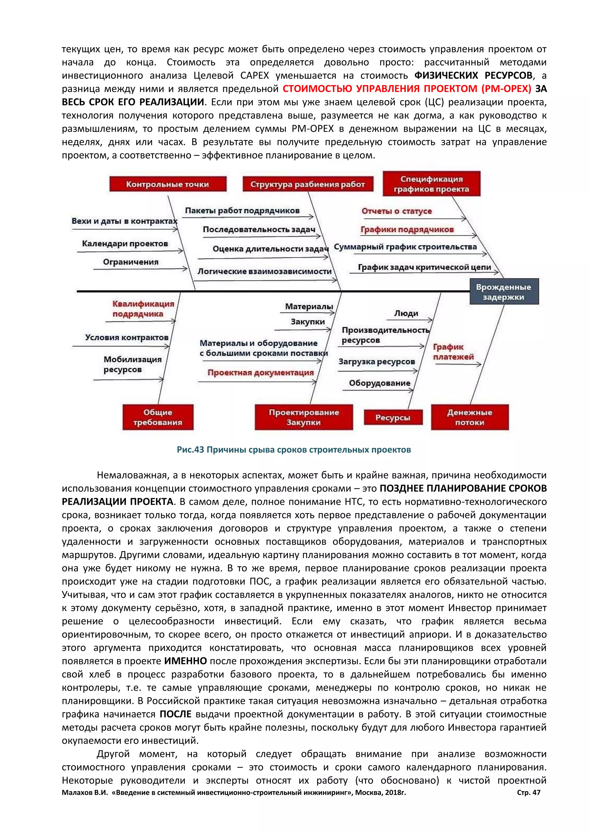 Малахов В.И. «Введение в системный инвестиционно-строительный инжиниринг», Москва, 2018г. Стр. 47
текущих цен, то время как ресурс может быть определено через стоимость управления проектом от
начала до конца. Стоимость эта определяется довольно просто: рассчитанный методами
инвестиционного анализа Целевой CAPEX уменьшается на стоимость ФИЗИЧЕСКИХ РЕСУРСОВ, а
разница между ними и является предельной СТОИМОСТЬЮ УПРАВЛЕНИЯ ПРОЕКТОМ (РМ-ОРЕХ) ЗА
ВЕСЬ СРОК ЕГО РЕАЛИЗАЦИИ. Если при этом мы уже знаем целевой срок (ЦС) реализации проекта,
технология получения которого представлена выше, разумеется не как догма, а как руководство к
размышлениям, то простым делением суммы РМ-ОРЕХ в денежном выражении на ЦС в месяцах,
неделях, днях или часах. В результате вы получите предельную стоимость затрат на управление
проектом, а соответственно – эффективное планирование в целом.
Немаловажная, а в некоторых аспектах, может быть и крайне важная, причина необходимости
использования концепции стоимостного управления сроками – это ПОЗДНЕЕ ПЛАНИРОВАНИЕ СРОКОВ
РЕАЛИЗАЦИИ ПРОЕКТА. В самом деле, полное понимание НТС, то есть нормативно-технологического
срока, возникает только тогда, когда появляется хоть первое представление о рабочей документации
проекта, о сроках заключения договоров и структуре управления проектом, а также о степени
удаленности и загруженности основных поставщиков оборудования, материалов и транспортных
маршрутов. Другими словами, идеальную картину планирования можно составить в тот момент, когда
она уже будет никому не нужна. В то же время, первое планирование сроков реализации проекта
происходит уже на стадии подготовки ПОС, а график реализации является его обязательной частью.
Учитывая, что и сам этот график составляется в укрупненных показателях аналогов, никто не относится
к этому документу серьёзно, хотя, в западной практике, именно в этот момент Инвестор принимает
решение о целесообразности инвестиций. Если ему сказать, что график является весьма
ориентировочным, то скорее всего, он просто откажется от инвестиций априори. И в доказательство
этого аргумента приходится констатировать, что основная масса планировщиков всех уровней
появляется в проекте ИМЕННО после прохождения экспертизы. Если бы эти планировщики отработали
свой хлеб в процесс разработки базового проекта, то в дальнейшем потребовались бы именно
контролеры, т.е. те самые управляющие сроками, менеджеры по контролю сроков, но никак не
планировщики. В Российской практике такая ситуация невозможна изначально – детальная отработка
графика начинается ПОСЛЕ выдачи проектной документации в работу. В этой ситуации стоимостные
методы расчета сроков могут быть крайне полезны, поскольку будут для любого Инвестора гарантией
окупаемости его инвестиций.
Другой момент, на который следует обращать внимание при анализе возможности
стоимостного управления сроками – это стоимость и сроки самого календарного планирования.
Некоторые руководители и эксперты относят их работу (что обосновано) к чистой проектной
Рис.43 Причины срыва сроков строительных проектов
 