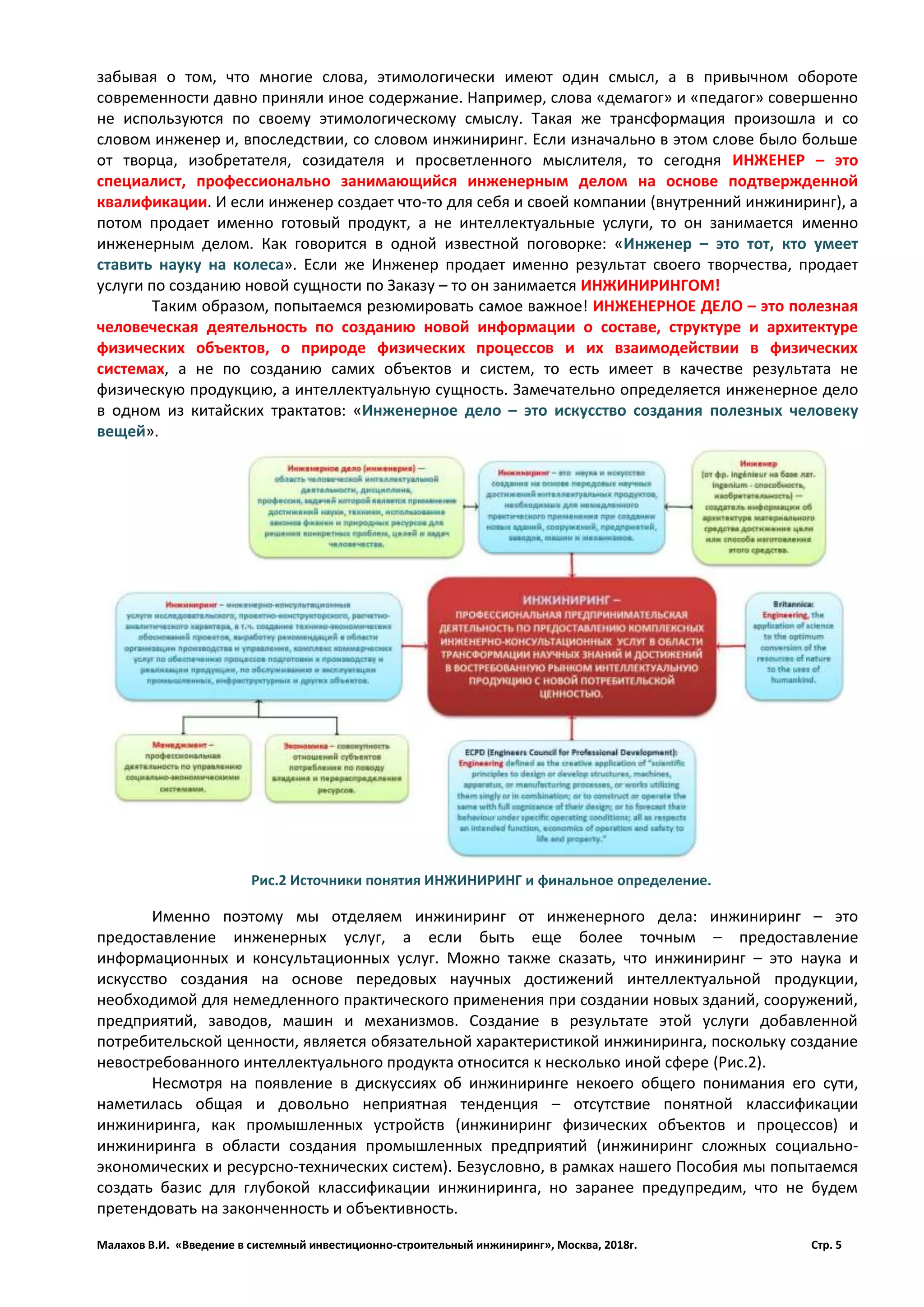 Малахов В.И. «Введение в системный инвестиционно-строительный инжиниринг», Москва, 2018г. Стр. 5
забывая о том, что многие слова, этимологически имеют один смысл, а в привычном обороте
современности давно приняли иное содержание. Например, слова «демагог» и «педагог» совершенно
не используются по своему этимологическому смыслу. Такая же трансформация произошла и со
словом инженер и, впоследствии, со словом инжиниринг. Если изначально в этом слове было больше
от творца, изобретателя, созидателя и просветленного мыслителя, то сегодня ИНЖЕНЕР – это
специалист, профессионально занимающийся инженерным делом на основе подтвержденной
квалификации. И если инженер создает что-то для себя и своей компании (внутренний инжиниринг), а
потом продает именно готовый продукт, а не интеллектуальные услуги, то он занимается именно
инженерным делом. Как говорится в одной известной поговорке: «Инженер – это тот, кто умеет
ставить науку на колеса». Если же Инженер продает именно результат своего творчества, продает
услуги по созданию новой сущности по Заказу – то он занимается ИНЖИНИРИНГОМ!
Таким образом, попытаемся резюмировать самое важное! ИНЖЕНЕРНОЕ ДЕЛО – это полезная
человеческая деятельность по созданию новой информации о составе, структуре и архитектуре
физических объектов, о природе физических процессов и их взаимодействии в физических
системах, а не по созданию самих объектов и систем, то есть имеет в качестве результата не
физическую продукцию, а интеллектуальную сущность. Замечательно определяется инженерное дело
в одном из китайских трактатов: «Инженерное дело – это искусство создания полезных человеку
вещей».
Именно поэтому мы отделяем инжиниринг от инженерного дела: инжиниринг – это
предоставление инженерных услуг, а если быть еще более точным – предоставление
информационных и консультационных услуг. Можно также сказать, что инжиниринг – это наука и
искусство создания на основе передовых научных достижений интеллектуальной продукции,
необходимой для немедленного практического применения при создании новых зданий, сооружений,
предприятий, заводов, машин и механизмов. Создание в результате этой услуги добавленной
потребительской ценности, является обязательной характеристикой инжиниринга, поскольку создание
невостребованного интеллектуального продукта относится к несколько иной сфере (Рис.2).
Несмотря на появление в дискуссиях об инжиниринге некоего общего понимания его сути,
наметилась общая и довольно неприятная тенденция – отсутствие понятной классификации
инжиниринга, как промышленных устройств (инжиниринг физических объектов и процессов) и
инжиниринга в области создания промышленных предприятий (инжиниринг сложных социально-
экономических и ресурсно-технических систем). Безусловно, в рамках нашего Пособия мы попытаемся
создать базис для глубокой классификации инжиниринга, но заранее предупредим, что не будем
претендовать на законченность и объективность.
Рис.2 Источники понятия ИНЖИНИРИНГ и финальное определение.
 