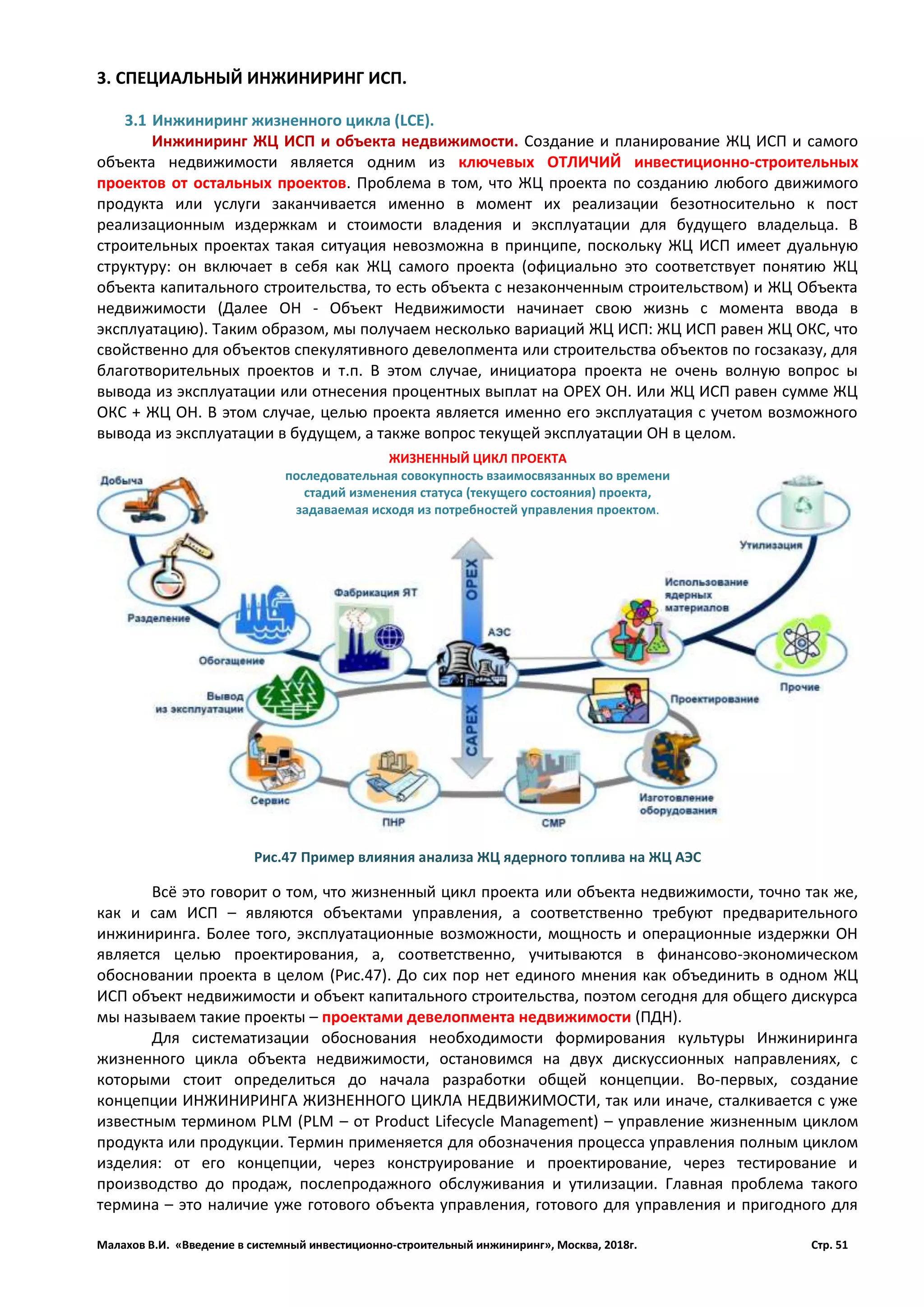 Малахов В.И. «Введение в системный инвестиционно-строительный инжиниринг», Москва, 2018г. Стр. 51
3. СПЕЦИАЛЬНЫЙ ИНЖИНИРИНГ ИСП.
3.1 Инжиниринг жизненного цикла (LCE).
Инжиниринг ЖЦ ИСП и объекта недвижимости. Создание и планирование ЖЦ ИСП и самого
объекта недвижимости является одним из ключевых ОТЛИЧИЙ инвестиционно-строительных
проектов от остальных проектов. Проблема в том, что ЖЦ проекта по созданию любого движимого
продукта или услуги заканчивается именно в момент их реализации безотносительно к пост
реализационным издержкам и стоимости владения и эксплуатации для будущего владельца. В
строительных проектах такая ситуация невозможна в принципе, поскольку ЖЦ ИСП имеет дуальную
структуру: он включает в себя как ЖЦ самого проекта (официально это соответствует понятию ЖЦ
объекта капитального строительства, то есть объекта с незаконченным строительством) и ЖЦ Объекта
недвижимости (Далее ОН - Объект Недвижимости начинает свою жизнь с момента ввода в
эксплуатацию). Таким образом, мы получаем несколько вариаций ЖЦ ИСП: ЖЦ ИСП равен ЖЦ ОКС, что
свойственно для объектов спекулятивного девелопмента или строительства объектов по госзаказу, для
благотворительных проектов и т.п. В этом случае, инициатора проекта не очень волную вопрос ы
вывода из эксплуатации или отнесения процентных выплат на ОРЕХ ОН. Или ЖЦ ИСП равен сумме ЖЦ
ОКС + ЖЦ ОН. В этом случае, целью проекта является именно его эксплуатация с учетом возможного
вывода из эксплуатации в будущем, а также вопрос текущей эксплуатации ОН в целом.
Всё это говорит о том, что жизненный цикл проекта или объекта недвижимости, точно так же,
как и сам ИСП – являются объектами управления, а соответственно требуют предварительного
инжиниринга. Более того, эксплуатационные возможности, мощность и операционные издержки ОН
является целью проектирования, а, соответственно, учитываются в финансово-экономическом
обосновании проекта в целом (Рис.47). До сих пор нет единого мнения как объединить в одном ЖЦ
ИСП объект недвижимости и объект капитального строительства, поэтом сегодня для общего дискурса
мы называем такие проекты – проектами девелопмента недвижимости (ПДН).
Для систематизации обоснования необходимости формирования культуры Инжиниринга
жизненного цикла объекта недвижимости, остановимся на двух дискуссионных направлениях, с
которыми стоит определиться до начала разработки общей концепции. Во-первых, создание
концепции ИНЖИНИРИНГА ЖИЗНЕННОГО ЦИКЛА НЕДВИЖИМОСТИ, так или иначе, сталкивается с уже
известным термином PLM (PLM – от Product Lifecycle Management) – управление жизненным циклом
продукта или продукции. Термин применяется для обозначения процесса управления полным циклом
изделия: от его концепции, через конструирование и проектирование, через тестирование и
производство до продаж, послепродажного обслуживания и утилизации. Главная проблема такого
термина – это наличие уже готового объекта управления, готового для управления и пригодного для
ЖИЗНЕННЫЙ ЦИКЛ ПРОЕКТА
последовательная совокупность взаимосвязанных во времени
стадий изменения статуса (текущего состояния) проекта,
задаваемая исходя из потребностей управления проектом.
Рис.47 Пример влияния анализа ЖЦ ядерного топлива на ЖЦ АЭС
 