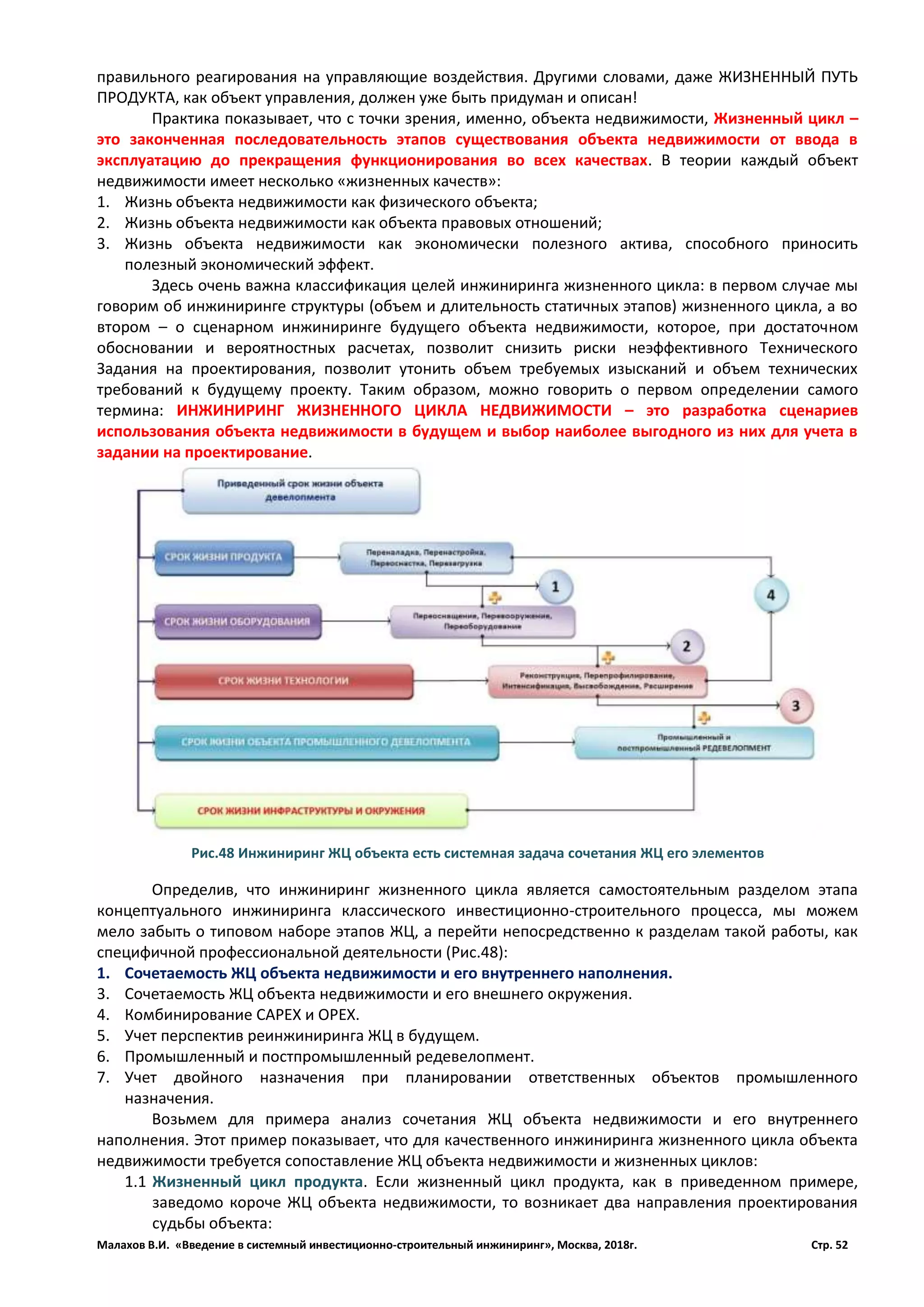 Малахов В.И. «Введение в системный инвестиционно-строительный инжиниринг», Москва, 2018г. Стр. 52
правильного реагирования на управляющие воздействия. Другими словами, даже ЖИЗНЕННЫЙ ПУТЬ
ПРОДУКТА, как объект управления, должен уже быть придуман и описан!
Практика показывает, что с точки зрения, именно, объекта недвижимости, Жизненный цикл –
это законченная последовательность этапов существования объекта недвижимости от ввода в
эксплуатацию до прекращения функционирования во всех качествах. В теории каждый объект
недвижимости имеет несколько «жизненных качеств»:
1. Жизнь объекта недвижимости как физического объекта;
2. Жизнь объекта недвижимости как объекта правовых отношений;
3. Жизнь объекта недвижимости как экономически полезного актива, способного приносить
полезный экономический эффект.
Здесь очень важна классификация целей инжиниринга жизненного цикла: в первом случае мы
говорим об инжиниринге структуры (объем и длительность статичных этапов) жизненного цикла, а во
втором – о сценарном инжиниринге будущего объекта недвижимости, которое, при достаточном
обосновании и вероятностных расчетах, позволит снизить риски неэффективного Технического
Задания на проектирования, позволит утонить объем требуемых изысканий и объем технических
требований к будущему проекту. Таким образом, можно говорить о первом определении самого
термина: ИНЖИНИРИНГ ЖИЗНЕННОГО ЦИКЛА НЕДВИЖИМОСТИ – это разработка сценариев
использования объекта недвижимости в будущем и выбор наиболее выгодного из них для учета в
задании на проектирование.
Определив, что инжиниринг жизненного цикла является самостоятельным разделом этапа
концептуального инжиниринга классического инвестиционно-строительного процесса, мы можем
мело забыть о типовом наборе этапов ЖЦ, а перейти непосредственно к разделам такой работы, как
специфичной профессиональной деятельности (Рис.48):
1. Сочетаемость ЖЦ объекта недвижимости и его внутреннего наполнения.
3. Сочетаемость ЖЦ объекта недвижимости и его внешнего окружения.
4. Комбинирование CAPEX и OPEX.
5. Учет перспектив реинжиниринга ЖЦ в будущем.
6. Промышленный и постпромышленный редевелопмент.
7. Учет двойного назначения при планировании ответственных объектов промышленного
назначения.
Возьмем для примера анализ сочетания ЖЦ объекта недвижимости и его внутреннего
наполнения. Этот пример показывает, что для качественного инжиниринга жизненного цикла объекта
недвижимости требуется сопоставление ЖЦ объекта недвижимости и жизненных циклов:
1.1 Жизненный цикл продукта. Если жизненный цикл продукта, как в приведенном примере,
заведомо короче ЖЦ объекта недвижимости, то возникает два направления проектирования
судьбы объекта:
Рис.48 Инжиниринг ЖЦ объекта есть системная задача сочетания ЖЦ его элементов
 