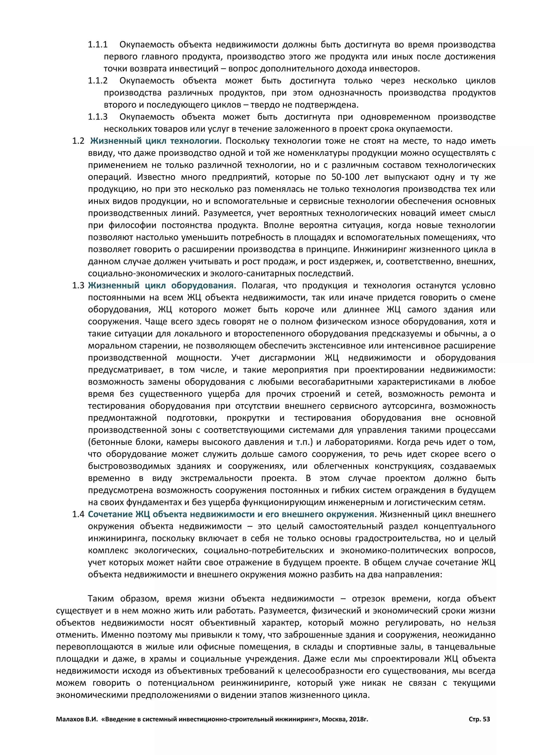 Малахов В.И. «Введение в системный инвестиционно-строительный инжиниринг», Москва, 2018г. Стр. 53
1.1.1 Окупаемость объекта недвижимости должны быть достигнута во время производства
первого главного продукта, производство этого же продукта или иных после достижения
точки возврата инвестиций – вопрос дополнительного дохода инвесторов.
1.1.2 Окупаемость объекта может быть достигнута только через несколько циклов
производства различных продуктов, при этом однозначность производства продуктов
второго и последующего циклов – твердо не подтверждена.
1.1.3 Окупаемость объекта может быть достигнута при одновременном производстве
нескольких товаров или услуг в течение заложенного в проект срока окупаемости.
1.2 Жизненный цикл технологии. Поскольку технологии тоже не стоят на месте, то надо иметь
ввиду, что даже производство одной и той же номенклатуры продукции можно осуществлять с
применением не только различной технологии, но и с различным составом технологических
операций. Известно много предприятий, которые по 50-100 лет выпускают одну и ту же
продукцию, но при это несколько раз поменялась не только технология производства тех или
иных видов продукции, но и вспомогательные и сервисные технологии обеспечения основных
производственных линий. Разумеется, учет вероятных технологических новаций имеет смысл
при философии постоянства продукта. Вполне вероятна ситуация, когда новые технологии
позволяют настолько уменьшить потребность в площадях и вспомогательных помещениях, что
позволяет говорить о расширении производства в принципе. Инжиниринг жизненного цикла в
данном случае должен учитывать и рост продаж, и рост издержек, и, соответственно, внешних,
социально-экономических и эколого-санитарных последствий.
1.3 Жизненный цикл оборудования. Полагая, что продукция и технология останутся условно
постоянными на всем ЖЦ объекта недвижимости, так или иначе придется говорить о смене
оборудования, ЖЦ которого может быть короче или длиннее ЖЦ самого здания или
сооружения. Чаще всего здесь говорят не о полном физическом износе оборудования, хотя и
такие ситуации для локального и второстепенного оборудования предсказуемы и обычны, а о
моральном старении, не позволяющем обеспечить экстенсивное или интенсивное расширение
производственной мощности. Учет дисгармонии ЖЦ недвижимости и оборудования
предусматривает, в том числе, и такие мероприятия при проектировании недвижимости:
возможность замены оборудования с любыми весогабаритными характеристиками в любое
время без существенного ущерба для прочих строений и сетей, возможность ремонта и
тестирования оборудования при отсутствии внешнего сервисного аутсорсинга, возможность
предмонтажной подготовки, прокрутки и тестирования оборудования вне основной
производственной зоны с соответствующими системами для управления такими процессами
(бетонные блоки, камеры высокого давления и т.п.) и лабораториями. Когда речь идет о том,
что оборудование может служить дольше самого сооружения, то речь идет скорее всего о
быстровозводимых зданиях и сооружениях, или облегченных конструкциях, создаваемых
временно в виду экстремальности проекта. В этом случае проектом должно быть
предусмотрена возможность сооружения постоянных и гибких систем ограждения в будущем
на своих фундаментах и без ущерба функционирующим инженерным и логистическим сетям.
1.4 Сочетание ЖЦ объекта недвижимости и его внешнего окружения. Жизненный цикл внешнего
окружения объекта недвижимости – это целый самостоятельный раздел концептуального
инжиниринга, поскольку включает в себя не только основы градостроительства, но и целый
комплекс экологических, социально-потребительских и экономико-политических вопросов,
учет которых может найти свое отражение в будущем проекте. В общем случае сочетание ЖЦ
объекта недвижимости и внешнего окружения можно разбить на два направления:
Таким образом, время жизни объекта недвижимости – отрезок времени, когда объект
существует и в нем можно жить или работать. Разумеется, физический и экономический сроки жизни
объектов недвижимости носят объективный характер, который можно регулировать, но нельзя
отменить. Именно поэтому мы привыкли к тому, что заброшенные здания и сооружения, неожиданно
перевоплощаются в жилые или офисные помещения, в склады и спортивные залы, в танцевальные
площадки и даже, в храмы и социальные учреждения. Даже если мы спроектировали ЖЦ объекта
недвижимости исходя из объективных требований к целесообразности его существования, мы всегда
можем говорить о потенциальном реинжиниринге, который уже никак не связан с текущими
экономическими предположениями о видении этапов жизненного цикла.
 