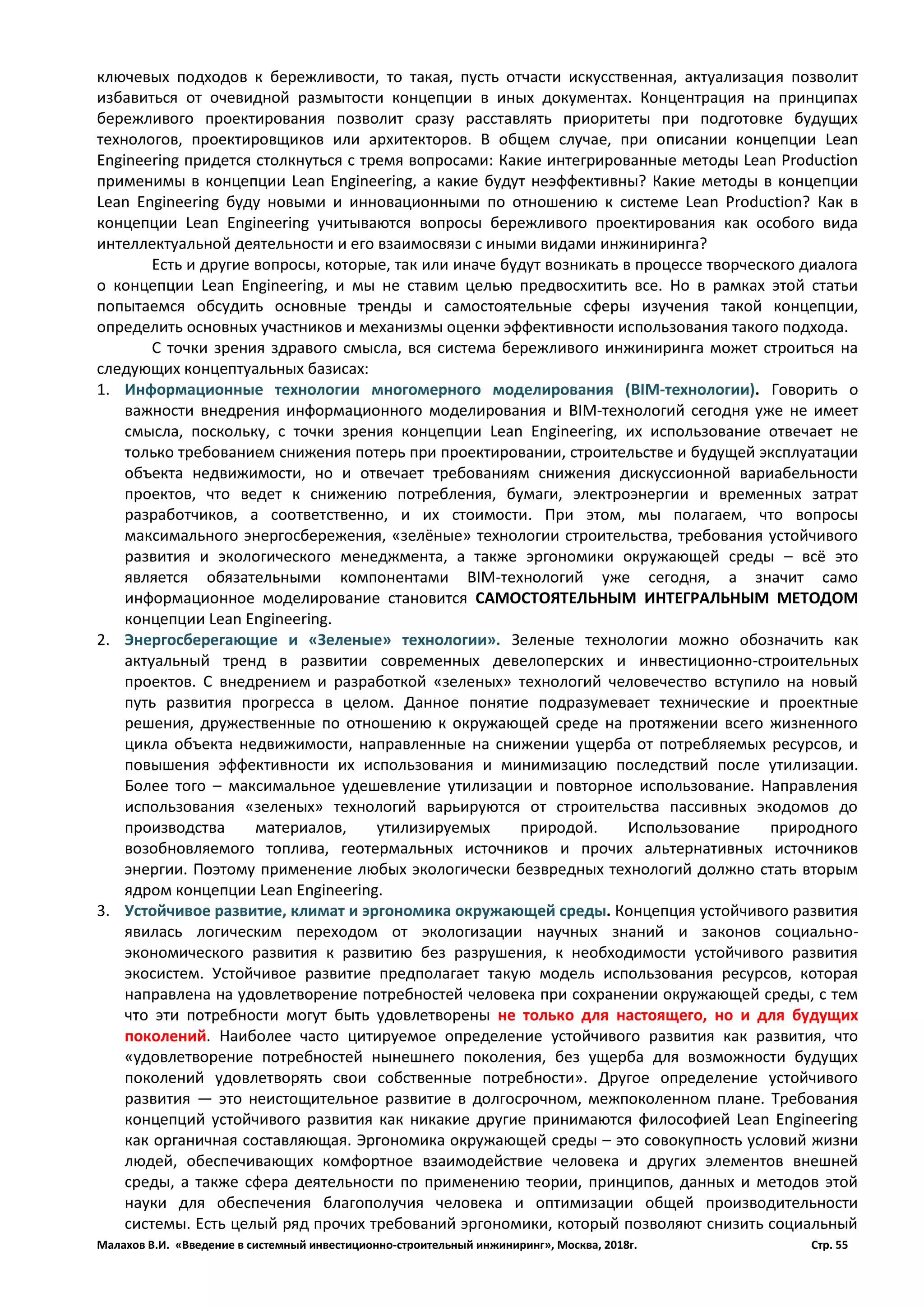Малахов В.И. «Введение в системный инвестиционно-строительный инжиниринг», Москва, 2018г. Стр. 55
ключевых подходов к бережливости, то такая, пусть отчасти искусственная, актуализация позволит
избавиться от очевидной размытости концепции в иных документах. Концентрация на принципах
бережливого проектирования позволит сразу расставлять приоритеты при подготовке будущих
технологов, проектировщиков или архитекторов. В общем случае, при описании концепции Lean
Engineering придется столкнуться с тремя вопросами: Какие интегрированные методы Lean Production
применимы в концепции Lean Engineering, а какие будут неэффективны? Какие методы в концепции
Lean Engineering буду новыми и инновационными по отношению к системе Lean Production? Как в
концепции Lean Engineering учитываются вопросы бережливого проектирования как особого вида
интеллектуальной деятельности и его взаимосвязи с иными видами инжиниринга?
Есть и другие вопросы, которые, так или иначе будут возникать в процессе творческого диалога
о концепции Lean Engineering, и мы не ставим целью предвосхитить все. Но в рамках этой статьи
попытаемся обсудить основные тренды и самостоятельные сферы изучения такой концепции,
определить основных участников и механизмы оценки эффективности использования такого подхода.
С точки зрения здравого смысла, вся система бережливого инжиниринга может строиться на
следующих концептуальных базисах:
1. Информационные технологии многомерного моделирования (BIM-технологии). Говорить о
важности внедрения информационного моделирования и BIM-технологий сегодня уже не имеет
смысла, поскольку, с точки зрения концепции Lean Engineering, их использование отвечает не
только требованием снижения потерь при проектировании, строительстве и будущей эксплуатации
объекта недвижимости, но и отвечает требованиям снижения дискуссионной вариабельности
проектов, что ведет к снижению потребления, бумаги, электроэнергии и временных затрат
разработчиков, а соответственно, и их стоимости. При этом, мы полагаем, что вопросы
максимального энергосбережения, «зелёные» технологии строительства, требования устойчивого
развития и экологического менеджмента, а также эргономики окружающей среды – всё это
является обязательными компонентами BIM-технологий уже сегодня, а значит само
информационное моделирование становится САМОСТОЯТЕЛЬНЫМ ИНТЕГРАЛЬНЫМ МЕТОДОМ
концепции Lean Engineering.
2. Энергосберегающие и «Зеленые» технологии». Зеленые технологии можно обозначить как
актуальный тренд в развитии современных девелоперских и инвестиционно-строительных
проектов. С внедрением и разработкой «зеленых» технологий человечество вступило на новый
путь развития прогресса в целом. Данное понятие подразумевает технические и проектные
решения, дружественные по отношению к окружающей среде на протяжении всего жизненного
цикла объекта недвижимости, направленные на снижении ущерба от потребляемых ресурсов, и
повышения эффективности их использования и минимизацию последствий после утилизации.
Более того – максимальное удешевление утилизации и повторное использование. Направления
использования «зеленых» технологий варьируются от строительства пассивных экодомов до
производства материалов, утилизируемых природой. Использование природного
возобновляемого топлива, геотермальных источников и прочих альтернативных источников
энергии. Поэтому применение любых экологически безвредных технологий должно стать вторым
ядром концепции Lean Engineering.
3. Устойчивое развитие, климат и эргономика окружающей среды. Концепция устойчивого развития
явилась логическим переходом от экологизации научных знаний и законов социально-
экономического развития к развитию без разрушения, к необходимости устойчивого развития
экосистем. Устойчивое развитие предполагает такую модель использования ресурсов, которая
направлена на удовлетворение потребностей человека при сохранении окружающей среды, с тем
что эти потребности могут быть удовлетворены не только для настоящего, но и для будущих
поколений. Наиболее часто цитируемое определение устойчивого развития как развития, что
«удовлетворение потребностей нынешнего поколения, без ущерба для возможности будущих
поколений удовлетворять свои собственные потребности». Другое определение устойчивого
развития — это неистощительное развитие в долгосрочном, межпоколенном плане. Требования
концепций устойчивого развития как никакие другие принимаются философией Lean Engineering
как органичная составляющая. Эргономика окружающей среды – это совокупность условий жизни
людей, обеспечивающих комфортное взаимодействие человека и других элементов внешней
среды, а также сфера деятельности по применению теории, принципов, данных и методов этой
науки для обеспечения благополучия человека и оптимизации общей производительности
системы. Есть целый ряд прочих требований эргономики, который позволяют снизить социальный
 