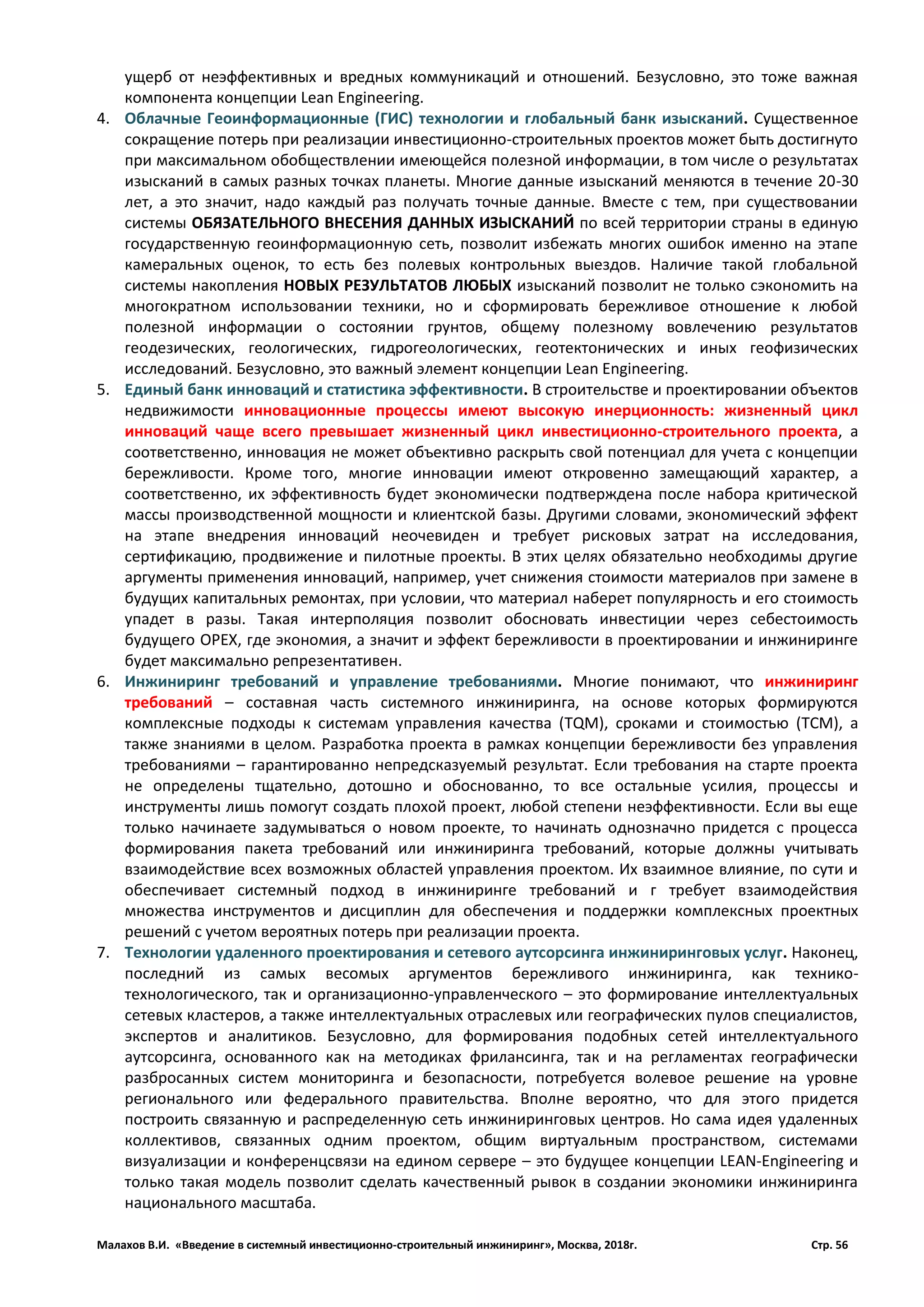 Малахов В.И. «Введение в системный инвестиционно-строительный инжиниринг», Москва, 2018г. Стр. 56
ущерб от неэффективных и вредных коммуникаций и отношений. Безусловно, это тоже важная
компонента концепции Lean Engineering.
4. Облачные Геоинформационные (ГИС) технологии и глобальный банк изысканий. Существенное
сокращение потерь при реализации инвестиционно-строительных проектов может быть достигнуто
при максимальном обобществлении имеющейся полезной информации, в том числе о результатах
изысканий в самых разных точках планеты. Многие данные изысканий меняются в течение 20-30
лет, а это значит, надо каждый раз получать точные данные. Вместе с тем, при существовании
системы ОБЯЗАТЕЛЬНОГО ВНЕСЕНИЯ ДАННЫХ ИЗЫСКАНИЙ по всей территории страны в единую
государственную геоинформационную сеть, позволит избежать многих ошибок именно на этапе
камеральных оценок, то есть без полевых контрольных выездов. Наличие такой глобальной
системы накопления НОВЫХ РЕЗУЛЬТАТОВ ЛЮБЫХ изысканий позволит не только сэкономить на
многократном использовании техники, но и сформировать бережливое отношение к любой
полезной информации о состоянии грунтов, общему полезному вовлечению результатов
геодезических, геологических, гидрогеологических, геотектонических и иных геофизических
исследований. Безусловно, это важный элемент концепции Lean Engineering.
5. Единый банк инноваций и статистика эффективности. В строительстве и проектировании объектов
недвижимости инновационные процессы имеют высокую инерционность: жизненный цикл
инноваций чаще всего превышает жизненный цикл инвестиционно-строительного проекта, а
соответственно, инновация не может объективно раскрыть свой потенциал для учета с концепции
бережливости. Кроме того, многие инновации имеют откровенно замещающий характер, а
соответственно, их эффективность будет экономически подтверждена после набора критической
массы производственной мощности и клиентской базы. Другими словами, экономический эффект
на этапе внедрения инноваций неочевиден и требует рисковых затрат на исследования,
сертификацию, продвижение и пилотные проекты. В этих целях обязательно необходимы другие
аргументы применения инноваций, например, учет снижения стоимости материалов при замене в
будущих капитальных ремонтах, при условии, что материал наберет популярность и его стоимость
упадет в разы. Такая интерполяция позволит обосновать инвестиции через себестоимость
будущего OPEX, где экономия, а значит и эффект бережливости в проектировании и инжиниринге
будет максимально репрезентативен.
6. Инжиниринг требований и управление требованиями. Многие понимают, что инжиниринг
требований – составная часть системного инжиниринга, на основе которых формируются
комплексные подходы к системам управления качества (TQM), сроками и стоимостью (TCM), а
также знаниями в целом. Разработка проекта в рамках концепции бережливости без управления
требованиями – гарантированно непредсказуемый результат. Если требования на старте проекта
не определены тщательно, дотошно и обоснованно, то все остальные усилия, процессы и
инструменты лишь помогут создать плохой проект, любой степени неэффективности. Если вы еще
только начинаете задумываться о новом проекте, то начинать однозначно придется с процесса
формирования пакета требований или инжиниринга требований, которые должны учитывать
взаимодействие всех возможных областей управления проектом. Их взаимное влияние, по сути и
обеспечивает системный подход в инжиниринге требований и г требует взаимодействия
множества инструментов и дисциплин для обеспечения и поддержки комплексных проектных
решений с учетом вероятных потерь при реализации проекта.
7. Технологии удаленного проектирования и сетевого аутсорсинга инжиниринговых услуг. Наконец,
последний из самых весомых аргументов бережливого инжиниринга, как технико-
технологического, так и организационно-управленческого – это формирование интеллектуальных
сетевых кластеров, а также интеллектуальных отраслевых или географических пулов специалистов,
экспертов и аналитиков. Безусловно, для формирования подобных сетей интеллектуального
аутсорсинга, основанного как на методиках фрилансинга, так и на регламентах географически
разбросанных систем мониторинга и безопасности, потребуется волевое решение на уровне
регионального или федерального правительства. Вполне вероятно, что для этого придется
построить связанную и распределенную сеть инжиниринговых центров. Но сама идея удаленных
коллективов, связанных одним проектом, общим виртуальным пространством, системами
визуализации и конференцсвязи на едином сервере – это будущее концепции LEAN-Engineering и
только такая модель позволит сделать качественный рывок в создании экономики инжиниринга
национального масштаба.
 