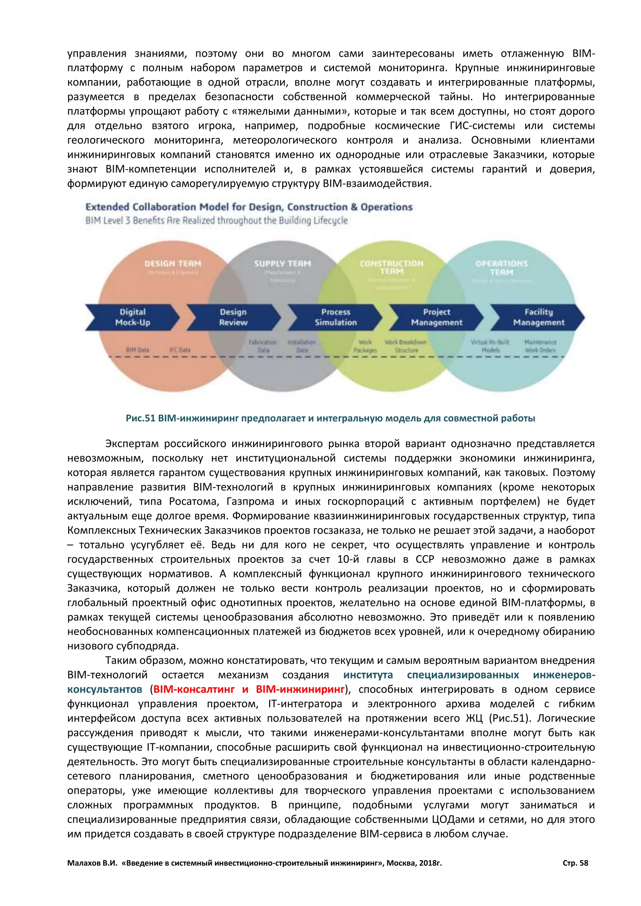 Малахов В.И. «Введение в системный инвестиционно-строительный инжиниринг», Москва, 2018г. Стр. 58
управления знаниями, поэтому они во многом сами заинтересованы иметь отлаженную BIM-
платформу с полным набором параметров и системой мониторинга. Крупные инжиниринговые
компании, работающие в одной отрасли, вполне могут создавать и интегрированные платформы,
разумеется в пределах безопасности собственной коммерческой тайны. Но интегрированные
платформы упрощают работу с «тяжелыми данными», которые и так всем доступны, но стоят дорого
для отдельно взятого игрока, например, подробные космические ГИС-системы или системы
геологического мониторинга, метеорологического контроля и анализа. Основными клиентами
инжиниринговых компаний становятся именно их однородные или отраслевые Заказчики, которые
знают BIM-компетенции исполнителей и, в рамках устоявшейся системы гарантий и доверия,
формируют единую саморегулируемую структуру BIM-взаимодействия.
Экспертам российского инжинирингового рынка второй вариант однозначно представляется
невозможным, поскольку нет институциональной системы поддержки экономики инжиниринга,
которая является гарантом существования крупных инжиниринговых компаний, как таковых. Поэтому
направление развития BIM-технологий в крупных инжиниринговых компаниях (кроме некоторых
исключений, типа Росатома, Газпрома и иных госкорпораций с активным портфелем) не будет
актуальным еще долгое время. Формирование квазиинжиниринговых государственных структур, типа
Комплексных Технических Заказчиков проектов госзаказа, не только не решает этой задачи, а наоборот
– тотально усугубляет её. Ведь ни для кого не секрет, что осуществлять управление и контроль
государственных строительных проектов за счет 10-й главы в ССР невозможно даже в рамках
существующих нормативов. А комплексный функционал крупного инжинирингового технического
Заказчика, который должен не только вести контроль реализации проектов, но и сформировать
глобальный проектный офис однотипных проектов, желательно на основе единой BIM-платформы, в
рамках текущей системы ценообразования абсолютно невозможно. Это приведёт или к появлению
необоснованных компенсационных платежей из бюджетов всех уровней, или к очередному обиранию
низового субподряда.
Таким образом, можно констатировать, что текущим и самым вероятным вариантом внедрения
BIM-технологий остается механизм создания института специализированных инженеров-
консультантов (BIM-консалтинг и BIM-инжиниринг), способных интегрировать в одном сервисе
функционал управления проектом, IT-интегратора и электронного архива моделей с гибким
интерфейсом доступа всех активных пользователей на протяжении всего ЖЦ (Рис.51). Логические
рассуждения приводят к мысли, что такими инженерами-консультантами вполне могут быть как
существующие IT-компании, способные расширить свой функционал на инвестиционно-строительную
деятельность. Это могут быть специализированные строительные консультанты в области календарно-
сетевого планирования, сметного ценообразования и бюджетирования или иные родственные
операторы, уже имеющие коллективы для творческого управления проектами с использованием
сложных программных продуктов. В принципе, подобными услугами могут заниматься и
специализированные предприятия связи, обладающие собственными ЦОДами и сетями, но для этого
им придется создавать в своей структуре подразделение BIM-сервиса в любом случае.
Рис.51 BIM-инжиниринг предполагает и интегральную модель для совместной работы
 