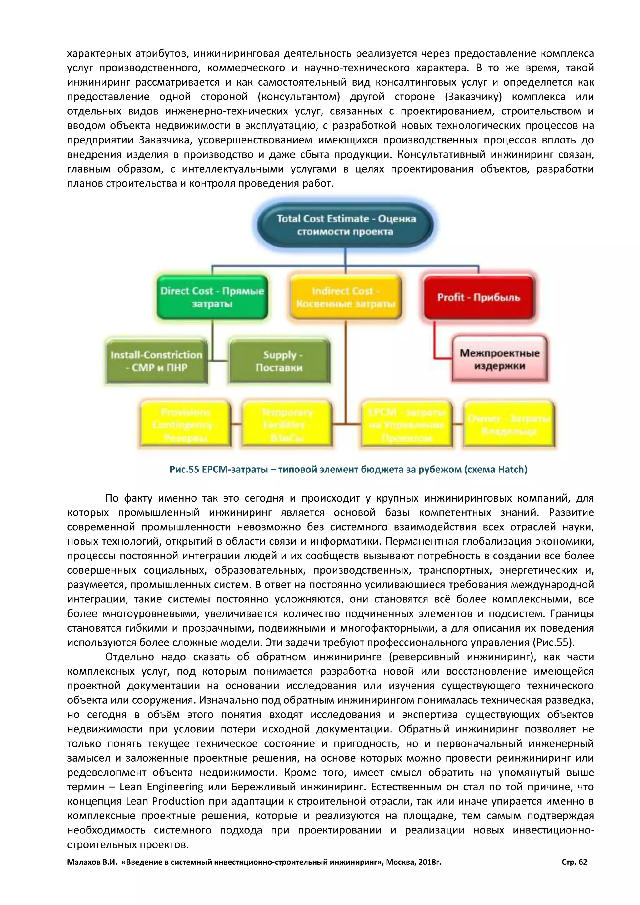 Малахов В.И. «Введение в системный инвестиционно-строительный инжиниринг», Москва, 2018г. Стр. 62
характерных атрибутов, инжиниринговая деятельность реализуется через предоставление комплекса
услуг производственного, коммерческого и научно-технического характера. В то же время, такой
инжиниринг рассматривается и как самостоятельный вид консалтинговых услуг и определяется как
предоставление одной стороной (консультантом) другой стороне (Заказчику) комплекса или
отдельных видов инженерно-технических услуг, связанных с проектированием, строительством и
вводом объекта недвижимости в эксплуатацию, с разработкой новых технологических процессов на
предприятии Заказчика, усовершенствованием имеющихся производственных процессов вплоть до
внедрения изделия в производство и даже сбыта продукции. Консультативный инжиниринг связан,
главным образом, с интеллектуальными услугами в целях проектирования объектов, разработки
планов строительства и контроля проведения работ.
По факту именно так это сегодня и происходит у крупных инжиниринговых компаний, для
которых промышленный инжиниринг является основой базы компетентных знаний. Развитие
современной промышленности невозможно без системного взаимодействия всех отраслей науки,
новых технологий, открытий в области связи и информатики. Перманентная глобализация экономики,
процессы постоянной интеграции людей и их сообществ вызывают потребность в создании все более
совершенных социальных, образовательных, производственных, транспортных, энергетических и,
разумеется, промышленных систем. В ответ на постоянно усиливающиеся требования международной
интеграции, такие системы постоянно усложняются, они становятся всё более комплексными, все
более многоуровневыми, увеличивается количество подчиненных элементов и подсистем. Границы
становятся гибкими и прозрачными, подвижными и многофакторными, а для описания их поведения
используются более сложные модели. Эти задачи требуют профессионального управления (Рис.55).
Отдельно надо сказать об обратном инжиниринге (реверсивный инжиниринг), как части
комплексных услуг, под которым понимается разработка новой или восстановление имеющейся
проектной документации на основании исследования или изучения существующего технического
объекта или сооружения. Изначально под обратным инжинирингом понималась техническая разведка,
но сегодня в объём этого понятия входят исследования и экспертиза существующих объектов
недвижимости при условии потери исходной документации. Обратный инжиниринг позволяет не
только понять текущее техническое состояние и пригодность, но и первоначальный инженерный
замысел и заложенные проектные решения, на основе которых можно провести реинжиниринг или
редевелопмент объекта недвижимости. Кроме того, имеет смысл обратить на упомянутый выше
термин – Lean Engineering или Бережливый инжиниринг. Естественным он стал по той причине, что
концепция Lean Production при адаптации к строительной отрасли, так или иначе упирается именно в
комплексные проектные решения, которые и реализуются на площадке, тем самым подтверждая
необходимость системного подхода при проектировании и реализации новых инвестиционно-
строительных проектов.
Рис.55 ЕРСМ-затраты – типовой элемент бюджета за рубежом (схема Hatch)
 