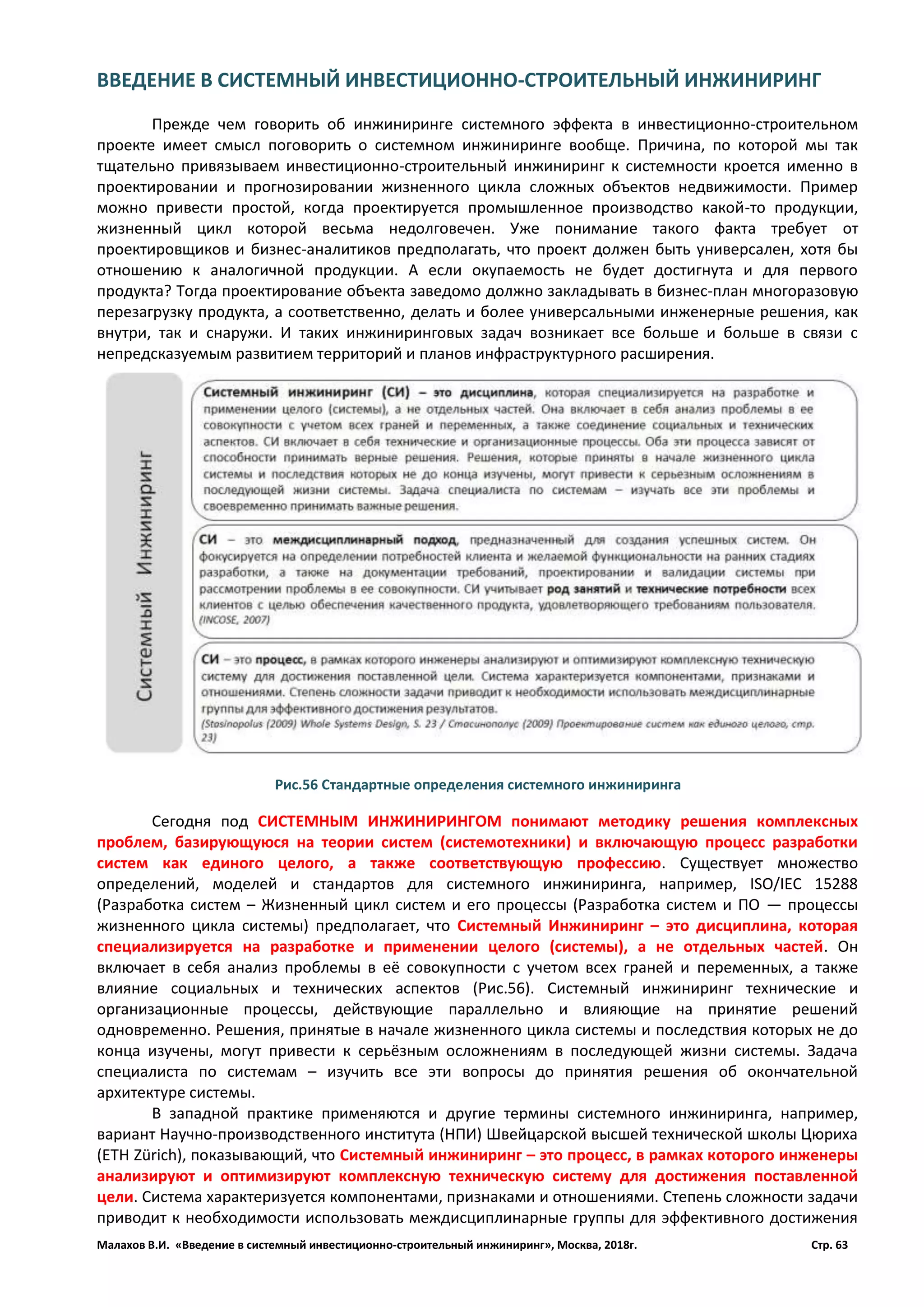 Малахов В.И. «Введение в системный инвестиционно-строительный инжиниринг», Москва, 2018г. Стр. 63
ВВЕДЕНИЕ В СИСТЕМНЫЙ ИНВЕСТИЦИОННО-СТРОИТЕЛЬНЫЙ ИНЖИНИРИНГ
Прежде чем говорить об инжиниринге системного эффекта в инвестиционно-строительном
проекте имеет смысл поговорить о системном инжиниринге вообще. Причина, по которой мы так
тщательно привязываем инвестиционно-строительный инжиниринг к системности кроется именно в
проектировании и прогнозировании жизненного цикла сложных объектов недвижимости. Пример
можно привести простой, когда проектируется промышленное производство какой-то продукции,
жизненный цикл которой весьма недолговечен. Уже понимание такого факта требует от
проектировщиков и бизнес-аналитиков предполагать, что проект должен быть универсален, хотя бы
отношению к аналогичной продукции. А если окупаемость не будет достигнута и для первого
продукта? Тогда проектирование объекта заведомо должно закладывать в бизнес-план многоразовую
перезагрузку продукта, а соответственно, делать и более универсальными инженерные решения, как
внутри, так и снаружи. И таких инжиниринговых задач возникает все больше и больше в связи с
непредсказуемым развитием территорий и планов инфраструктурного расширения.
Сегодня под СИСТЕМНЫМ ИНЖИНИРИНГОМ понимают методику решения комплексных
проблем, базирующуюся на теории систем (системотехники) и включающую процесс разработки
систем как единого целого, а также соответствующую профессию. Существует множество
определений, моделей и стандартов для системного инжиниринга, например, ISO/IEC 15288
(Разработка систем – Жизненный цикл систем и его процессы (Разработка систем и ПО — процессы
жизненного цикла системы) предполагает, что Системный Инжиниринг – это дисциплина, которая
специализируется на разработке и применении целого (системы), а не отдельных частей. Он
включает в себя анализ проблемы в её совокупности с учетом всех граней и переменных, а также
влияние социальных и технических аспектов (Рис.56). Системный инжиниринг технические и
организационные процессы, действующие параллельно и влияющие на принятие решений
одновременно. Решения, принятые в начале жизненного цикла системы и последствия которых не до
конца изучены, могут привести к серьёзным осложнениям в последующей жизни системы. Задача
специалиста по системам – изучить все эти вопросы до принятия решения об окончательной
архитектуре системы.
В западной практике применяются и другие термины системного инжиниринга, например,
вариант Научно-производственного института (НПИ) Швейцарской высшей технической школы Цюриха
(ETH Zürich), показывающий, что Системный инжиниринг – это процесс, в рамках которого инженеры
анализируют и оптимизируют комплексную техническую систему для достижения поставленной
цели. Система характеризуется компонентами, признаками и отношениями. Степень сложности задачи
приводит к необходимости использовать междисциплинарные группы для эффективного достижения
Рис.56 Стандартные определения системного инжиниринга
 