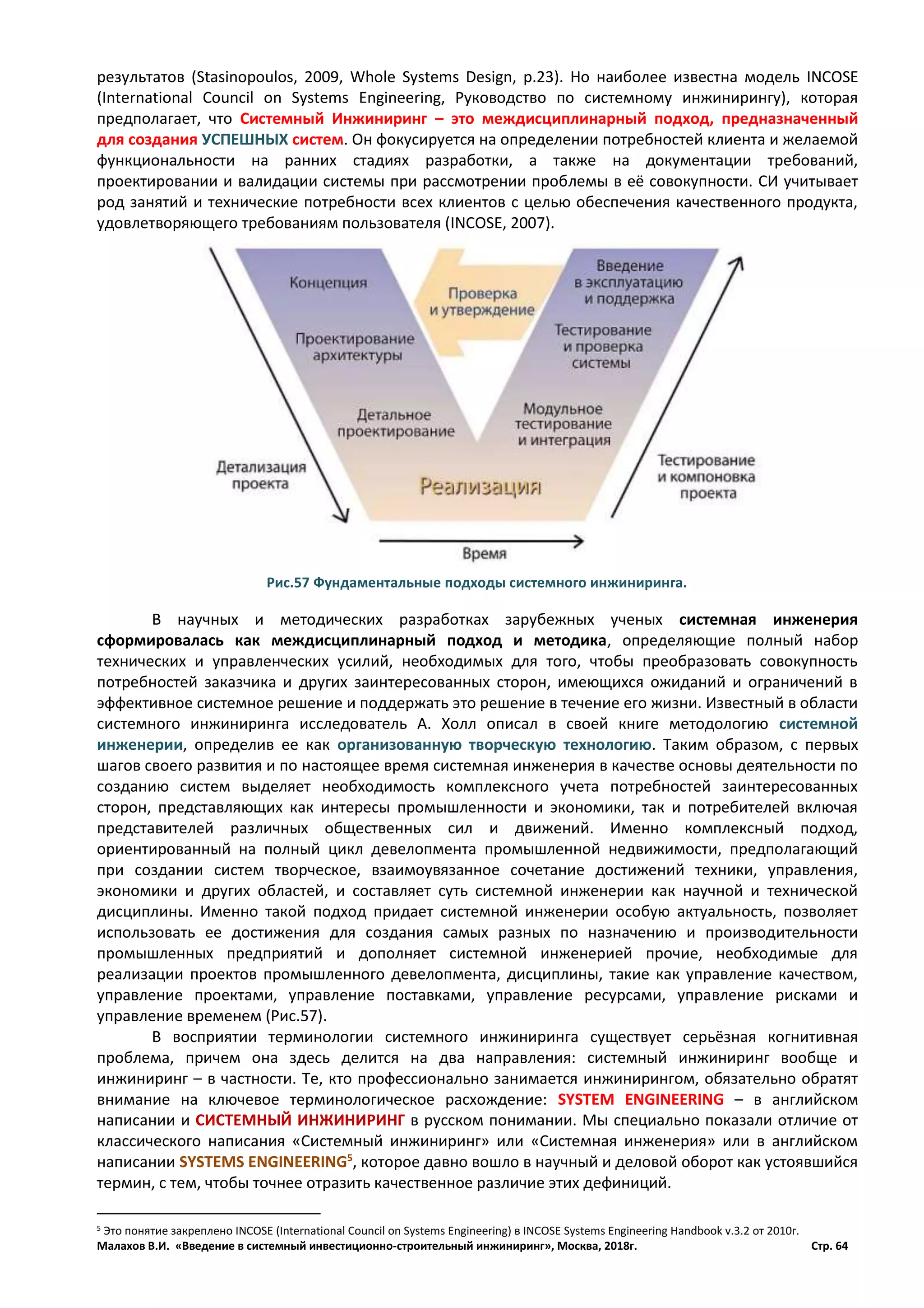 Малахов В.И. «Введение в системный инвестиционно-строительный инжиниринг», Москва, 2018г. Стр. 64
результатов (Stasinopoulos, 2009, Whole Systems Design, p.23). Но наиболее известна модель INCOSE
(International Council on Systems Engineering, Руководство по системному инжинирингу), которая
предполагает, что Системный Инжиниринг – это междисциплинарный подход, предназначенный
для создания УСПЕШНЫХ систем. Он фокусируется на определении потребностей клиента и желаемой
функциональности на ранних стадиях разработки, а также на документации требований,
проектировании и валидации системы при рассмотрении проблемы в её совокупности. СИ учитывает
род занятий и технические потребности всех клиентов с целью обеспечения качественного продукта,
удовлетворяющего требованиям пользователя (INCOSE, 2007).
В научных и методических разработках зарубежных ученых системная инженерия
сформировалась как междисциплинарный подход и методика, определяющие полный набор
технических и управленческих усилий, необходимых для того, чтобы преобразовать совокупность
потребностей заказчика и других заинтересованных сторон, имеющихся ожиданий и ограничений в
эффективное системное решение и поддержать это решение в течение его жизни. Известный в области
системного инжиниринга исследователь А. Холл описал в своей книге методологию системной
инженерии, определив ее как организованную творческую технологию. Таким образом, с первых
шагов своего развития и по настоящее время системная инженерия в качестве основы деятельности по
созданию систем выделяет необходимость комплексного учета потребностей заинтересованных
сторон, представляющих как интересы промышленности и экономики, так и потребителей включая
представителей различных общественных сил и движений. Именно комплексный подход,
ориентированный на полный цикл девелопмента промышленной недвижимости, предполагающий
при создании систем творческое, взаимоувязанное сочетание достижений техники, управления,
экономики и других областей, и составляет суть системной инженерии как научной и технической
дисциплины. Именно такой подход придает системной инженерии особую актуальность, позволяет
использовать ее достижения для создания самых разных по назначению и производительности
промышленных предприятий и дополняет системной инженерией прочие, необходимые для
реализации проектов промышленного девелопмента, дисциплины, такие как управление качеством,
управление проектами, управление поставками, управление ресурсами, управление рисками и
управление временем (Рис.57).
В восприятии терминологии системного инжиниринга существует серьёзная когнитивная
проблема, причем она здесь делится на два направления: системный инжиниринг вообще и
инжиниринг – в частности. Те, кто профессионально занимается инжинирингом, обязательно обратят
внимание на ключевое терминологическое расхождение: SYSTEM ENGINEERING – в английском
написании и СИСТЕМНЫЙ ИНЖИНИРИНГ в русском понимании. Мы специально показали отличие от
классического написания «Системный инжиниринг» или «Системная инженерия» или в английском
написании SYSTEMS ENGINEERING5
, которое давно вошло в научный и деловой оборот как устоявшийся
термин, с тем, чтобы точнее отразить качественное различие этих дефиниций.
5 Это понятие закреплено INCOSE (International Council on Systems Engineering) в INCOSE Systems Engineering Handbook v.3.2 от 2010г.
Рис.57 Фундаментальные подходы системного инжиниринга.
 
