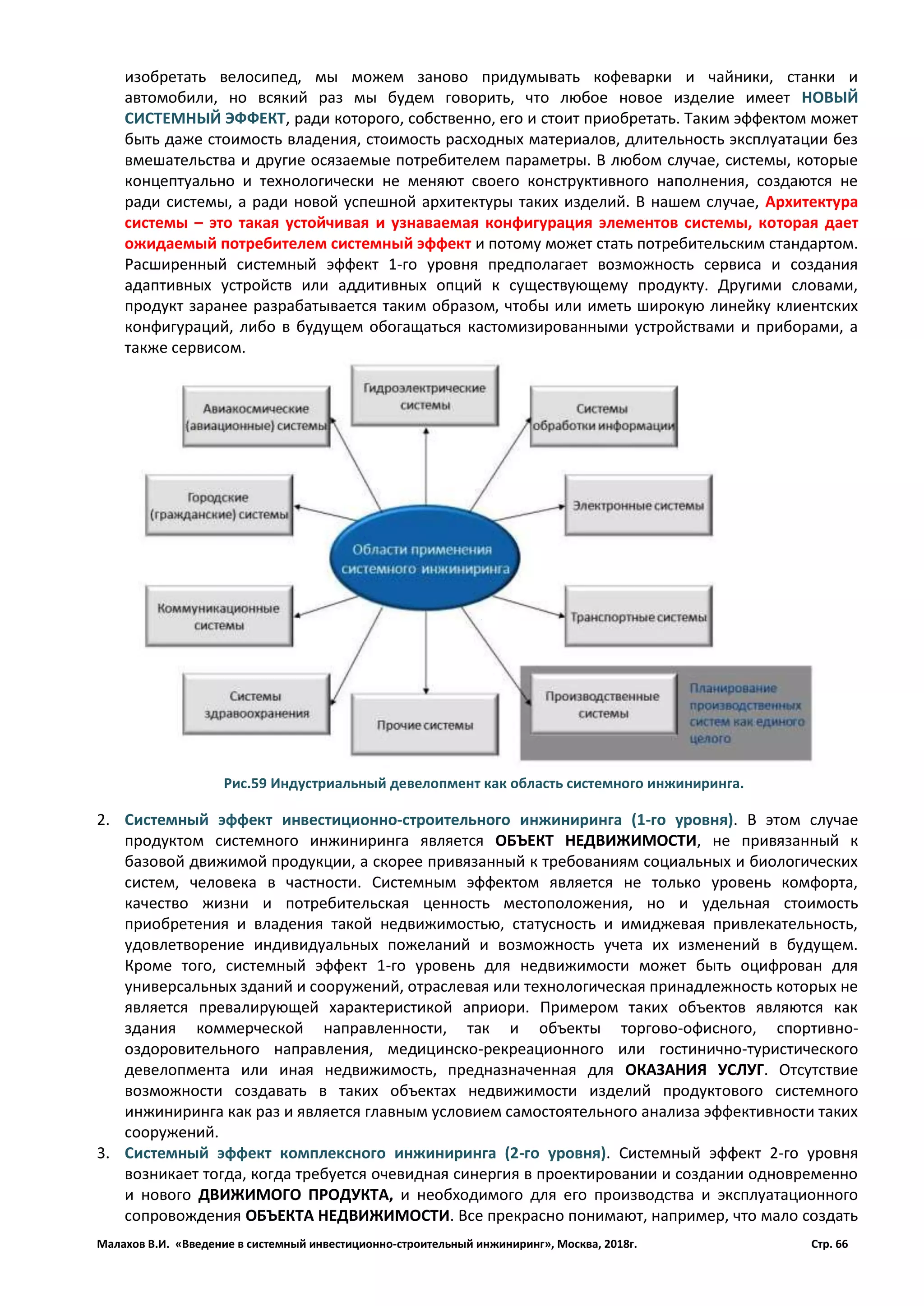 Малахов В.И. «Введение в системный инвестиционно-строительный инжиниринг», Москва, 2018г. Стр. 66
изобретать велосипед, мы можем заново придумывать кофеварки и чайники, станки и
автомобили, но всякий раз мы будем говорить, что любое новое изделие имеет НОВЫЙ
СИСТЕМНЫЙ ЭФФЕКТ, ради которого, собственно, его и стоит приобретать. Таким эффектом может
быть даже стоимость владения, стоимость расходных материалов, длительность эксплуатации без
вмешательства и другие осязаемые потребителем параметры. В любом случае, системы, которые
концептуально и технологически не меняют своего конструктивного наполнения, создаются не
ради системы, а ради новой успешной архитектуры таких изделий. В нашем случае, Архитектура
системы – это такая устойчивая и узнаваемая конфигурация элементов системы, которая дает
ожидаемый потребителем системный эффект и потому может стать потребительским стандартом.
Расширенный системный эффект 1-го уровня предполагает возможность сервиса и создания
адаптивных устройств или аддитивных опций к существующему продукту. Другими словами,
продукт заранее разрабатывается таким образом, чтобы или иметь широкую линейку клиентских
конфигураций, либо в будущем обогащаться кастомизированными устройствами и приборами, а
также сервисом.
2. Системный эффект инвестиционно-строительного инжиниринга (1-го уровня). В этом случае
продуктом системного инжиниринга является ОБЪЕКТ НЕДВИЖИМОСТИ, не привязанный к
базовой движимой продукции, а скорее привязанный к требованиям социальных и биологических
систем, человека в частности. Системным эффектом является не только уровень комфорта,
качество жизни и потребительская ценность местоположения, но и удельная стоимость
приобретения и владения такой недвижимостью, статусность и имиджевая привлекательность,
удовлетворение индивидуальных пожеланий и возможность учета их изменений в будущем.
Кроме того, системный эффект 1-го уровень для недвижимости может быть оцифрован для
универсальных зданий и сооружений, отраслевая или технологическая принадлежность которых не
является превалирующей характеристикой априори. Примером таких объектов являются как
здания коммерческой направленности, так и объекты торгово-офисного, спортивно-
оздоровительного направления, медицинско-рекреационного или гостинично-туристического
девелопмента или иная недвижимость, предназначенная для ОКАЗАНИЯ УСЛУГ. Отсутствие
возможности создавать в таких объектах недвижимости изделий продуктового системного
инжиниринга как раз и является главным условием самостоятельного анализа эффективности таких
сооружений.
3. Системный эффект комплексного инжиниринга (2-го уровня). Системный эффект 2-го уровня
возникает тогда, когда требуется очевидная синергия в проектировании и создании одновременно
и нового ДВИЖИМОГО ПРОДУКТА, и необходимого для его производства и эксплуатационного
сопровождения ОБЪЕКТА НЕДВИЖИМОСТИ. Все прекрасно понимают, например, что мало создать
Рис.59 Индустриальный девелопмент как область системного инжиниринга.
 