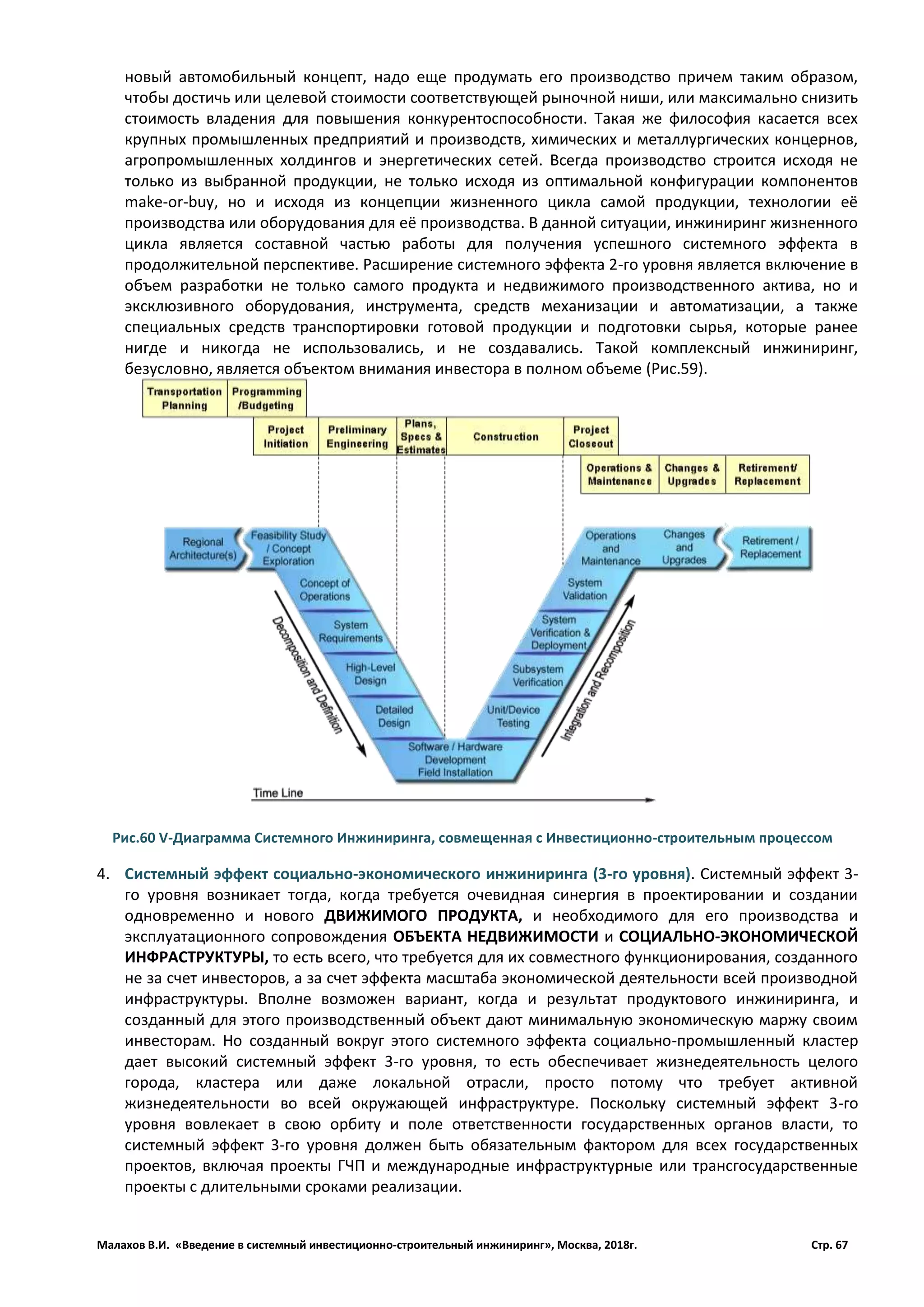 Малахов В.И. «Введение в системный инвестиционно-строительный инжиниринг», Москва, 2018г. Стр. 67
новый автомобильный концепт, надо еще продумать его производство причем таким образом,
чтобы достичь или целевой стоимости соответствующей рыночной ниши, или максимально снизить
стоимость владения для повышения конкурентоспособности. Такая же философия касается всех
крупных промышленных предприятий и производств, химических и металлургических концернов,
агропромышленных холдингов и энергетических сетей. Всегда производство строится исходя не
только из выбранной продукции, не только исходя из оптимальной конфигурации компонентов
make-or-buy, но и исходя из концепции жизненного цикла самой продукции, технологии её
производства или оборудования для её производства. В данной ситуации, инжиниринг жизненного
цикла является составной частью работы для получения успешного системного эффекта в
продолжительной перспективе. Расширение системного эффекта 2-го уровня является включение в
объем разработки не только самого продукта и недвижимого производственного актива, но и
эксклюзивного оборудования, инструмента, средств механизации и автоматизации, а также
специальных средств транспортировки готовой продукции и подготовки сырья, которые ранее
нигде и никогда не использовались, и не создавались. Такой комплексный инжиниринг,
безусловно, является объектом внимания инвестора в полном объеме (Рис.59).
4. Системный эффект социально-экономического инжиниринга (3-го уровня). Системный эффект 3-
го уровня возникает тогда, когда требуется очевидная синергия в проектировании и создании
одновременно и нового ДВИЖИМОГО ПРОДУКТА, и необходимого для его производства и
эксплуатационного сопровождения ОБЪЕКТА НЕДВИЖИМОСТИ и СОЦИАЛЬНО-ЭКОНОМИЧЕСКОЙ
ИНФРАСТРУКТУРЫ, то есть всего, что требуется для их совместного функционирования, созданного
не за счет инвесторов, а за счет эффекта масштаба экономической деятельности всей производной
инфраструктуры. Вполне возможен вариант, когда и результат продуктового инжиниринга, и
созданный для этого производственный объект дают минимальную экономическую маржу своим
инвесторам. Но созданный вокруг этого системного эффекта социально-промышленный кластер
дает высокий системный эффект 3-го уровня, то есть обеспечивает жизнедеятельность целого
города, кластера или даже локальной отрасли, просто потому что требует активной
жизнедеятельности во всей окружающей инфраструктуре. Поскольку системный эффект 3-го
уровня вовлекает в свою орбиту и поле ответственности государственных органов власти, то
системный эффект 3-го уровня должен быть обязательным фактором для всех государственных
проектов, включая проекты ГЧП и международные инфраструктурные или трансгосударственные
проекты с длительными сроками реализации.
Рис.60 V-Диаграмма Системного Инжиниринга, совмещенная с Инвестиционно-строительным процессом
 