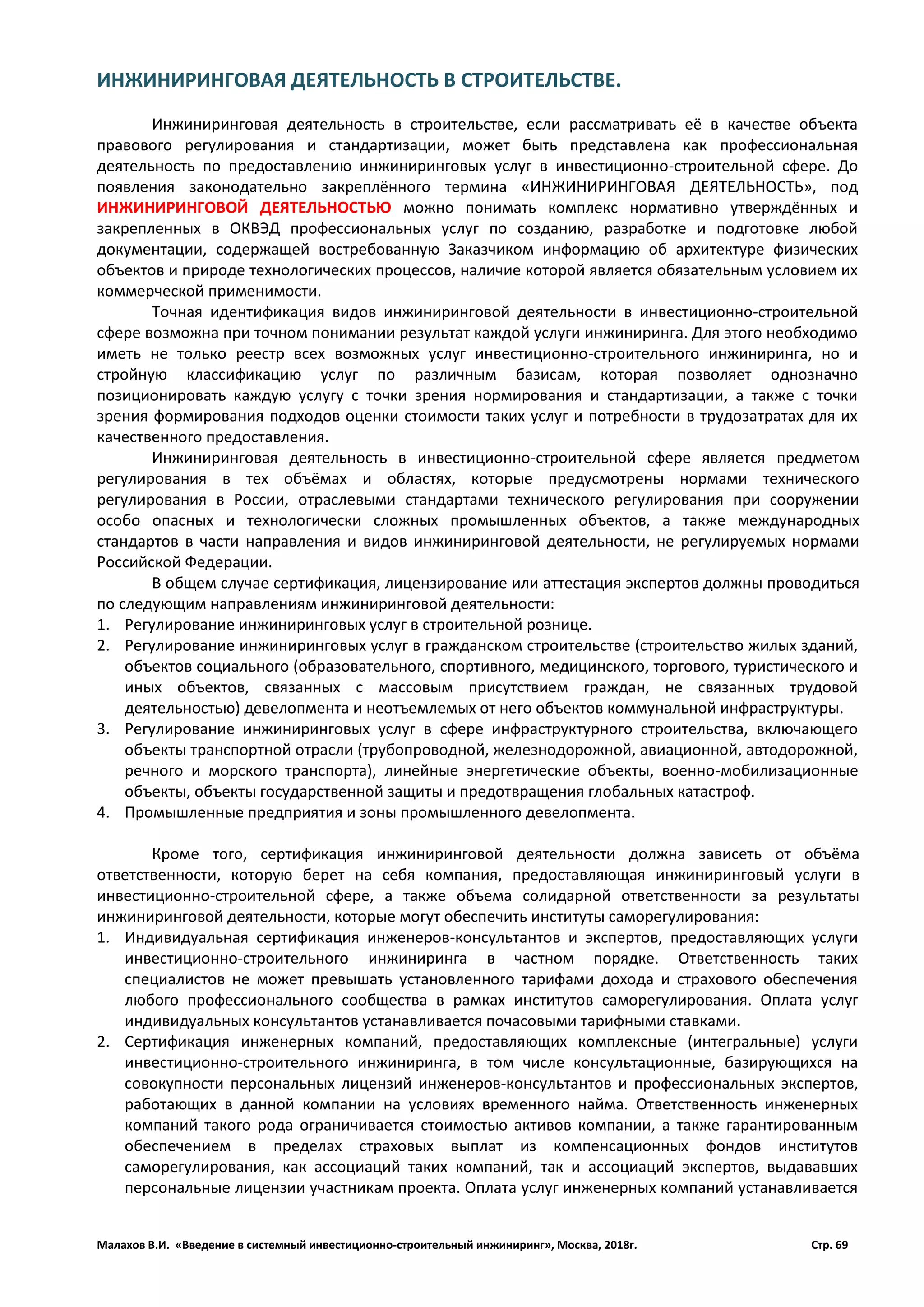 Малахов В.И. «Введение в системный инвестиционно-строительный инжиниринг», Москва, 2018г. Стр. 69
ИНЖИНИРИНГОВАЯ ДЕЯТЕЛЬНОСТЬ В СТРОИТЕЛЬСТВЕ.
Инжиниринговая деятельность в строительстве, если рассматривать её в качестве объекта
правового регулирования и стандартизации, может быть представлена как профессиональная
деятельность по предоставлению инжиниринговых услуг в инвестиционно-строительной сфере. До
появления законодательно закреплённого термина «ИНЖИНИРИНГОВАЯ ДЕЯТЕЛЬНОСТЬ», под
ИНЖИНИРИНГОВОЙ ДЕЯТЕЛЬНОСТЬЮ можно понимать комплекс нормативно утверждённых и
закрепленных в ОКВЭД профессиональных услуг по созданию, разработке и подготовке любой
документации, содержащей востребованную Заказчиком информацию об архитектуре физических
объектов и природе технологических процессов, наличие которой является обязательным условием их
коммерческой применимости.
Точная идентификация видов инжиниринговой деятельности в инвестиционно-строительной
сфере возможна при точном понимании результат каждой услуги инжиниринга. Для этого необходимо
иметь не только реестр всех возможных услуг инвестиционно-строительного инжиниринга, но и
стройную классификацию услуг по различным базисам, которая позволяет однозначно
позиционировать каждую услугу с точки зрения нормирования и стандартизации, а также с точки
зрения формирования подходов оценки стоимости таких услуг и потребности в трудозатратах для их
качественного предоставления.
Инжиниринговая деятельность в инвестиционно-строительной сфере является предметом
регулирования в тех объёмах и областях, которые предусмотрены нормами технического
регулирования в России, отраслевыми стандартами технического регулирования при сооружении
особо опасных и технологически сложных промышленных объектов, а также международных
стандартов в части направления и видов инжиниринговой деятельности, не регулируемых нормами
Российской Федерации.
В общем случае сертификация, лицензирование или аттестация экспертов должны проводиться
по следующим направлениям инжиниринговой деятельности:
1. Регулирование инжиниринговых услуг в строительной рознице.
2. Регулирование инжиниринговых услуг в гражданском строительстве (строительство жилых зданий,
объектов социального (образовательного, спортивного, медицинского, торгового, туристического и
иных объектов, связанных с массовым присутствием граждан, не связанных трудовой
деятельностью) девелопмента и неотъемлемых от него объектов коммунальной инфраструктуры.
3. Регулирование инжиниринговых услуг в сфере инфраструктурного строительства, включающего
объекты транспортной отрасли (трубопроводной, железнодорожной, авиационной, автодорожной,
речного и морского транспорта), линейные энергетические объекты, военно-мобилизационные
объекты, объекты государственной защиты и предотвращения глобальных катастроф.
4. Промышленные предприятия и зоны промышленного девелопмента.
Кроме того, сертификация инжиниринговой деятельности должна зависеть от объёма
ответственности, которую берет на себя компания, предоставляющая инжиниринговый услуги в
инвестиционно-строительной сфере, а также объема солидарной ответственности за результаты
инжиниринговой деятельности, которые могут обеспечить институты саморегулирования:
1. Индивидуальная сертификация инженеров-консультантов и экспертов, предоставляющих услуги
инвестиционно-строительного инжиниринга в частном порядке. Ответственность таких
специалистов не может превышать установленного тарифами дохода и страхового обеспечения
любого профессионального сообщества в рамках институтов саморегулирования. Оплата услуг
индивидуальных консультантов устанавливается почасовыми тарифными ставками.
2. Сертификация инженерных компаний, предоставляющих комплексные (интегральные) услуги
инвестиционно-строительного инжиниринга, в том числе консультационные, базирующихся на
совокупности персональных лицензий инженеров-консультантов и профессиональных экспертов,
работающих в данной компании на условиях временного найма. Ответственность инженерных
компаний такого рода ограничивается стоимостью активов компании, а также гарантированным
обеспечением в пределах страховых выплат из компенсационных фондов институтов
саморегулирования, как ассоциаций таких компаний, так и ассоциаций экспертов, выдававших
персональные лицензии участникам проекта. Оплата услуг инженерных компаний устанавливается
 