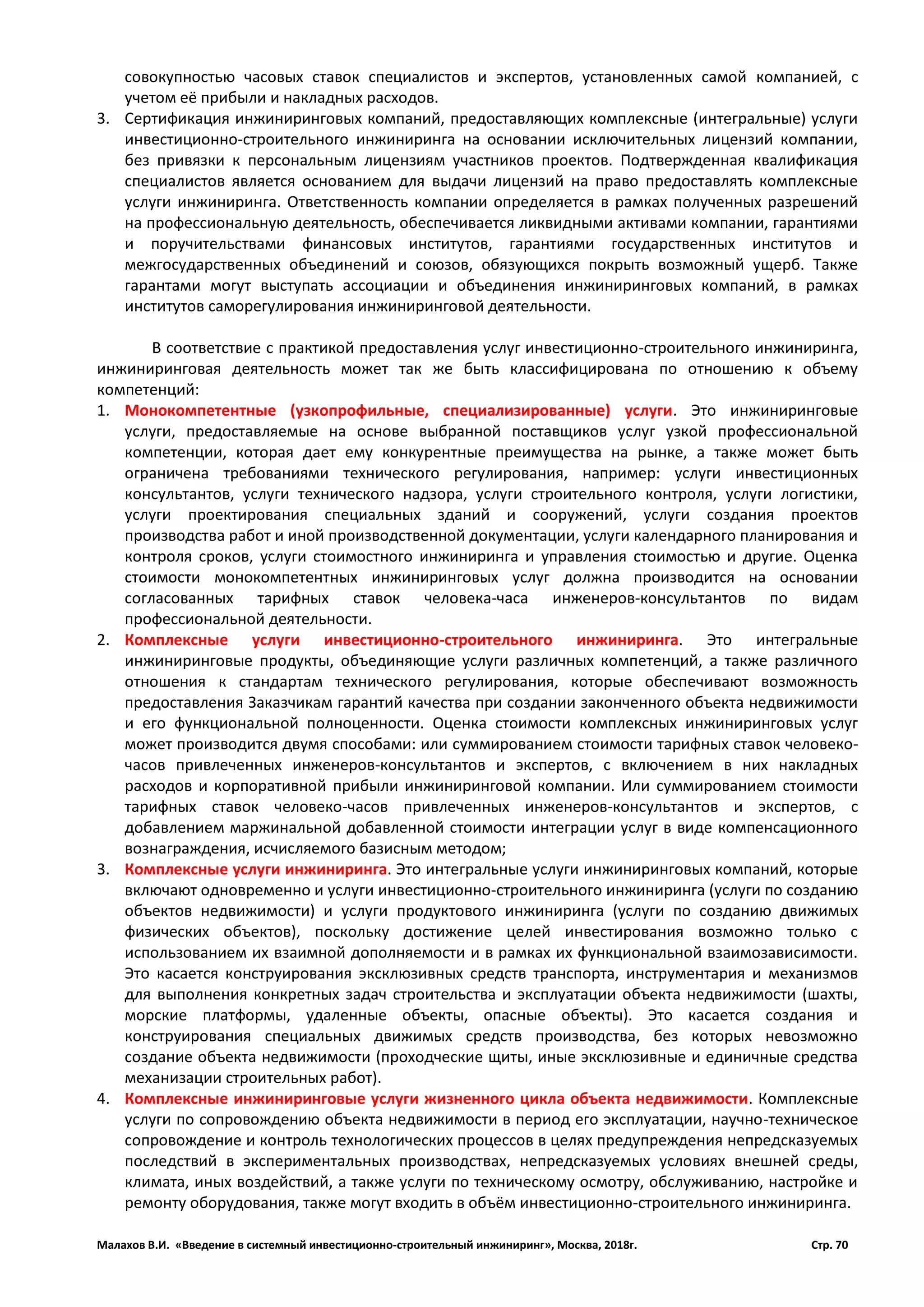 Малахов В.И. «Введение в системный инвестиционно-строительный инжиниринг», Москва, 2018г. Стр. 70
совокупностью часовых ставок специалистов и экспертов, установленных самой компанией, с
учетом её прибыли и накладных расходов.
3. Сертификация инжиниринговых компаний, предоставляющих комплексные (интегральные) услуги
инвестиционно-строительного инжиниринга на основании исключительных лицензий компании,
без привязки к персональным лицензиям участников проектов. Подтвержденная квалификация
специалистов является основанием для выдачи лицензий на право предоставлять комплексные
услуги инжиниринга. Ответственность компании определяется в рамках полученных разрешений
на профессиональную деятельность, обеспечивается ликвидными активами компании, гарантиями
и поручительствами финансовых институтов, гарантиями государственных институтов и
межгосударственных объединений и союзов, обязующихся покрыть возможный ущерб. Также
гарантами могут выступать ассоциации и объединения инжиниринговых компаний, в рамках
институтов саморегулирования инжиниринговой деятельности.
В соответствие с практикой предоставления услуг инвестиционно-строительного инжиниринга,
инжиниринговая деятельность может так же быть классифицирована по отношению к объему
компетенций:
1. Монокомпетентные (узкопрофильные, специализированные) услуги. Это инжиниринговые
услуги, предоставляемые на основе выбранной поставщиков услуг узкой профессиональной
компетенции, которая дает ему конкурентные преимущества на рынке, а также может быть
ограничена требованиями технического регулирования, например: услуги инвестиционных
консультантов, услуги технического надзора, услуги строительного контроля, услуги логистики,
услуги проектирования специальных зданий и сооружений, услуги создания проектов
производства работ и иной производственной документации, услуги календарного планирования и
контроля сроков, услуги стоимостного инжиниринга и управления стоимостью и другие. Оценка
стоимости монокомпетентных инжиниринговых услуг должна производится на основании
согласованных тарифных ставок человека-часа инженеров-консультантов по видам
профессиональной деятельности.
2. Комплексные услуги инвестиционно-строительного инжиниринга. Это интегральные
инжиниринговые продукты, объединяющие услуги различных компетенций, а также различного
отношения к стандартам технического регулирования, которые обеспечивают возможность
предоставления Заказчикам гарантий качества при создании законченного объекта недвижимости
и его функциональной полноценности. Оценка стоимости комплексных инжиниринговых услуг
может производится двумя способами: или суммированием стоимости тарифных ставок человеко-
часов привлеченных инженеров-консультантов и экспертов, с включением в них накладных
расходов и корпоративной прибыли инжиниринговой компании. Или суммированием стоимости
тарифных ставок человеко-часов привлеченных инженеров-консультантов и экспертов, с
добавлением маржинальной добавленной стоимости интеграции услуг в виде компенсационного
вознаграждения, исчисляемого базисным методом;
3. Комплексные услуги инжиниринга. Это интегральные услуги инжиниринговых компаний, которые
включают одновременно и услуги инвестиционно-строительного инжиниринга (услуги по созданию
объектов недвижимости) и услуги продуктового инжиниринга (услуги по созданию движимых
физических объектов), поскольку достижение целей инвестирования возможно только с
использованием их взаимной дополняемости и в рамках их функциональной взаимозависимости.
Это касается конструирования эксклюзивных средств транспорта, инструментария и механизмов
для выполнения конкретных задач строительства и эксплуатации объекта недвижимости (шахты,
морские платформы, удаленные объекты, опасные объекты). Это касается создания и
конструирования специальных движимых средств производства, без которых невозможно
создание объекта недвижимости (проходческие щиты, иные эксклюзивные и единичные средства
механизации строительных работ).
4. Комплексные инжиниринговые услуги жизненного цикла объекта недвижимости. Комплексные
услуги по сопровождению объекта недвижимости в период его эксплуатации, научно-техническое
сопровождение и контроль технологических процессов в целях предупреждения непредсказуемых
последствий в экспериментальных производствах, непредсказуемых условиях внешней среды,
климата, иных воздействий, а также услуги по техническому осмотру, обслуживанию, настройке и
ремонту оборудования, также могут входить в объём инвестиционно-строительного инжиниринга.
 