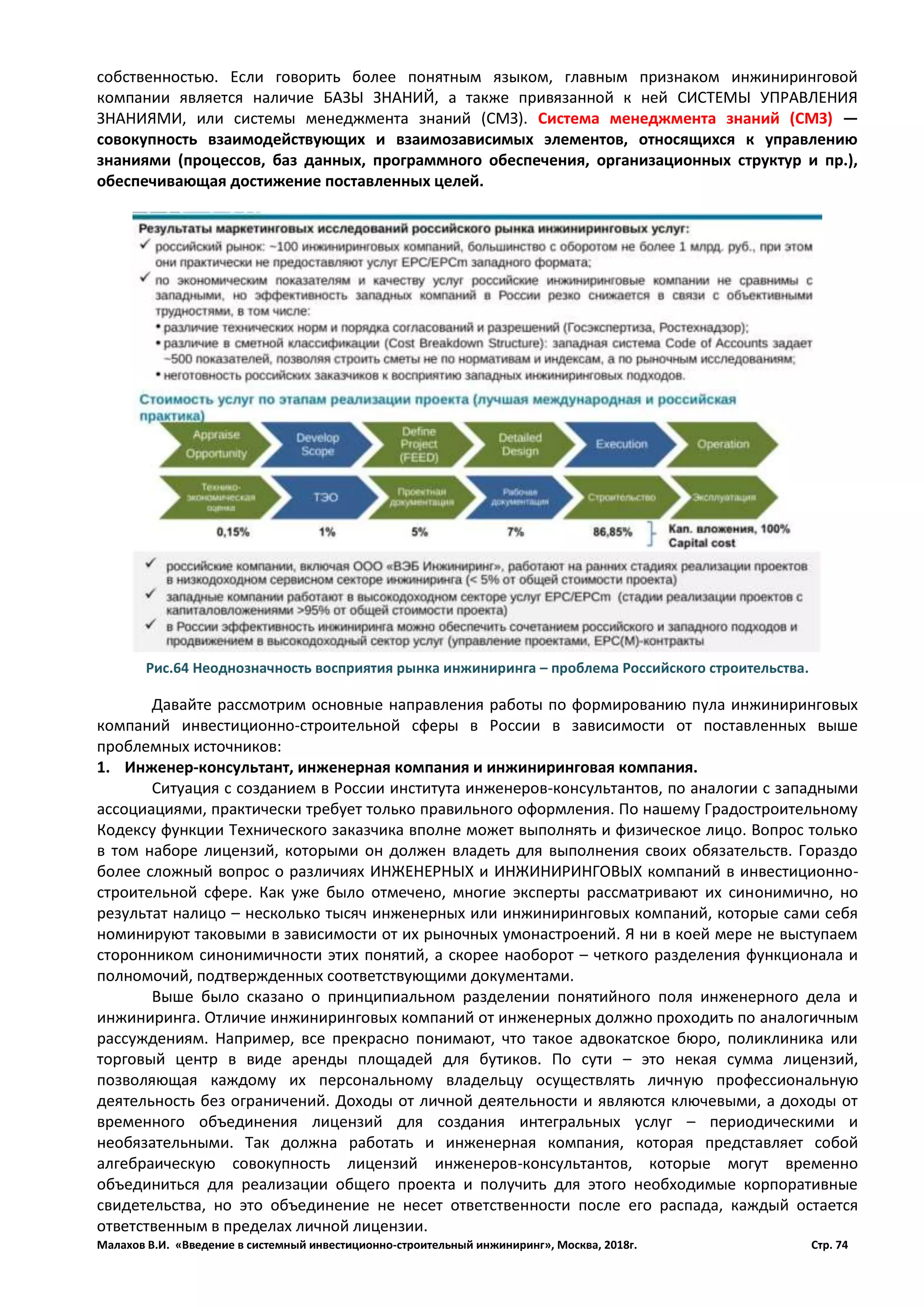 Малахов В.И. «Введение в системный инвестиционно-строительный инжиниринг», Москва, 2018г. Стр. 74
собственностью. Если говорить более понятным языком, главным признаком инжиниринговой
компании является наличие БАЗЫ ЗНАНИЙ, а также привязанной к ней СИСТЕМЫ УПРАВЛЕНИЯ
ЗНАНИЯМИ, или системы менеджмента знаний (СМЗ). Система менеджмента знаний (СМЗ) —
совокупность взаимодействующих и взаимозависимых элементов, относящихся к управлению
знаниями (процессов, баз данных, программного обеспечения, организационных структур и пр.),
обеспечивающая достижение поставленных целей.
Давайте рассмотрим основные направления работы по формированию пула инжиниринговых
компаний инвестиционно-строительной сферы в России в зависимости от поставленных выше
проблемных источников:
1. Инженер-консультант, инженерная компания и инжиниринговая компания.
Ситуация с созданием в России института инженеров-консультантов, по аналогии с западными
ассоциациями, практически требует только правильного оформления. По нашему Градостроительному
Кодексу функции Технического заказчика вполне может выполнять и физическое лицо. Вопрос только
в том наборе лицензий, которыми он должен владеть для выполнения своих обязательств. Гораздо
более сложный вопрос о различиях ИНЖЕНЕРНЫХ и ИНЖИНИРИНГОВЫХ компаний в инвестиционно-
строительной сфере. Как уже было отмечено, многие эксперты рассматривают их синонимично, но
результат налицо – несколько тысяч инженерных или инжиниринговых компаний, которые сами себя
номинируют таковыми в зависимости от их рыночных умонастроений. Я ни в коей мере не выступаем
сторонником синонимичности этих понятий, а скорее наоборот – четкого разделения функционала и
полномочий, подтвержденных соответствующими документами.
Выше было сказано о принципиальном разделении понятийного поля инженерного дела и
инжиниринга. Отличие инжиниринговых компаний от инженерных должно проходить по аналогичным
рассуждениям. Например, все прекрасно понимают, что такое адвокатское бюро, поликлиника или
торговый центр в виде аренды площадей для бутиков. По сути – это некая сумма лицензий,
позволяющая каждому их персональному владельцу осуществлять личную профессиональную
деятельность без ограничений. Доходы от личной деятельности и являются ключевыми, а доходы от
временного объединения лицензий для создания интегральных услуг – периодическими и
необязательными. Так должна работать и инженерная компания, которая представляет собой
алгебраическую совокупность лицензий инженеров-консультантов, которые могут временно
объединиться для реализации общего проекта и получить для этого необходимые корпоративные
свидетельства, но это объединение не несет ответственности после его распада, каждый остается
ответственным в пределах личной лицензии.
Рис.64 Неоднозначность восприятия рынка инжиниринга – проблема Российского строительства.
 