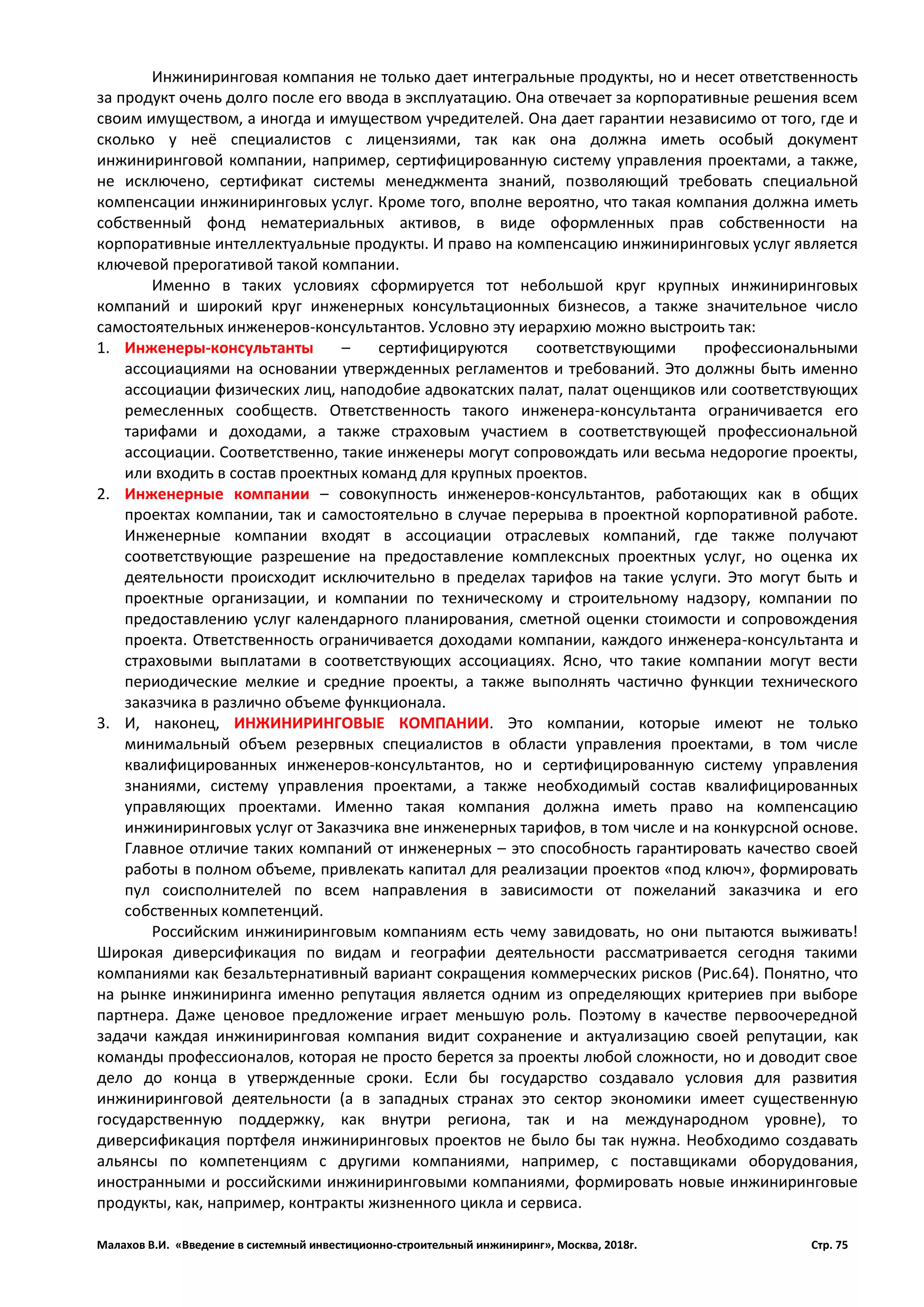 Малахов В.И. «Введение в системный инвестиционно-строительный инжиниринг», Москва, 2018г. Стр. 75
Инжиниринговая компания не только дает интегральные продукты, но и несет ответственность
за продукт очень долго после его ввода в эксплуатацию. Она отвечает за корпоративные решения всем
своим имуществом, а иногда и имуществом учредителей. Она дает гарантии независимо от того, где и
сколько у неё специалистов с лицензиями, так как она должна иметь особый документ
инжиниринговой компании, например, сертифицированную систему управления проектами, а также,
не исключено, сертификат системы менеджмента знаний, позволяющий требовать специальной
компенсации инжиниринговых услуг. Кроме того, вполне вероятно, что такая компания должна иметь
собственный фонд нематериальных активов, в виде оформленных прав собственности на
корпоративные интеллектуальные продукты. И право на компенсацию инжиниринговых услуг является
ключевой прерогативой такой компании.
Именно в таких условиях сформируется тот небольшой круг крупных инжиниринговых
компаний и широкий круг инженерных консультационных бизнесов, а также значительное число
самостоятельных инженеров-консультантов. Условно эту иерархию можно выстроить так:
1. Инженеры-консультанты – сертифицируются соответствующими профессиональными
ассоциациями на основании утвержденных регламентов и требований. Это должны быть именно
ассоциации физических лиц, наподобие адвокатских палат, палат оценщиков или соответствующих
ремесленных сообществ. Ответственность такого инженера-консультанта ограничивается его
тарифами и доходами, а также страховым участием в соответствующей профессиональной
ассоциации. Соответственно, такие инженеры могут сопровождать или весьма недорогие проекты,
или входить в состав проектных команд для крупных проектов.
2. Инженерные компании – совокупность инженеров-консультантов, работающих как в общих
проектах компании, так и самостоятельно в случае перерыва в проектной корпоративной работе.
Инженерные компании входят в ассоциации отраслевых компаний, где также получают
соответствующие разрешение на предоставление комплексных проектных услуг, но оценка их
деятельности происходит исключительно в пределах тарифов на такие услуги. Это могут быть и
проектные организации, и компании по техническому и строительному надзору, компании по
предоставлению услуг календарного планирования, сметной оценки стоимости и сопровождения
проекта. Ответственность ограничивается доходами компании, каждого инженера-консультанта и
страховыми выплатами в соответствующих ассоциациях. Ясно, что такие компании могут вести
периодические мелкие и средние проекты, а также выполнять частично функции технического
заказчика в различно объеме функционала.
3. И, наконец, ИНЖИНИРИНГОВЫЕ КОМПАНИИ. Это компании, которые имеют не только
минимальный объем резервных специалистов в области управления проектами, в том числе
квалифицированных инженеров-консультантов, но и сертифицированную систему управления
знаниями, систему управления проектами, а также необходимый состав квалифицированных
управляющих проектами. Именно такая компания должна иметь право на компенсацию
инжиниринговых услуг от Заказчика вне инженерных тарифов, в том числе и на конкурсной основе.
Главное отличие таких компаний от инженерных – это способность гарантировать качество своей
работы в полном объеме, привлекать капитал для реализации проектов «под ключ», формировать
пул соисполнителей по всем направления в зависимости от пожеланий заказчика и его
собственных компетенций.
Российским инжиниринговым компаниям есть чему завидовать, но они пытаются выживать!
Широкая диверсификация по видам и географии деятельности рассматривается сегодня такими
компаниями как безальтернативный вариант сокращения коммерческих рисков (Рис.64). Понятно, что
на рынке инжиниринга именно репутация является одним из определяющих критериев при выборе
партнера. Даже ценовое предложение играет меньшую роль. Поэтому в качестве первоочередной
задачи каждая инжиниринговая компания видит сохранение и актуализацию своей репутации, как
команды профессионалов, которая не просто берется за проекты любой сложности, но и доводит свое
дело до конца в утвержденные сроки. Если бы государство создавало условия для развития
инжиниринговой деятельности (а в западных странах это сектор экономики имеет существенную
государственную поддержку, как внутри региона, так и на международном уровне), то
диверсификация портфеля инжиниринговых проектов не было бы так нужна. Необходимо создавать
альянсы по компетенциям с другими компаниями, например, с поставщиками оборудования,
иностранными и российскими инжиниринговыми компаниями, формировать новые инжиниринговые
продукты, как, например, контракты жизненного цикла и сервиса.
 
