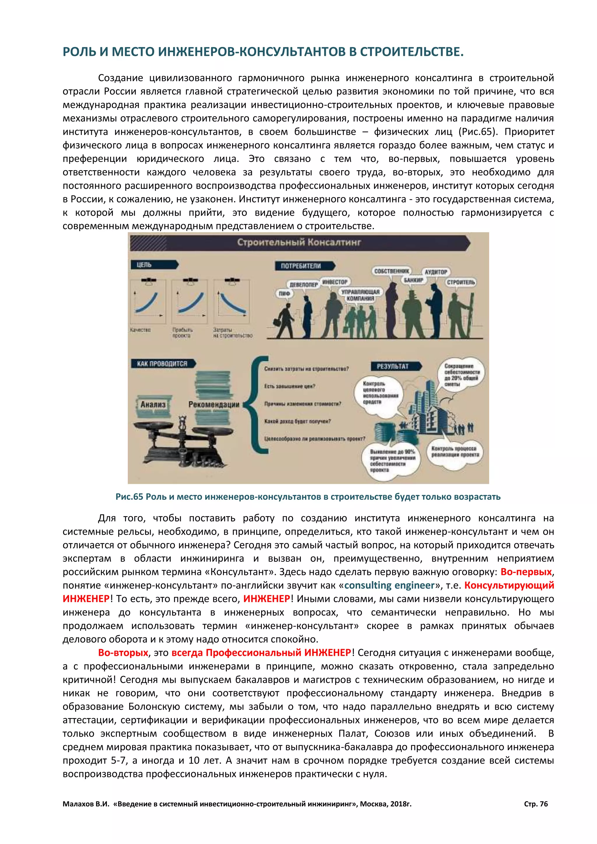 Малахов В.И. «Введение в системный инвестиционно-строительный инжиниринг», Москва, 2018г. Стр. 76
РОЛЬ И МЕСТО ИНЖЕНЕРОВ-КОНСУЛЬТАНТОВ В СТРОИТЕЛЬСТВЕ.
Создание цивилизованного гармоничного рынка инженерного консалтинга в строительной
отрасли России является главной стратегической целью развития экономики по той причине, что вся
международная практика реализации инвестиционно-строительных проектов, и ключевые правовые
механизмы отраслевого строительного саморегулирования, построены именно на парадигме наличия
института инженеров-консультантов, в своем большинстве – физических лиц (Рис.65). Приоритет
физического лица в вопросах инженерного консалтинга является гораздо более важным, чем статус и
преференции юридического лица. Это связано с тем что, во-первых, повышается уровень
ответственности каждого человека за результаты своего труда, во-вторых, это необходимо для
постоянного расширенного воспроизводства профессиональных инженеров, институт которых сегодня
в России, к сожалению, не узаконен. Институт инженерного консалтинга - это государственная система,
к которой мы должны прийти, это видение будущего, которое полностью гармонизируется с
современным международным представлением о строительстве.
Для того, чтобы поставить работу по созданию института инженерного консалтинга на
системные рельсы, необходимо, в принципе, определиться, кто такой инженер-консультант и чем он
отличается от обычного инженера? Сегодня это самый частый вопрос, на который приходится отвечать
экспертам в области инжиниринга и вызван он, преимущественно, внутренним неприятием
российским рынком термина «Консультант». Здесь надо сделать первую важную оговорку: Во-первых,
понятие «инженер-консультант» по-английски звучит как «consulting engineer», т.е. Консультирующий
ИНЖЕНЕР! То есть, это прежде всего, ИНЖЕНЕР! Иными словами, мы сами низвели консультирующего
инженера до консультанта в инженерных вопросах, что семантически неправильно. Но мы
продолжаем использовать термин «инженер-консультант» скорее в рамках принятых обычаев
делового оборота и к этому надо относится спокойно.
Во-вторых, это всегда Профессиональный ИНЖЕНЕР! Сегодня ситуация с инженерами вообще,
а с профессиональными инженерами в принципе, можно сказать откровенно, стала запредельно
критичной! Сегодня мы выпускаем бакалавров и магистров с техническим образованием, но нигде и
никак не говорим, что они соответствуют профессиональному стандарту инженера. Внедрив в
образование Болонскую систему, мы забыли о том, что надо параллельно внедрять и всю систему
аттестации, сертификации и верификации профессиональных инженеров, что во всем мире делается
только экспертным сообществом в виде инженерных Палат, Союзов или иных объединений. В
среднем мировая практика показывает, что от выпускника-бакалавра до профессионального инженера
проходит 5-7, а иногда и 10 лет. А значит нам в срочном порядке требуется создание всей системы
воспроизводства профессиональных инженеров практически с нуля.
Рис.65 Роль и место инженеров-консультантов в строительстве будет только возрастать
 