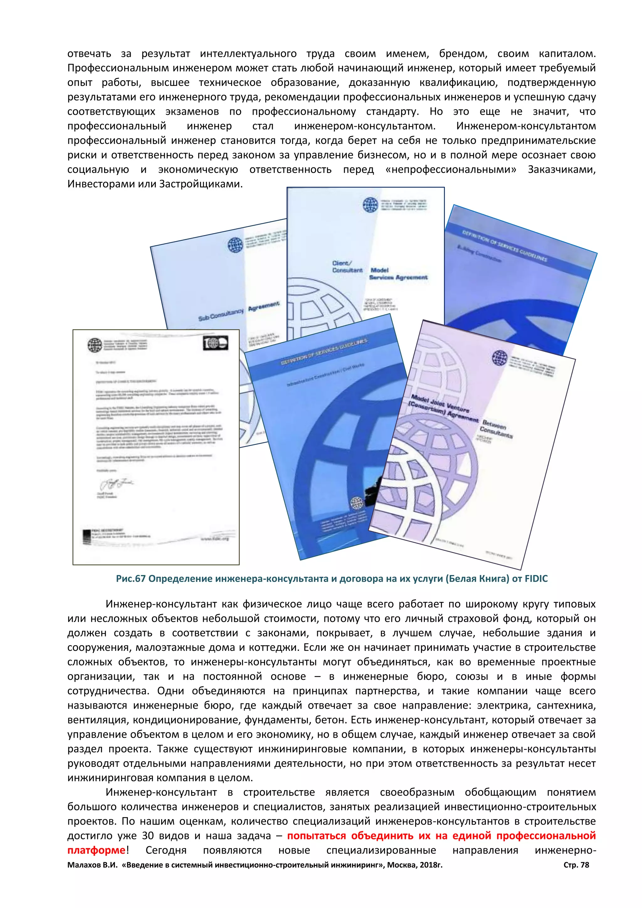 Малахов В.И. «Введение в системный инвестиционно-строительный инжиниринг», Москва, 2018г. Стр. 78
отвечать за результат интеллектуального труда своим именем, брендом, своим капиталом.
Профессиональным инженером может стать любой начинающий инженер, который имеет требуемый
опыт работы, высшее техническое образование, доказанную квалификацию, подтвержденную
результатами его инженерного труда, рекомендации профессиональных инженеров и успешную сдачу
соответствующих экзаменов по профессиональному стандарту. Но это еще не значит, что
профессиональный инженер стал инженером-консультантом. Инженером-консультантом
профессиональный инженер становится тогда, когда берет на себя не только предпринимательские
риски и ответственность перед законом за управление бизнесом, но и в полной мере осознает свою
социальную и экономическую ответственность перед «непрофессиональными» Заказчиками,
Инвесторами или Застройщиками.
Инженер-консультант как физическое лицо чаще всего работает по широкому кругу типовых
или несложных объектов небольшой стоимости, потому что его личный страховой фонд, который он
должен создать в соответствии с законами, покрывает, в лучшем случае, небольшие здания и
сооружения, малоэтажные дома и коттеджи. Если же он начинает принимать участие в строительстве
сложных объектов, то инженеры-консультанты могут объединяться, как во временные проектные
организации, так и на постоянной основе – в инженерные бюро, союзы и в иные формы
сотрудничества. Одни объединяются на принципах партнерства, и такие компании чаще всего
называются инженерные бюро, где каждый отвечает за свое направление: электрика, сантехника,
вентиляция, кондиционирование, фундаменты, бетон. Есть инженер-консультант, который отвечает за
управление объектом в целом и его экономику, но в общем случае, каждый инженер отвечает за свой
раздел проекта. Также существуют инжиниринговые компании, в которых инженеры-консультанты
руководят отдельными направлениями деятельности, но при этом ответственность за результат несет
инжиниринговая компания в целом.
Инженер-консультант в строительстве является своеобразным обобщающим понятием
большого количества инженеров и специалистов, занятых реализацией инвестиционно-строительных
проектов. По нашим оценкам, количество специализаций инженеров-консультантов в строительстве
достигло уже 30 видов и наша задача – попытаться объединить их на единой профессиональной
платформе! Сегодня появляются новые специализированные направления инженерно-
Рис.67 Определение инженера-консультанта и договора на их услуги (Белая Книга) от FIDIC
 