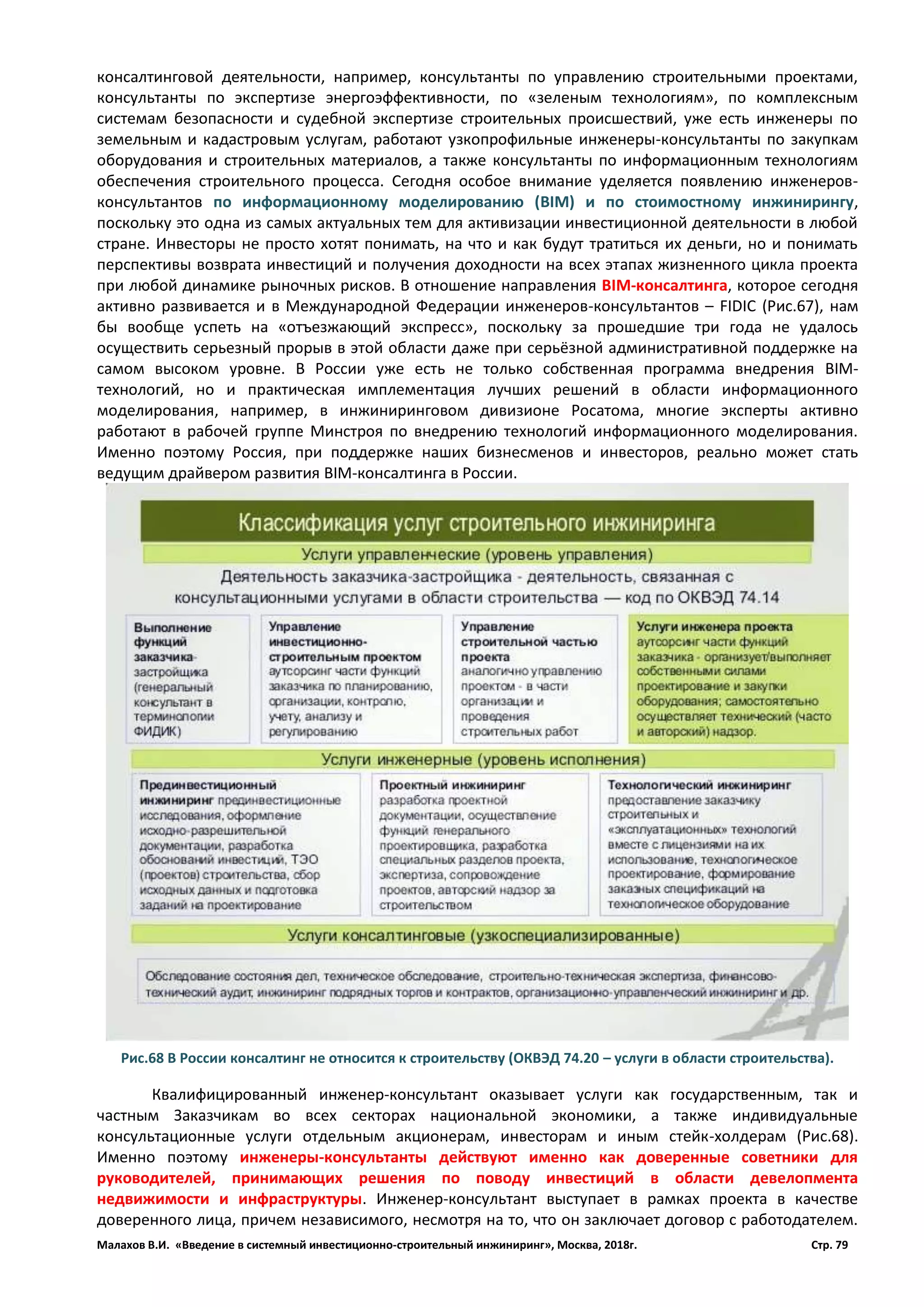 Малахов В.И. «Введение в системный инвестиционно-строительный инжиниринг», Москва, 2018г. Стр. 79
консалтинговой деятельности, например, консультанты по управлению строительными проектами,
консультанты по экспертизе энергоэффективности, по «зеленым технологиям», по комплексным
системам безопасности и судебной экспертизе строительных происшествий, уже есть инженеры по
земельным и кадастровым услугам, работают узкопрофильные инженеры-консультанты по закупкам
оборудования и строительных материалов, а также консультанты по информационным технологиям
обеспечения строительного процесса. Сегодня особое внимание уделяется появлению инженеров-
консультантов по информационному моделированию (BIM) и по стоимостному инжинирингу,
поскольку это одна из самых актуальных тем для активизации инвестиционной деятельности в любой
стране. Инвесторы не просто хотят понимать, на что и как будут тратиться их деньги, но и понимать
перспективы возврата инвестиций и получения доходности на всех этапах жизненного цикла проекта
при любой динамике рыночных рисков. В отношение направления BIM-консалтинга, которое сегодня
активно развивается и в Международной Федерации инженеров-консультантов – FIDIC (Рис.67), нам
бы вообще успеть на «отъезжающий экспресс», поскольку за прошедшие три года не удалось
осуществить серьезный прорыв в этой области даже при серьёзной административной поддержке на
самом высоком уровне. В России уже есть не только собственная программа внедрения BIM-
технологий, но и практическая имплементация лучших решений в области информационного
моделирования, например, в инжиниринговом дивизионе Росатома, многие эксперты активно
работают в рабочей группе Минстроя по внедрению технологий информационного моделирования.
Именно поэтому Россия, при поддержке наших бизнесменов и инвесторов, реально может стать
ведущим драйвером развития BIM-консалтинга в России.
Квалифицированный инженер-консультант оказывает услуги как государственным, так и
частным Заказчикам во всех секторах национальной экономики, а также индивидуальные
консультационные услуги отдельным акционерам, инвесторам и иным стейк-холдерам (Рис.68).
Именно поэтому инженеры-консультанты действуют именно как доверенные советники для
руководителей, принимающих решения по поводу инвестиций в области девелопмента
недвижимости и инфраструктуры. Инженер-консультант выступает в рамках проекта в качестве
доверенного лица, причем независимого, несмотря на то, что он заключает договор с работодателем.
Рис.68 В России консалтинг не относится к строительству (ОКВЭД 74.20 – услуги в области строительства).
 