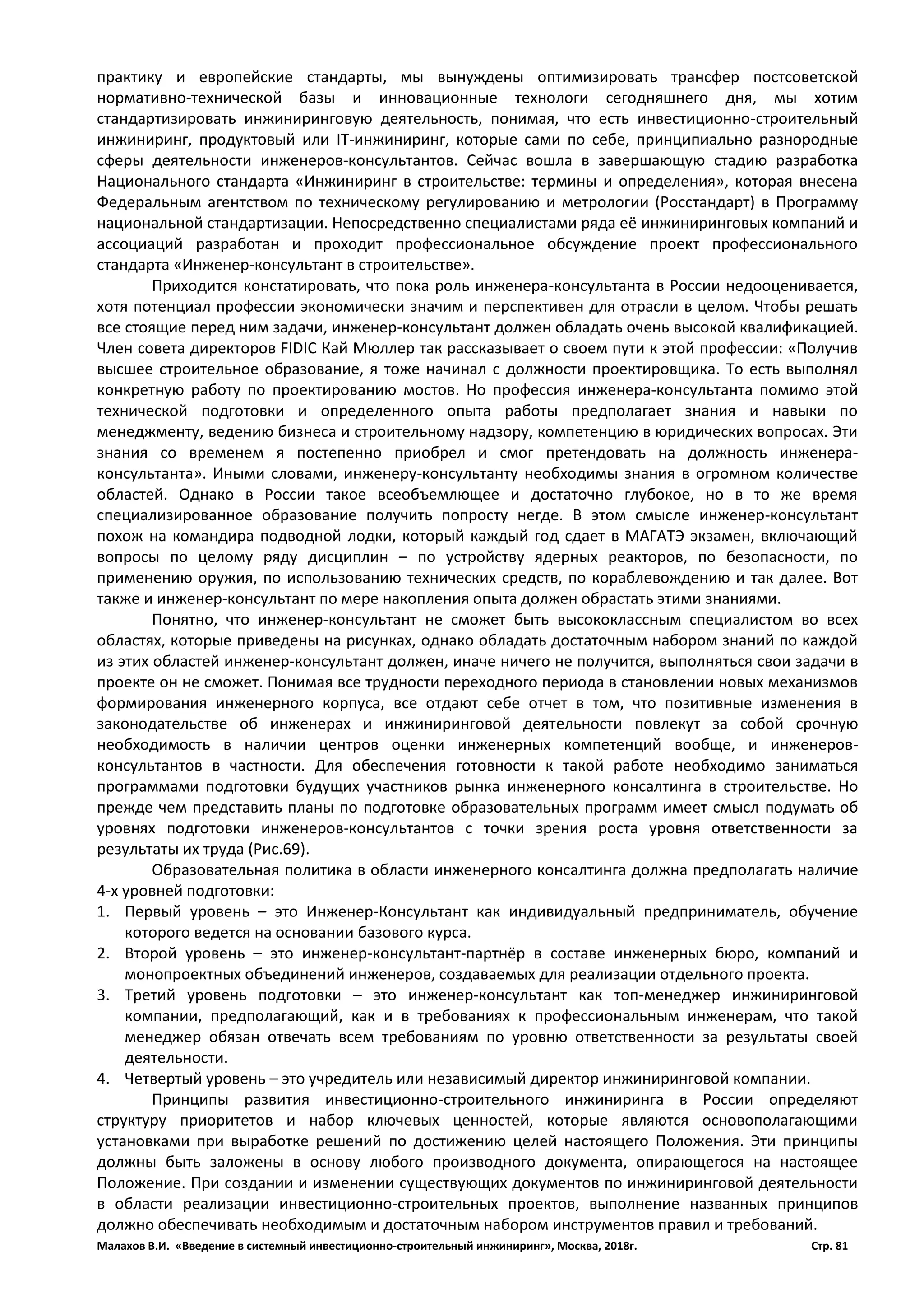 Малахов В.И. «Введение в системный инвестиционно-строительный инжиниринг», Москва, 2018г. Стр. 81
практику и европейские стандарты, мы вынуждены оптимизировать трансфер постсоветской
нормативно-технической базы и инновационные технологи сегодняшнего дня, мы хотим
стандартизировать инжиниринговую деятельность, понимая, что есть инвестиционно-строительный
инжиниринг, продуктовый или IT-инжиниринг, которые сами по себе, принципиально разнородные
сферы деятельности инженеров-консультантов. Сейчас вошла в завершающую стадию разработка
Национального стандарта «Инжиниринг в строительстве: термины и определения», которая внесена
Федеральным агентством по техническому регулированию и метрологии (Росстандарт) в Программу
национальной стандартизации. Непосредственно специалистами ряда её инжиниринговых компаний и
ассоциаций разработан и проходит профессиональное обсуждение проект профессионального
стандарта «Инженер-консультант в строительстве».
Приходится констатировать, что пока роль инженера-консультанта в России недооценивается,
хотя потенциал профессии экономически значим и перспективен для отрасли в целом. Чтобы решать
все стоящие перед ним задачи, инженер-консультант должен обладать очень высокой квалификацией.
Член совета директоров FIDIC Кай Мюллер так рассказывает о своем пути к этой профессии: «Получив
высшее строительное образование, я тоже начинал с должности проектировщика. То есть выполнял
конкретную работу по проектированию мостов. Но профессия инженера-консультанта помимо этой
технической подготовки и определенного опыта работы предполагает знания и навыки по
менеджменту, ведению бизнеса и строительному надзору, компетенцию в юридических вопросах. Эти
знания со временем я постепенно приобрел и смог претендовать на должность инженера-
консультанта». Иными словами, инженеру-консультанту необходимы знания в огромном количестве
областей. Однако в России такое всеобъемлющее и достаточно глубокое, но в то же время
специализированное образование получить попросту негде. В этом смысле инженер-консультант
похож на командира подводной лодки, который каждый год сдает в МАГАТЭ экзамен, включающий
вопросы по целому ряду дисциплин – по устройству ядерных реакторов, по безопасности, по
применению оружия, по использованию технических средств, по кораблевождению и так далее. Вот
также и инженер-консультант по мере накопления опыта должен обрастать этими знаниями.
Понятно, что инженер-консультант не сможет быть высококлассным специалистом во всех
областях, которые приведены на рисунках, однако обладать достаточным набором знаний по каждой
из этих областей инженер-консультант должен, иначе ничего не получится, выполняться свои задачи в
проекте он не сможет. Понимая все трудности переходного периода в становлении новых механизмов
формирования инженерного корпуса, все отдают себе отчет в том, что позитивные изменения в
законодательстве об инженерах и инжиниринговой деятельности повлекут за собой срочную
необходимость в наличии центров оценки инженерных компетенций вообще, и инженеров-
консультантов в частности. Для обеспечения готовности к такой работе необходимо заниматься
программами подготовки будущих участников рынка инженерного консалтинга в строительстве. Но
прежде чем представить планы по подготовке образовательных программ имеет смысл подумать об
уровнях подготовки инженеров-консультантов с точки зрения роста уровня ответственности за
результаты их труда (Рис.69).
Образовательная политика в области инженерного консалтинга должна предполагать наличие
4-х уровней подготовки:
1. Первый уровень – это Инженер-Консультант как индивидуальный предприниматель, обучение
которого ведется на основании базового курса.
2. Второй уровень – это инженер-консультант-партнёр в составе инженерных бюро, компаний и
монопроектных объединений инженеров, создаваемых для реализации отдельного проекта.
3. Третий уровень подготовки – это инженер-консультант как топ-менеджер инжиниринговой
компании, предполагающий, как и в требованиях к профессиональным инженерам, что такой
менеджер обязан отвечать всем требованиям по уровню ответственности за результаты своей
деятельности.
4. Четвертый уровень – это учредитель или независимый директор инжиниринговой компании.
Принципы развития инвестиционно-строительного инжиниринга в России определяют
структуру приоритетов и набор ключевых ценностей, которые являются основополагающими
установками при выработке решений по достижению целей настоящего Положения. Эти принципы
должны быть заложены в основу любого производного документа, опирающегося на настоящее
Положение. При создании и изменении существующих документов по инжиниринговой деятельности
в области реализации инвестиционно-строительных проектов, выполнение названных принципов
должно обеспечивать необходимым и достаточным набором инструментов правил и требований.
 