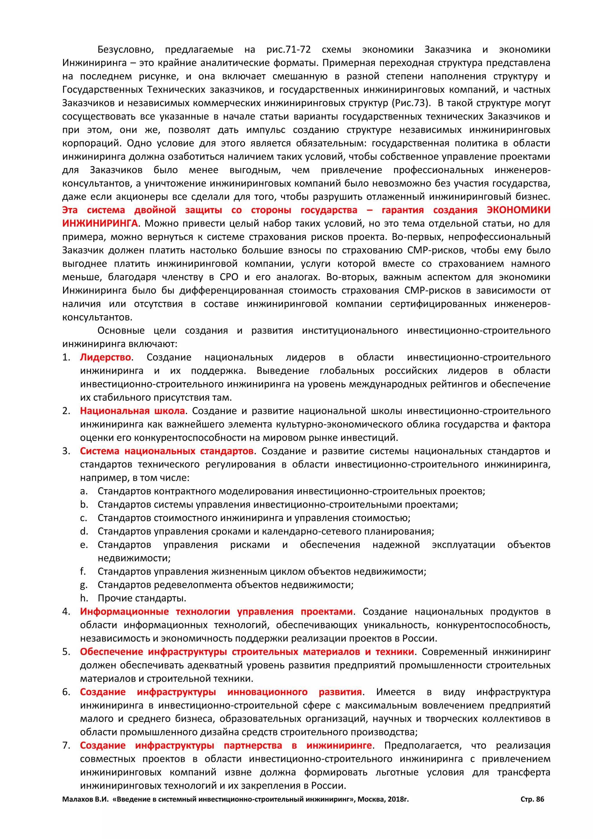 Малахов В.И. «Введение в системный инвестиционно-строительный инжиниринг», Москва, 2018г. Стр. 86
Безусловно, предлагаемые на рис.71-72 схемы экономики Заказчика и экономики
Инжиниринга – это крайние аналитические форматы. Примерная переходная структура представлена
на последнем рисунке, и она включает смешанную в разной степени наполнения структуру и
Государственных Технических заказчиков, и государственных инжиниринговых компаний, и частных
Заказчиков и независимых коммерческих инжиниринговых структур (Рис.73). В такой структуре могут
сосуществовать все указанные в начале статьи варианты государственных технических Заказчиков и
при этом, они же, позволят дать импульс созданию структуре независимых инжиниринговых
корпораций. Одно условие для этого является обязательным: государственная политика в области
инжиниринга должна озаботиться наличием таких условий, чтобы собственное управление проектами
для Заказчиков было менее выгодным, чем привлечение профессиональных инженеров-
консультантов, а уничтожение инжиниринговых компаний было невозможно без участия государства,
даже если акционеры все сделали для того, чтобы разрушить отлаженный инжиниринговый бизнес.
Эта система двойной защиты со стороны государства – гарантия создания ЭКОНОМИКИ
ИНЖИНИРИНГА. Можно привести целый набор таких условий, но это тема отдельной статьи, но для
примера, можно вернуться к системе страхования рисков проекта. Во-первых, непрофессиональный
Заказчик должен платить настолько большие взносы по страхованию СМР-рисков, чтобы ему было
выгоднее платить инжиниринговой компании, услуги которой вместе со страхованием намного
меньше, благодаря членству в СРО и его аналогах. Во-вторых, важным аспектом для экономики
Инжиниринга было бы дифференцированная стоимость страхования СМР-рисков в зависимости от
наличия или отсутствия в составе инжиниринговой компании сертифицированных инженеров-
консультантов.
Основные цели создания и развития институционального инвестиционно-строительного
инжиниринга включают:
1. Лидерство. Создание национальных лидеров в области инвестиционно-строительного
инжиниринга и их поддержка. Выведение глобальных российских лидеров в области
инвестиционно-строительного инжиниринга на уровень международных рейтингов и обеспечение
их стабильного присутствия там.
2. Национальная школа. Создание и развитие национальной школы инвестиционно-строительного
инжиниринга как важнейшего элемента культурно-экономического облика государства и фактора
оценки его конкурентоспособности на мировом рынке инвестиций.
3. Система национальных стандартов. Создание и развитие системы национальных стандартов и
стандартов технического регулирования в области инвестиционно-строительного инжиниринга,
например, в том числе:
a. Стандартов контрактного моделирования инвестиционно-строительных проектов;
b. Стандартов системы управления инвестиционно-строительными проектами;
c. Стандартов стоимостного инжиниринга и управления стоимостью;
d. Стандартов управления сроками и календарно-сетевого планирования;
e. Стандартов управления рисками и обеспечения надежной эксплуатации объектов
недвижимости;
f. Стандартов управления жизненным циклом объектов недвижимости;
g. Стандартов редевелопмента объектов недвижимости;
h. Прочие стандарты.
4. Информационные технологии управления проектами. Создание национальных продуктов в
области информационных технологий, обеспечивающих уникальность, конкурентоспособность,
независимость и экономичность поддержки реализации проектов в России.
5. Обеспечение инфраструктуры строительных материалов и техники. Современный инжиниринг
должен обеспечивать адекватный уровень развития предприятий промышленности строительных
материалов и строительной техники.
6. Создание инфраструктуры инновационного развития. Имеется в виду инфраструктура
инжиниринга в инвестиционно-строительной сфере с максимальным вовлечением предприятий
малого и среднего бизнеса, образовательных организаций, научных и творческих коллективов в
области промышленного дизайна средств строительного производства;
7. Создание инфраструктуры партнерства в инжиниринге. Предполагается, что реализация
совместных проектов в области инвестиционно-строительного инжиниринга с привлечением
инжиниринговых компаний извне должна формировать льготные условия для трансферта
инжиниринговых технологий и их закрепления в России.
 