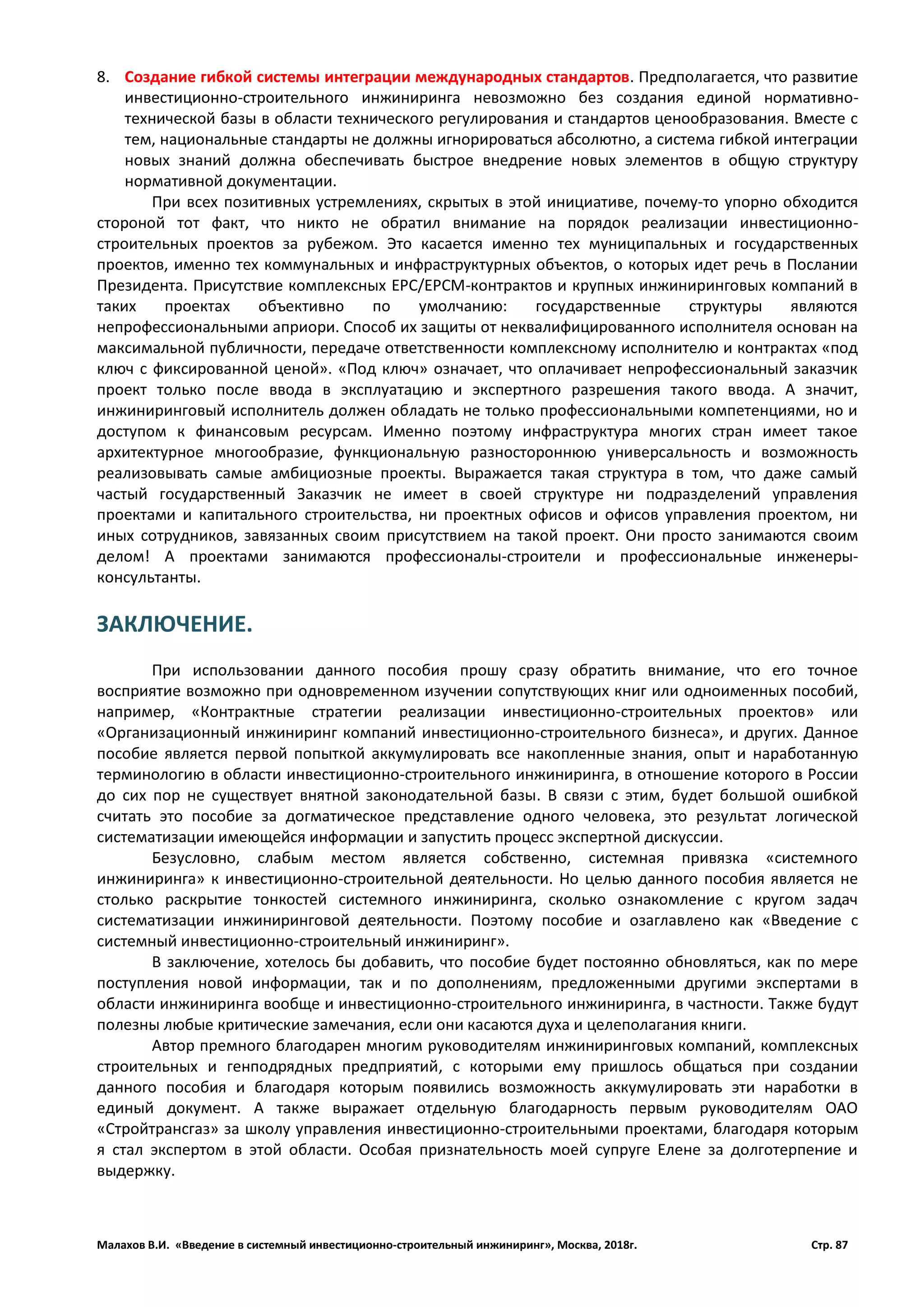 Малахов В.И. «Введение в системный инвестиционно-строительный инжиниринг», Москва, 2018г. Стр. 87
8. Создание гибкой системы интеграции международных стандартов. Предполагается, что развитие
инвестиционно-строительного инжиниринга невозможно без создания единой нормативно-
технической базы в области технического регулирования и стандартов ценообразования. Вместе с
тем, национальные стандарты не должны игнорироваться абсолютно, а система гибкой интеграции
новых знаний должна обеспечивать быстрое внедрение новых элементов в общую структуру
нормативной документации.
При всех позитивных устремлениях, скрытых в этой инициативе, почему-то упорно обходится
стороной тот факт, что никто не обратил внимание на порядок реализации инвестиционно-
строительных проектов за рубежом. Это касается именно тех муниципальных и государственных
проектов, именно тех коммунальных и инфраструктурных объектов, о которых идет речь в Послании
Президента. Присутствие комплексных ЕРС/ЕРСМ-контрактов и крупных инжиниринговых компаний в
таких проектах объективно по умолчанию: государственные структуры являются
непрофессиональными априори. Способ их защиты от неквалифицированного исполнителя основан на
максимальной публичности, передаче ответственности комплексному исполнителю и контрактах «под
ключ с фиксированной ценой». «Под ключ» означает, что оплачивает непрофессиональный заказчик
проект только после ввода в эксплуатацию и экспертного разрешения такого ввода. А значит,
инжиниринговый исполнитель должен обладать не только профессиональными компетенциями, но и
доступом к финансовым ресурсам. Именно поэтому инфраструктура многих стран имеет такое
архитектурное многообразие, функциональную разностороннюю универсальность и возможность
реализовывать самые амбициозные проекты. Выражается такая структура в том, что даже самый
частый государственный Заказчик не имеет в своей структуре ни подразделений управления
проектами и капитального строительства, ни проектных офисов и офисов управления проектом, ни
иных сотрудников, завязанных своим присутствием на такой проект. Они просто занимаются своим
делом! А проектами занимаются профессионалы-строители и профессиональные инженеры-
консультанты.
ЗАКЛЮЧЕНИЕ.
При использовании данного пособия прошу сразу обратить внимание, что его точное
восприятие возможно при одновременном изучении сопутствующих книг или одноименных пособий,
например, «Контрактные стратегии реализации инвестиционно-строительных проектов» или
«Организационный инжиниринг компаний инвестиционно-строительного бизнеса», и других. Данное
пособие является первой попыткой аккумулировать все накопленные знания, опыт и наработанную
терминологию в области инвестиционно-строительного инжиниринга, в отношение которого в России
до сих пор не существует внятной законодательной базы. В связи с этим, будет большой ошибкой
считать это пособие за догматическое представление одного человека, это результат логической
систематизации имеющейся информации и запустить процесс экспертной дискуссии.
Безусловно, слабым местом является собственно, системная привязка «системного
инжиниринга» к инвестиционно-строительной деятельности. Но целью данного пособия является не
столько раскрытие тонкостей системного инжиниринга, сколько ознакомление с кругом задач
систематизации инжиниринговой деятельности. Поэтому пособие и озаглавлено как «Введение с
системный инвестиционно-строительный инжиниринг».
В заключение, хотелось бы добавить, что пособие будет постоянно обновляться, как по мере
поступления новой информации, так и по дополнениям, предложенными другими экспертами в
области инжиниринга вообще и инвестиционно-строительного инжиниринга, в частности. Также будут
полезны любые критические замечания, если они касаются духа и целеполагания книги.
Автор премного благодарен многим руководителям инжиниринговых компаний, комплексных
строительных и генподрядных предприятий, с которыми ему пришлось общаться при создании
данного пособия и благодаря которым появились возможность аккумулировать эти наработки в
единый документ. А также выражает отдельную благодарность первым руководителям ОАО
«Стройтрансгаз» за школу управления инвестиционно-строительными проектами, благодаря которым
я стал экспертом в этой области. Особая признательность моей супруге Елене за долготерпение и
выдержку.
 