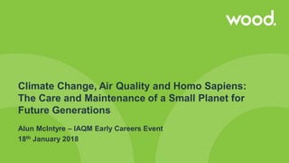 Climate Change, Air Quality and Homo Sapiens:
The Care and Maintenance of a Small Planet for
Future Generations
Alun McIntyre – IAQM Early Careers Event
18th January 2018
 