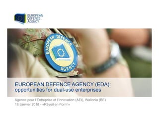 Agence pour l’Entreprise et l’Innovation (AEI), Wallonie (BE)
18 Janvier 2018 - «Réveil en Form’»
EUROPEAN DEFENCE AGENCY (EDA):
opportunities for dual-use enterprises
 