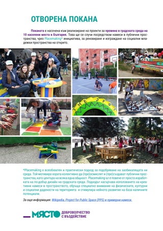 ОТВОРЕНА ПОКАНА
Поканата е насочена към реализиране на проекти за промяна в градската среда на
10 населени места в България. Това ще се случи посредством намеси в публични прос-
транства, чрез Placemaking* инициатива, за реновиране и изграждане на социални мла-
дежки пространства на открито.
*Placemaking e всеобхватен и практически подход за подобряване на заобикалящата ни
среда. Той мотивира хората колективно да (пре)осмислят и (пре)създават публични прос-
транства, като центъра на всяка една общност. Placemaking-ът е повече от просто изработ-
ката на по-добър дизайн на градската среда. Подходът насърчава използването на креа-
тивни намеси в пространството, обръща специално внимание на физическите, културни
и социални дадености на територията и стимулира нейното развитие на база наличните
потенциали.
За още информация: Wikipedia, Project for Public Space (PPS) и примерни намеси.
 