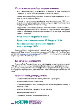 Общите критерии при избора на предложенията са:
•	 Ясна и конкретна идея относно желаното въздействие на евентуалната тран-
сформация на дадено публично пространство в съответния град;
•	 Избраната локация да бъде от значение за развитието на града и силно ангажи-
раща за местна младежка общност;
•	 Готовност за отворено партньорство между три ключови участници – НПО в сфе-
рата на културата, спорта, доброволчеството, младежката работа, опазването на
природата и др., публичния и частния сектор;
•	 Натрупан опит и осъществени проекти с активно включване на местни младежи,
младежки групи и организации на членовете от кандидатстващия екип. Предос-
тавяне на линкове или синтезирана информация относно максимум два подобни
проекта е желателно;
Обща стойност на гранта: 10 000 лв.
Краен срок за кандидатстване: 19 Февруари 2018 г.
Срок за реализация на избраните проекти:
март – декември 2018 г.
Към кого е насочен проектът?
Проектът „_Място“ е разработен, за да изгради/надгради капацитета на партньори от
НПО, публичен и частен сектор, участващи с общ проект за техния град. Проектът е зами-
слен да насърчи споделянето на знания в сферата на междусекторното сътрудничество,
облагородяване и разпространи добрите практики свързани с подобряване на градската
среда.
По проекта могат да кандидатстват:
•	 Граждански дружества по Закона за задълженията и договорите;
•	 Кооперации по Закона за кооперациите;
•	 Български юридически лица регистрирани по Закона за юридическите лица с
нестопанска цел;
•	 Юридически лица регистрирани по Търговския закон;
•	 Учебни заведения (училища);
•	 Неформални младежки организации и общности;
Проектът „_Място – Доброволчество с въздействие“ е ръководен и разработен от
сдружение „БГ Бъди активен“ и финансово подкрепен от The Coca-Cola Foundation Пред-
шестван е от предишно програмно издание през 2017 г., а с настоящата покана стартира
вторият национален Placemaking проект.
 