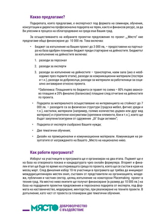 Какво предлагаме?
Подкрепата, която предлагаме, е експертност под формата на семинари, обучения,
консултации и директна професионална подкрепа на терен, както и финансов ресурс, за да
Ви улесним в процеса на облагородяване на среда във Вашия град.
За осъществяването на избраните проектни предложения по проект „_Място“ ние
предлагаме общо финансиране до  10 000 лв. Това включва:
•	 Бюджет за изпълнение на Вашия проект до 3 000 лв, – предоставени на партньо-
ра на база одобрен планиран бюджет преди стартиране на дейностите. Бюджетът
за изпълнение на дейностите включва:
1.	 разходи за персонал
2.	 разходи за експерти
3.	 разходи за изпълнение на дейностите – транспортни, наем зала (ако е необ-
ходимо през първите етапи), разходи за комуникационни материали (постери
и т.н.), разходи за доброволци, разходи за материали за работилници за соци-
ално ангажиране относно проекта.
*Забележка: Плащанията по бюджета се правят по схема – 80% първо авансо-
во плащане и 20% финално (балансово) плащане след отчитане на дейностите
по проекта.
•	 Подкрепа за материалното осъществяване на интервенцията на стойност до 7
000 лв. – разходите са за физически структури (градска мебел, фитнес уреди и
т.н.), настилки, материали (например, голямо количество дървен или друг вид
материал) и строителни консумативи (крепежни елементи, бои и т.н.), които ще
бъдат закупени/осигурени от сдружение „БГ Бъди активен“;
•	 Подкрепа от експерти съобразно Вашите нужди;
•	 Две тематични обучения;
•	 Дизайн на промоционални и комуникационни материали. Комуникация на ре-
зултатите от изграждането на Вашето _Място на национално ниво.
Как работи програмата?
Изборът на участниците в програмата ще е организиран на два етапа. Първият ще е
на база на отворената покана и кандидатурата чрез онлайн формуляра. Вторият и фина-
лен етап ще бъде по време на откриващата среща по проекта, която ще се състои в края на
месец март. След финалния избор 10-те участници в програмата ще трябва да инициират
междудисциплинарен местен екип, съставен от представители на организацията, младе-
жи, публичния и частния сектор, целящ изпълнение на новаторски Placemaking  проект в
техния град. На местно ниво екипите ще получат финансиране (в размер до 10 000 лв.) на
база на подадените проектни предложения и персонална подкрепа от експерти, под фор-
мата на наставничество, модериране, менторство, при реализиране на техните проекти. В
допълнение, като част от проекта са планирани две тематични обучения.
 