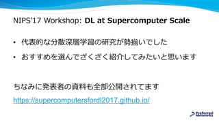 NIPS’17 Workshop: DL at Supercomputer Scale
• 代表的な分散深層学習の研究が勢揃いでした
• おすすめを選んでざくざく紹介してみたいと思います
ちなみに発表者の資料も全部公開されてます
https://supercomputersfordl2017.github.io/
 