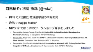 自己紹介: 秋葉 拓哉 (@iwiwi)
• PFN で大規模分散深層学習の研究開発
• 趣味で Kaggle Master
• NIPS’17 では 3 件のワークショップ発表をしました
– Takuya Akiba, Keisuke Fukuda, Shuji Suzuki. ChainerMN: Scalable Distributed Deep Learning
Framework. Workshop on ML Systems (NIPS’17 Workshop)
– Takuya Akiba, Seiya Tokui, Motoki Abe. NIPSʼ17 Adversarial Competition Non-Targeted Attack Track 4th
Place Solution. Competition Track Workshop (NIPS’17 Workshop)
– Takuya Akiba, Shuji Suzuki, Keisuke Fukuda. Extremely Large Minibatch SGD: Training ResNet-50 on
ImageNet in 15 Minutes. Deep Learning At Supercomputer Scale (NIPS’17 Workshop)
 