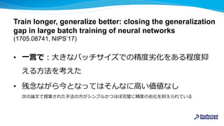 Train longer, generalize better: closing the generalization
gap in large batch training of neural networks
(1705.08741, NIPS’17)
• 一言で：大きなバッチサイズでの精度劣化をある程度抑
える方法を考えた
• 残念ながら今となってはそんなに高い価値なし
次の論文で提案された手法の方がシンプルかつほぼ完璧に精度の劣化を抑えられている
 