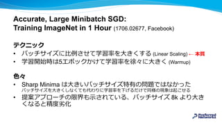Accurate, Large Minibatch SGD:
Training ImageNet in 1 Hour (1706.02677, Facebook)
テクニック
• バッチサイズに比例させて学習率を大きくする (Linear Scaling) ← 本質
• 学習開始時は5エポックかけて学習率を徐々に大きく (Warmup)
色々
• Sharp Minima は大きいバッチサイズ特有の問題ではなかった
バッチサイズを大きくしなくても代わりに学習率を下げるだけで同様の現象は起こせる
• 提案アプローチの限界も示されている、バッチサイズ 8k より大き
くなると精度劣化
 