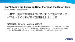 Don't Decay the Learning Rate, Increase the Batch Size
(1711.00489, Google Brain)
• 一言で：途中で学習率を下げる代わりに途中でバッチサ
イズを大きくすれば更に並列性を引き出せる。
• 学習率の Linear Scaling の応用
ImageNetの学習では決まった場所で学習率を 0.1 倍するといったスケジューリングが使わ
れる。そういったタイミングで、学習率を 0.1 倍する代わりに、バッチサイズを 10 倍し
ても、最終的な精度を保つこができる。最初はバッチサイズ 8k からスタート。
 