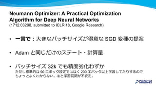 Neumann Optimizer: A Practical Optimization
Algorithm for Deep Neural Networks
(1712.03298, submitted to ICLR’18, Google Research)
• 一言で：大きなバッチサイズが得意な SGD 変種の提案
• Adam と同じだけのステート・計算量
• バッチサイズ 32k でも精度劣化わずか
ただし標準的な 90 エポック設定ではなく 200 エポック以上学習してたりするので
ちょっとよくわからない。あと学習初期が不安定。
 